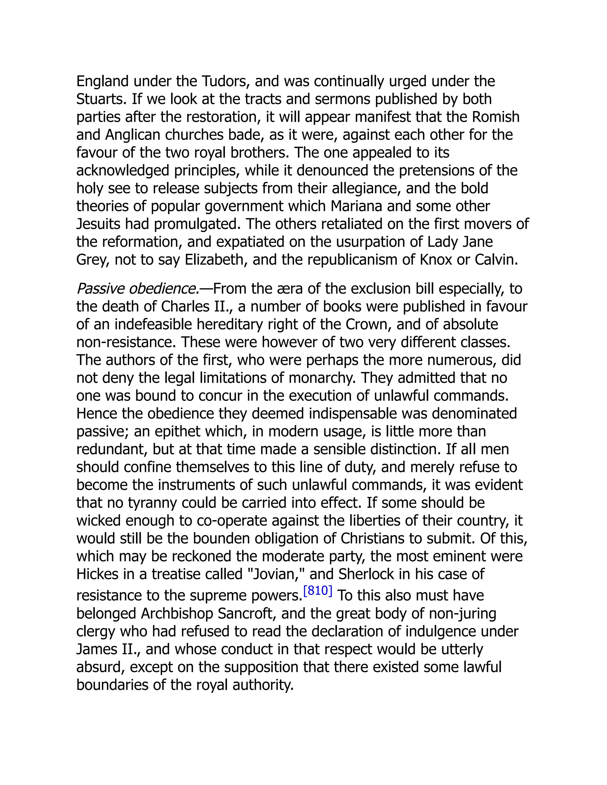 England under the Tudors, and was continually urged under the
Stuarts. If we look at the tracts and sermons published by both
parties after the restoration, it will appear manifest that the Romish
and Anglican churches bade, as it were, against each other for the
favour of the two royal brothers. The one appealed to its
acknowledged principles, while it denounced the pretensions of the
holy see to release subjects from their allegiance, and the bold
theories of popular government which Mariana and some other
Jesuits had promulgated. The others retaliated on the first movers of
the reformation, and expatiated on the usurpation of Lady Jane
Grey, not to say Elizabeth, and the republicanism of Knox or Calvin.
Passive obedience.—From the æra of the exclusion bill especially, to
the death of Charles II., a number of books were published in favour
of an indefeasible hereditary right of the Crown, and of absolute
non-resistance. These were however of two very different classes.
The authors of the first, who were perhaps the more numerous, did
not deny the legal limitations of monarchy. They admitted that no
one was bound to concur in the execution of unlawful commands.
Hence the obedience they deemed indispensable was denominated
passive; an epithet which, in modern usage, is little more than
redundant, but at that time made a sensible distinction. If all men
should confine themselves to this line of duty, and merely refuse to
become the instruments of such unlawful commands, it was evident
that no tyranny could be carried into effect. If some should be
wicked enough to co-operate against the liberties of their country, it
would still be the bounden obligation of Christians to submit. Of this,
which may be reckoned the moderate party, the most eminent were
Hickes in a treatise called Jovian, and Sherlock in his case of
resistance to the supreme powers.[810] To this also must have
belonged Archbishop Sancroft, and the great body of non-juring
clergy who had refused to read the declaration of indulgence under
James II., and whose conduct in that respect would be utterly
absurd, except on the supposition that there existed some lawful
boundaries of the royal authority.
 