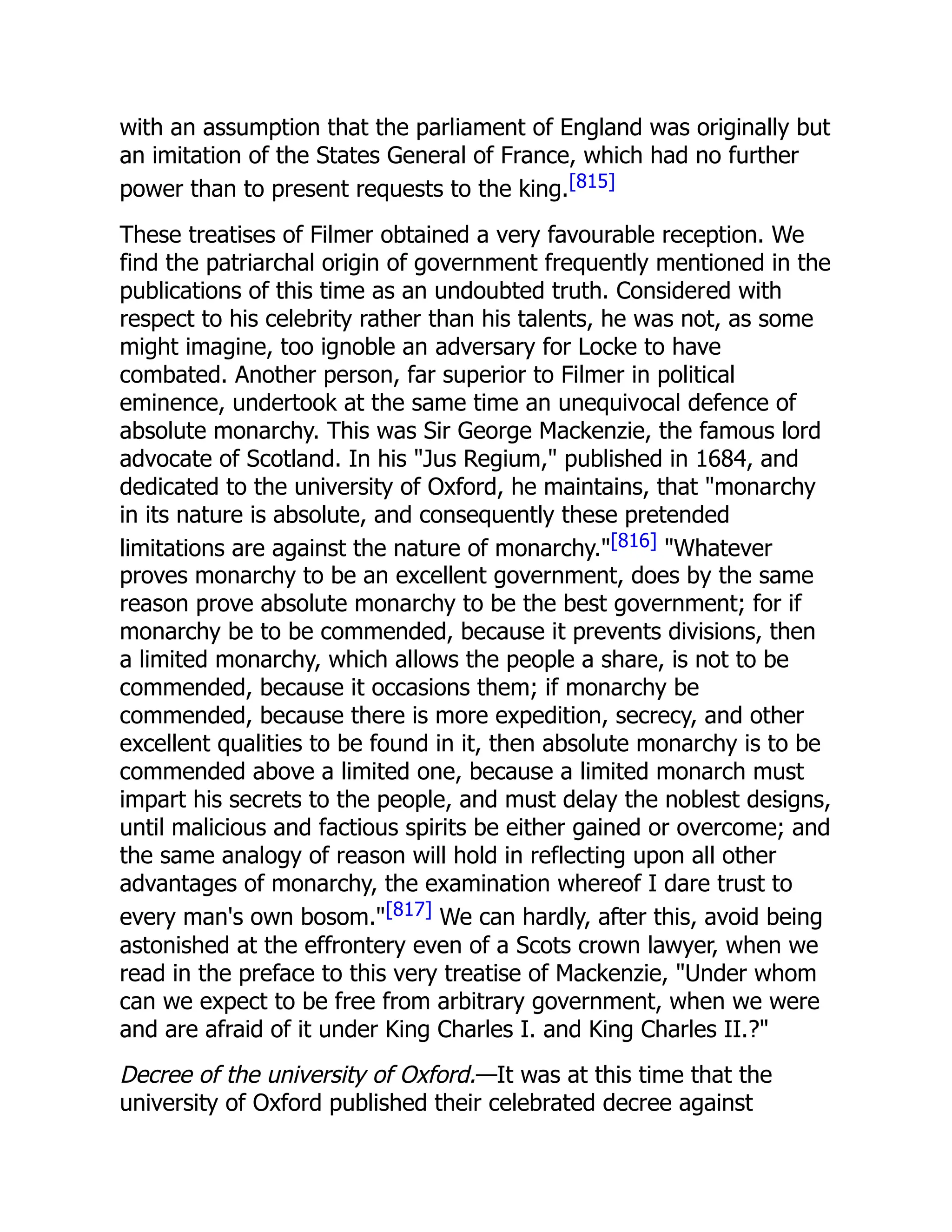 with an assumption that the parliament of England was originally but
an imitation of the States General of France, which had no further
power than to present requests to the king.[815]
These treatises of Filmer obtained a very favourable reception. We
find the patriarchal origin of government frequently mentioned in the
publications of this time as an undoubted truth. Considered with
respect to his celebrity rather than his talents, he was not, as some
might imagine, too ignoble an adversary for Locke to have
combated. Another person, far superior to Filmer in political
eminence, undertook at the same time an unequivocal defence of
absolute monarchy. This was Sir George Mackenzie, the famous lord
advocate of Scotland. In his Jus Regium, published in 1684, and
dedicated to the university of Oxford, he maintains, that monarchy
in its nature is absolute, and consequently these pretended
limitations are against the nature of monarchy.[816] Whatever
proves monarchy to be an excellent government, does by the same
reason prove absolute monarchy to be the best government; for if
monarchy be to be commended, because it prevents divisions, then
a limited monarchy, which allows the people a share, is not to be
commended, because it occasions them; if monarchy be
commended, because there is more expedition, secrecy, and other
excellent qualities to be found in it, then absolute monarchy is to be
commended above a limited one, because a limited monarch must
impart his secrets to the people, and must delay the noblest designs,
until malicious and factious spirits be either gained or overcome; and
the same analogy of reason will hold in reflecting upon all other
advantages of monarchy, the examination whereof I dare trust to
every man's own bosom.[817] We can hardly, after this, avoid being
astonished at the effrontery even of a Scots crown lawyer, when we
read in the preface to this very treatise of Mackenzie, Under whom
can we expect to be free from arbitrary government, when we were
and are afraid of it under King Charles I. and King Charles II.?
Decree of the university of Oxford.—It was at this time that the
university of Oxford published their celebrated decree against
 