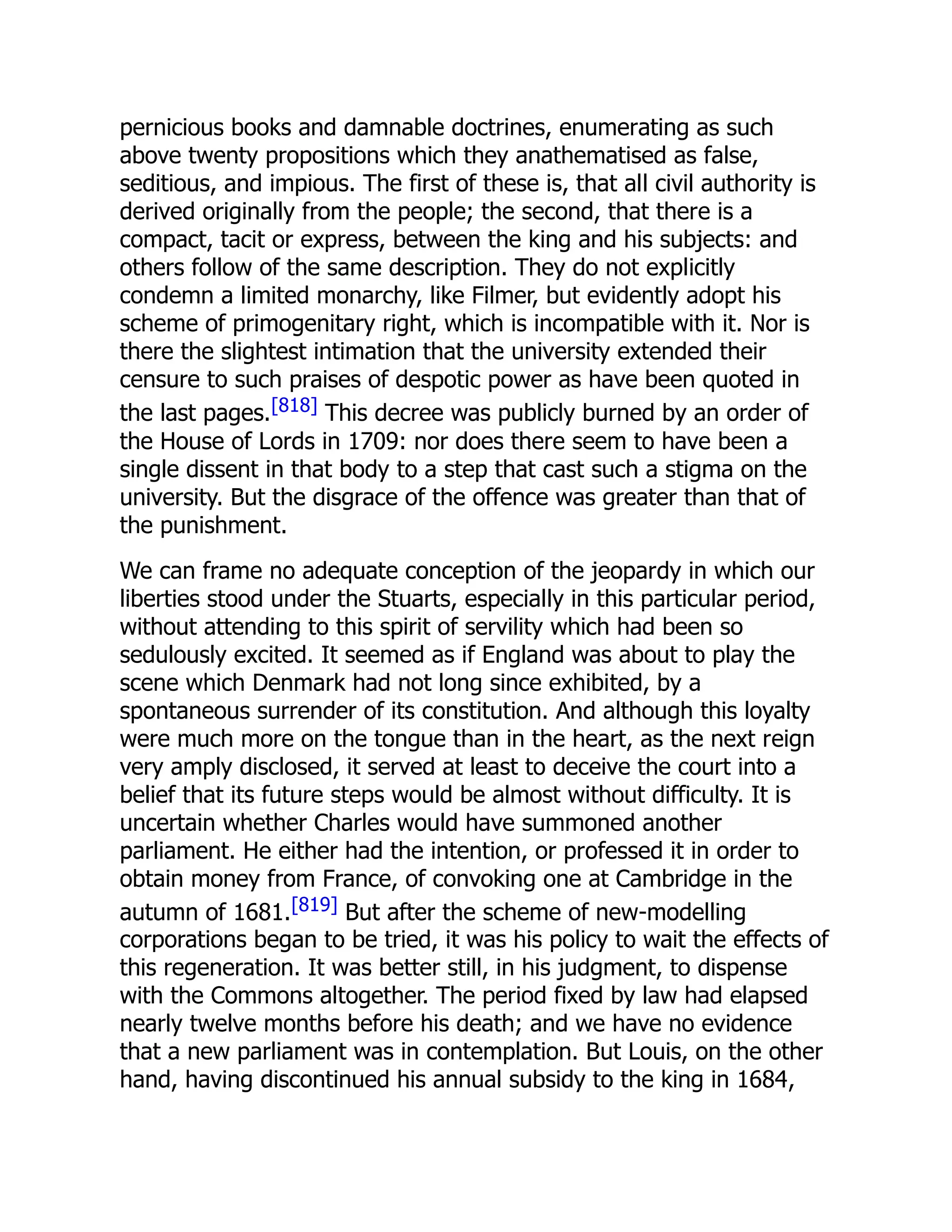 pernicious books and damnable doctrines, enumerating as such
above twenty propositions which they anathematised as false,
seditious, and impious. The first of these is, that all civil authority is
derived originally from the people; the second, that there is a
compact, tacit or express, between the king and his subjects: and
others follow of the same description. They do not explicitly
condemn a limited monarchy, like Filmer, but evidently adopt his
scheme of primogenitary right, which is incompatible with it. Nor is
there the slightest intimation that the university extended their
censure to such praises of despotic power as have been quoted in
the last pages.[818] This decree was publicly burned by an order of
the House of Lords in 1709: nor does there seem to have been a
single dissent in that body to a step that cast such a stigma on the
university. But the disgrace of the offence was greater than that of
the punishment.
We can frame no adequate conception of the jeopardy in which our
liberties stood under the Stuarts, especially in this particular period,
without attending to this spirit of servility which had been so
sedulously excited. It seemed as if England was about to play the
scene which Denmark had not long since exhibited, by a
spontaneous surrender of its constitution. And although this loyalty
were much more on the tongue than in the heart, as the next reign
very amply disclosed, it served at least to deceive the court into a
belief that its future steps would be almost without difficulty. It is
uncertain whether Charles would have summoned another
parliament. He either had the intention, or professed it in order to
obtain money from France, of convoking one at Cambridge in the
autumn of 1681.[819] But after the scheme of new-modelling
corporations began to be tried, it was his policy to wait the effects of
this regeneration. It was better still, in his judgment, to dispense
with the Commons altogether. The period fixed by law had elapsed
nearly twelve months before his death; and we have no evidence
that a new parliament was in contemplation. But Louis, on the other
hand, having discontinued his annual subsidy to the king in 1684,
 