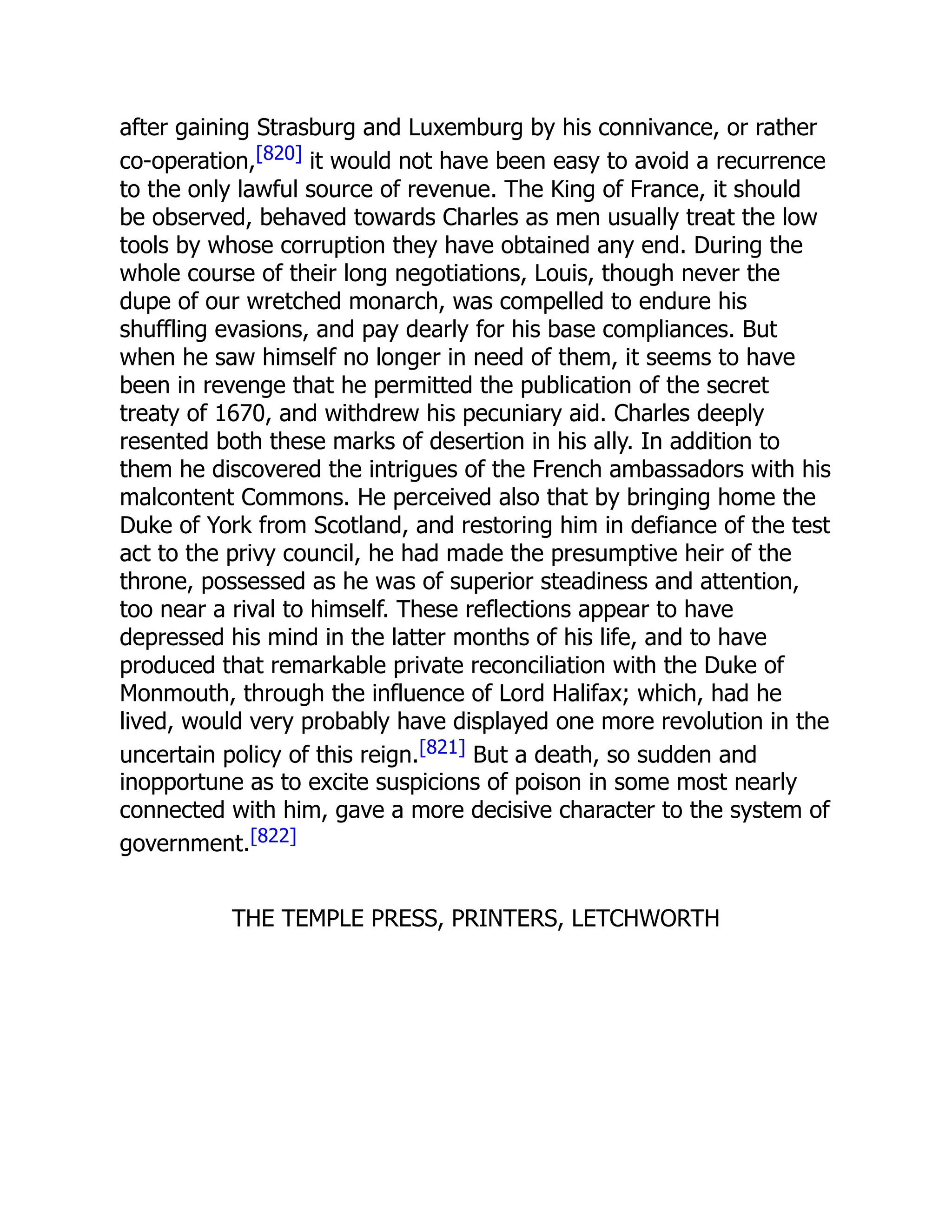 after gaining Strasburg and Luxemburg by his connivance, or rather
co-operation,[820] it would not have been easy to avoid a recurrence
to the only lawful source of revenue. The King of France, it should
be observed, behaved towards Charles as men usually treat the low
tools by whose corruption they have obtained any end. During the
whole course of their long negotiations, Louis, though never the
dupe of our wretched monarch, was compelled to endure his
shuffling evasions, and pay dearly for his base compliances. But
when he saw himself no longer in need of them, it seems to have
been in revenge that he permitted the publication of the secret
treaty of 1670, and withdrew his pecuniary aid. Charles deeply
resented both these marks of desertion in his ally. In addition to
them he discovered the intrigues of the French ambassadors with his
malcontent Commons. He perceived also that by bringing home the
Duke of York from Scotland, and restoring him in defiance of the test
act to the privy council, he had made the presumptive heir of the
throne, possessed as he was of superior steadiness and attention,
too near a rival to himself. These reflections appear to have
depressed his mind in the latter months of his life, and to have
produced that remarkable private reconciliation with the Duke of
Monmouth, through the influence of Lord Halifax; which, had he
lived, would very probably have displayed one more revolution in the
uncertain policy of this reign.[821] But a death, so sudden and
inopportune as to excite suspicions of poison in some most nearly
connected with him, gave a more decisive character to the system of
government.[822]
THE TEMPLE PRESS, PRINTERS, LETCHWORTH
 