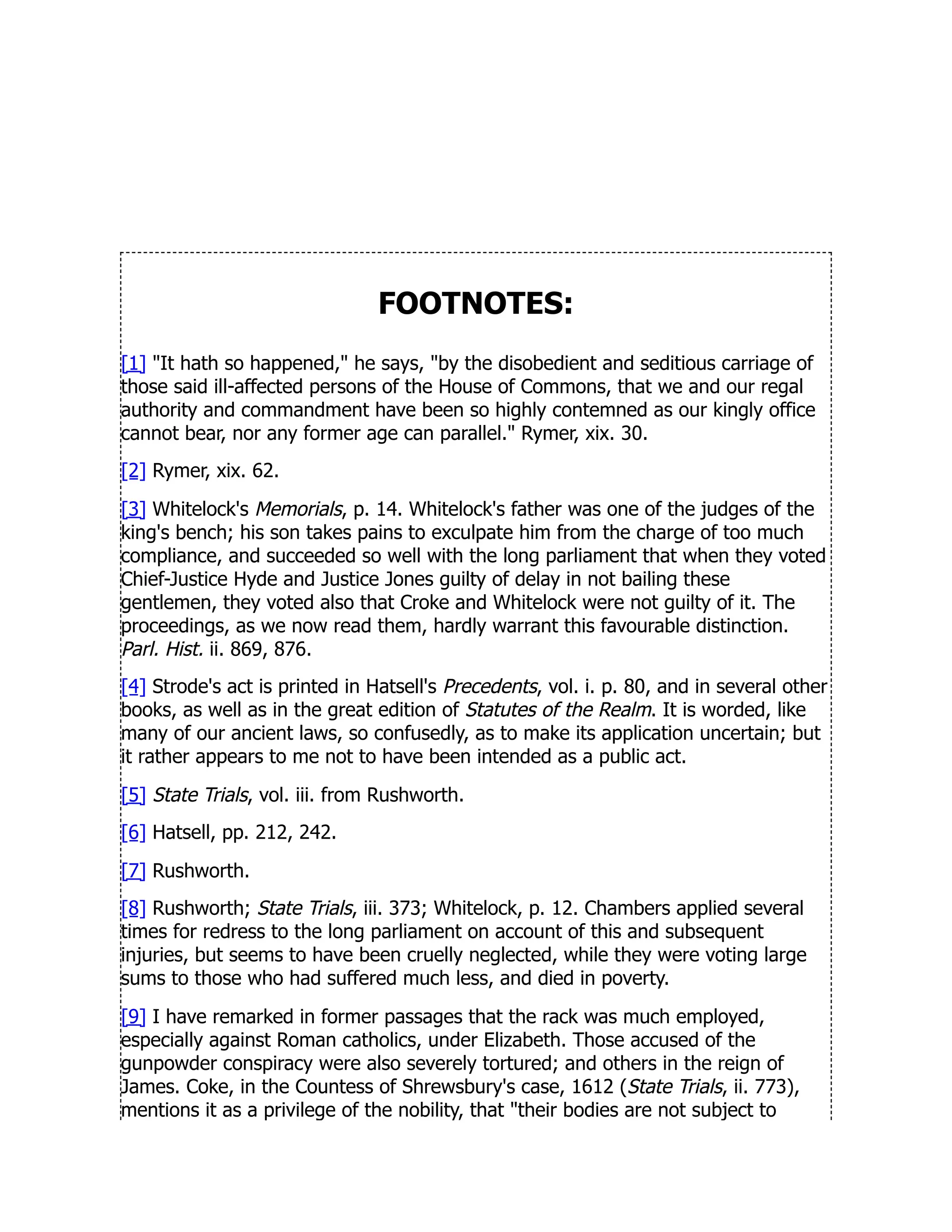 FOOTNOTES:
[1] It hath so happened, he says, by the disobedient and seditious carriage of
those said ill-affected persons of the House of Commons, that we and our regal
authority and commandment have been so highly contemned as our kingly office
cannot bear, nor any former age can parallel. Rymer, xix. 30.
[2] Rymer, xix. 62.
[3] Whitelock's Memorials, p. 14. Whitelock's father was one of the judges of the
king's bench; his son takes pains to exculpate him from the charge of too much
compliance, and succeeded so well with the long parliament that when they voted
Chief-Justice Hyde and Justice Jones guilty of delay in not bailing these
gentlemen, they voted also that Croke and Whitelock were not guilty of it. The
proceedings, as we now read them, hardly warrant this favourable distinction.
Parl. Hist. ii. 869, 876.
[4] Strode's act is printed in Hatsell's Precedents, vol. i. p. 80, and in several other
books, as well as in the great edition of Statutes of the Realm. It is worded, like
many of our ancient laws, so confusedly, as to make its application uncertain; but
it rather appears to me not to have been intended as a public act.
[5] State Trials, vol. iii. from Rushworth.
[6] Hatsell, pp. 212, 242.
[7] Rushworth.
[8] Rushworth; State Trials, iii. 373; Whitelock, p. 12. Chambers applied several
times for redress to the long parliament on account of this and subsequent
injuries, but seems to have been cruelly neglected, while they were voting large
sums to those who had suffered much less, and died in poverty.
[9] I have remarked in former passages that the rack was much employed,
especially against Roman catholics, under Elizabeth. Those accused of the
gunpowder conspiracy were also severely tortured; and others in the reign of
James. Coke, in the Countess of Shrewsbury's case, 1612 (State Trials, ii. 773),
mentions it as a privilege of the nobility, that their bodies are not subject to
 