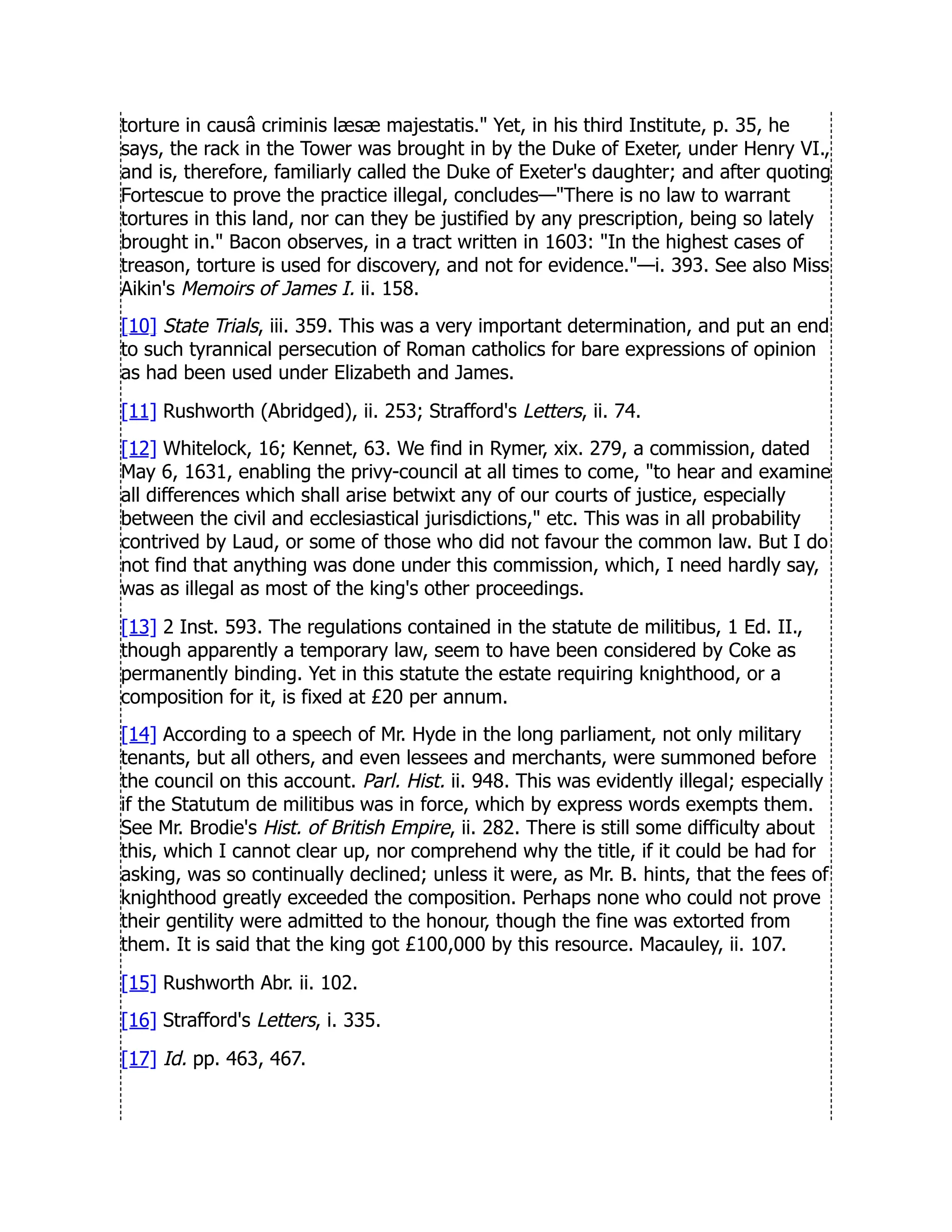 torture in causâ criminis læsæ majestatis. Yet, in his third Institute, p. 35, he
says, the rack in the Tower was brought in by the Duke of Exeter, under Henry VI.,
and is, therefore, familiarly called the Duke of Exeter's daughter; and after quoting
Fortescue to prove the practice illegal, concludes—There is no law to warrant
tortures in this land, nor can they be justified by any prescription, being so lately
brought in. Bacon observes, in a tract written in 1603: In the highest cases of
treason, torture is used for discovery, and not for evidence.—i. 393. See also Miss
Aikin's Memoirs of James I. ii. 158.
[10] State Trials, iii. 359. This was a very important determination, and put an end
to such tyrannical persecution of Roman catholics for bare expressions of opinion
as had been used under Elizabeth and James.
[11] Rushworth (Abridged), ii. 253; Strafford's Letters, ii. 74.
[12] Whitelock, 16; Kennet, 63. We find in Rymer, xix. 279, a commission, dated
May 6, 1631, enabling the privy-council at all times to come, to hear and examine
all differences which shall arise betwixt any of our courts of justice, especially
between the civil and ecclesiastical jurisdictions, etc. This was in all probability
contrived by Laud, or some of those who did not favour the common law. But I do
not find that anything was done under this commission, which, I need hardly say,
was as illegal as most of the king's other proceedings.
[13] 2 Inst. 593. The regulations contained in the statute de militibus, 1 Ed. II.,
though apparently a temporary law, seem to have been considered by Coke as
permanently binding. Yet in this statute the estate requiring knighthood, or a
composition for it, is fixed at £20 per annum.
[14] According to a speech of Mr. Hyde in the long parliament, not only military
tenants, but all others, and even lessees and merchants, were summoned before
the council on this account. Parl. Hist. ii. 948. This was evidently illegal; especially
if the Statutum de militibus was in force, which by express words exempts them.
See Mr. Brodie's Hist. of British Empire, ii. 282. There is still some difficulty about
this, which I cannot clear up, nor comprehend why the title, if it could be had for
asking, was so continually declined; unless it were, as Mr. B. hints, that the fees of
knighthood greatly exceeded the composition. Perhaps none who could not prove
their gentility were admitted to the honour, though the fine was extorted from
them. It is said that the king got £100,000 by this resource. Macauley, ii. 107.
[15] Rushworth Abr. ii. 102.
[16] Strafford's Letters, i. 335.
[17] Id. pp. 463, 467.
 