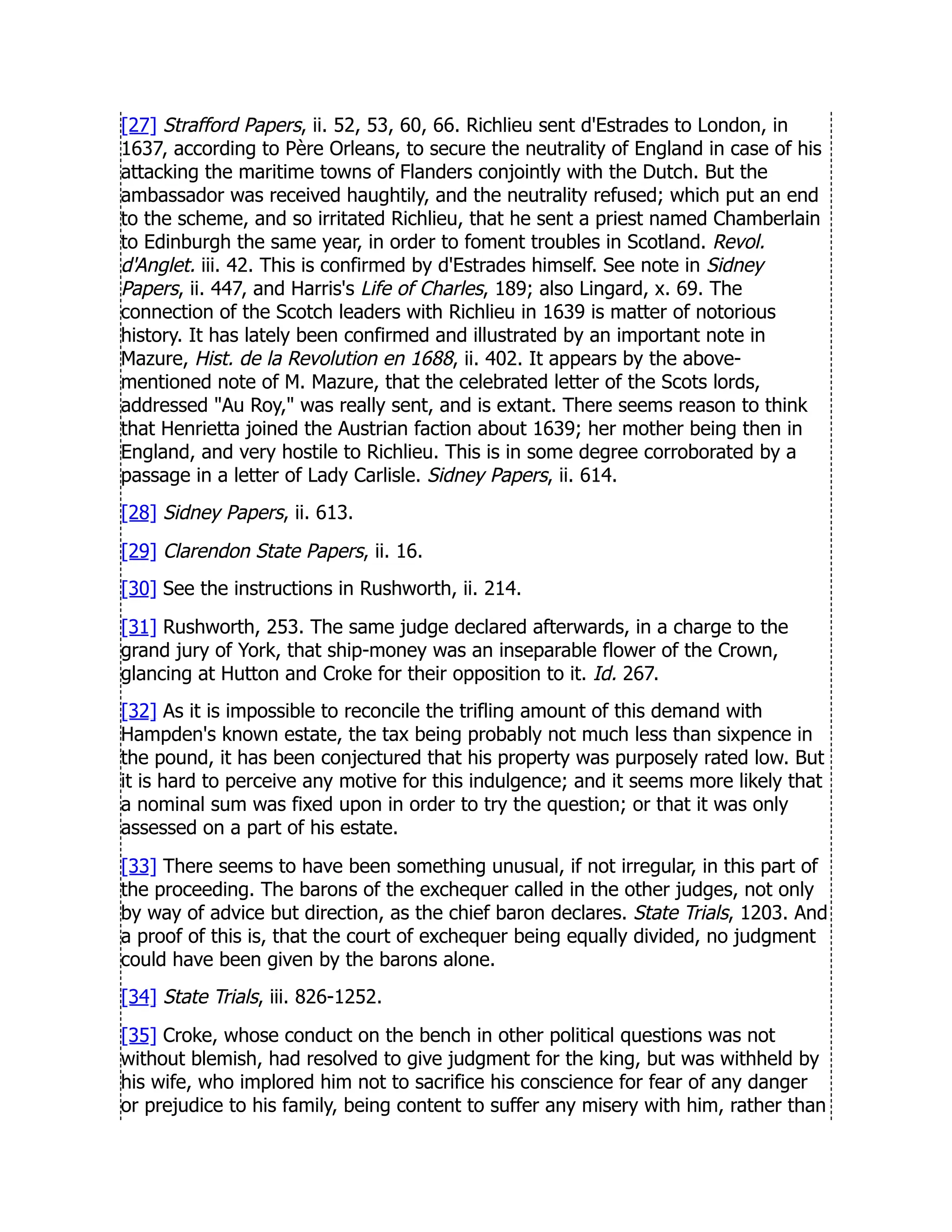 [27] Strafford Papers, ii. 52, 53, 60, 66. Richlieu sent d'Estrades to London, in
1637, according to Père Orleans, to secure the neutrality of England in case of his
attacking the maritime towns of Flanders conjointly with the Dutch. But the
ambassador was received haughtily, and the neutrality refused; which put an end
to the scheme, and so irritated Richlieu, that he sent a priest named Chamberlain
to Edinburgh the same year, in order to foment troubles in Scotland. Revol.
d'Anglet. iii. 42. This is confirmed by d'Estrades himself. See note in Sidney
Papers, ii. 447, and Harris's Life of Charles, 189; also Lingard, x. 69. The
connection of the Scotch leaders with Richlieu in 1639 is matter of notorious
history. It has lately been confirmed and illustrated by an important note in
Mazure, Hist. de la Revolution en 1688, ii. 402. It appears by the above-
mentioned note of M. Mazure, that the celebrated letter of the Scots lords,
addressed Au Roy, was really sent, and is extant. There seems reason to think
that Henrietta joined the Austrian faction about 1639; her mother being then in
England, and very hostile to Richlieu. This is in some degree corroborated by a
passage in a letter of Lady Carlisle. Sidney Papers, ii. 614.
[28] Sidney Papers, ii. 613.
[29] Clarendon State Papers, ii. 16.
[30] See the instructions in Rushworth, ii. 214.
[31] Rushworth, 253. The same judge declared afterwards, in a charge to the
grand jury of York, that ship-money was an inseparable flower of the Crown,
glancing at Hutton and Croke for their opposition to it. Id. 267.
[32] As it is impossible to reconcile the trifling amount of this demand with
Hampden's known estate, the tax being probably not much less than sixpence in
the pound, it has been conjectured that his property was purposely rated low. But
it is hard to perceive any motive for this indulgence; and it seems more likely that
a nominal sum was fixed upon in order to try the question; or that it was only
assessed on a part of his estate.
[33] There seems to have been something unusual, if not irregular, in this part of
the proceeding. The barons of the exchequer called in the other judges, not only
by way of advice but direction, as the chief baron declares. State Trials, 1203. And
a proof of this is, that the court of exchequer being equally divided, no judgment
could have been given by the barons alone.
[34] State Trials, iii. 826-1252.
[35] Croke, whose conduct on the bench in other political questions was not
without blemish, had resolved to give judgment for the king, but was withheld by
his wife, who implored him not to sacrifice his conscience for fear of any danger
or prejudice to his family, being content to suffer any misery with him, rather than
 
