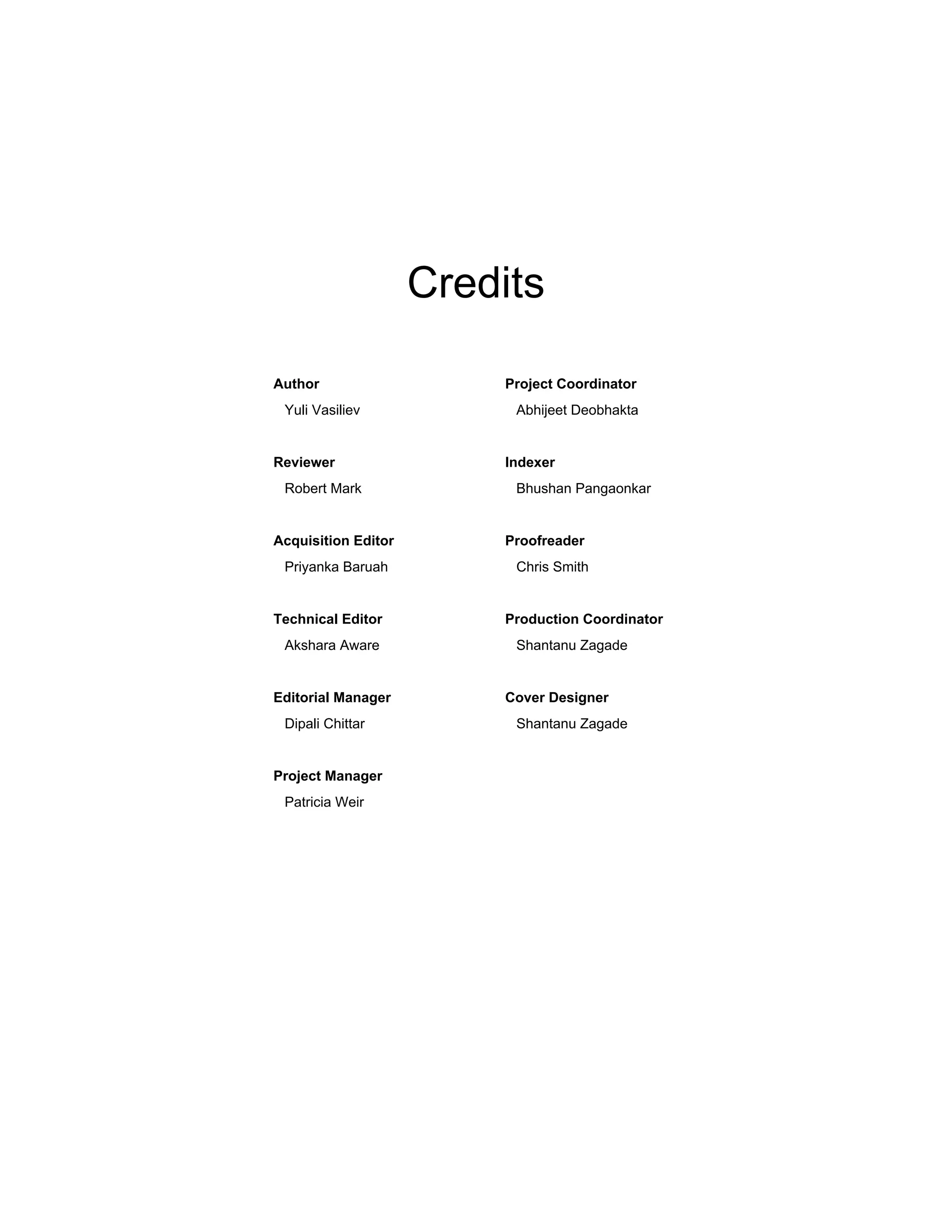 Credits
Author
Yuli Vasiliev
Reviewer
Robert Mark
Acquisition Editor
Priyanka Baruah
Technical Editor
Akshara Aware
Editorial Manager
Dipali Chittar
Project Manager
Patricia Weir
Project Coordinator
Abhijeet Deobhakta
Indexer
Bhushan Pangaonkar
Proofreader
Chris Smith
Production Coordinator
Shantanu Zagade
Cover Designer
Shantanu Zagade
 