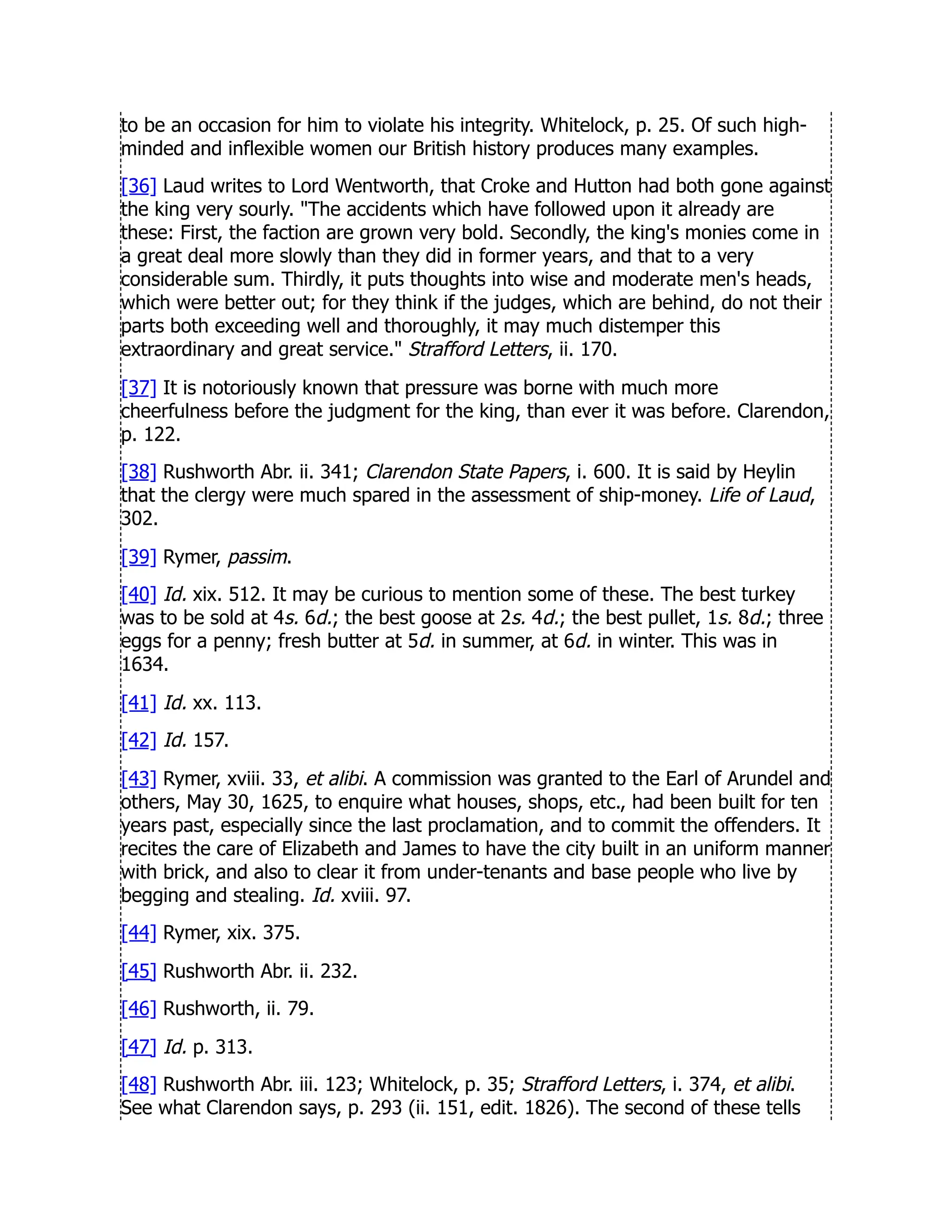to be an occasion for him to violate his integrity. Whitelock, p. 25. Of such high-
minded and inflexible women our British history produces many examples.
[36] Laud writes to Lord Wentworth, that Croke and Hutton had both gone against
the king very sourly. The accidents which have followed upon it already are
these: First, the faction are grown very bold. Secondly, the king's monies come in
a great deal more slowly than they did in former years, and that to a very
considerable sum. Thirdly, it puts thoughts into wise and moderate men's heads,
which were better out; for they think if the judges, which are behind, do not their
parts both exceeding well and thoroughly, it may much distemper this
extraordinary and great service. Strafford Letters, ii. 170.
[37] It is notoriously known that pressure was borne with much more
cheerfulness before the judgment for the king, than ever it was before. Clarendon,
p. 122.
[38] Rushworth Abr. ii. 341; Clarendon State Papers, i. 600. It is said by Heylin
that the clergy were much spared in the assessment of ship-money. Life of Laud,
302.
[39] Rymer, passim.
[40] Id. xix. 512. It may be curious to mention some of these. The best turkey
was to be sold at 4s. 6d.; the best goose at 2s. 4d.; the best pullet, 1s. 8d.; three
eggs for a penny; fresh butter at 5d. in summer, at 6d. in winter. This was in
1634.
[41] Id. xx. 113.
[42] Id. 157.
[43] Rymer, xviii. 33, et alibi. A commission was granted to the Earl of Arundel and
others, May 30, 1625, to enquire what houses, shops, etc., had been built for ten
years past, especially since the last proclamation, and to commit the offenders. It
recites the care of Elizabeth and James to have the city built in an uniform manner
with brick, and also to clear it from under-tenants and base people who live by
begging and stealing. Id. xviii. 97.
[44] Rymer, xix. 375.
[45] Rushworth Abr. ii. 232.
[46] Rushworth, ii. 79.
[47] Id. p. 313.
[48] Rushworth Abr. iii. 123; Whitelock, p. 35; Strafford Letters, i. 374, et alibi.
See what Clarendon says, p. 293 (ii. 151, edit. 1826). The second of these tells
 