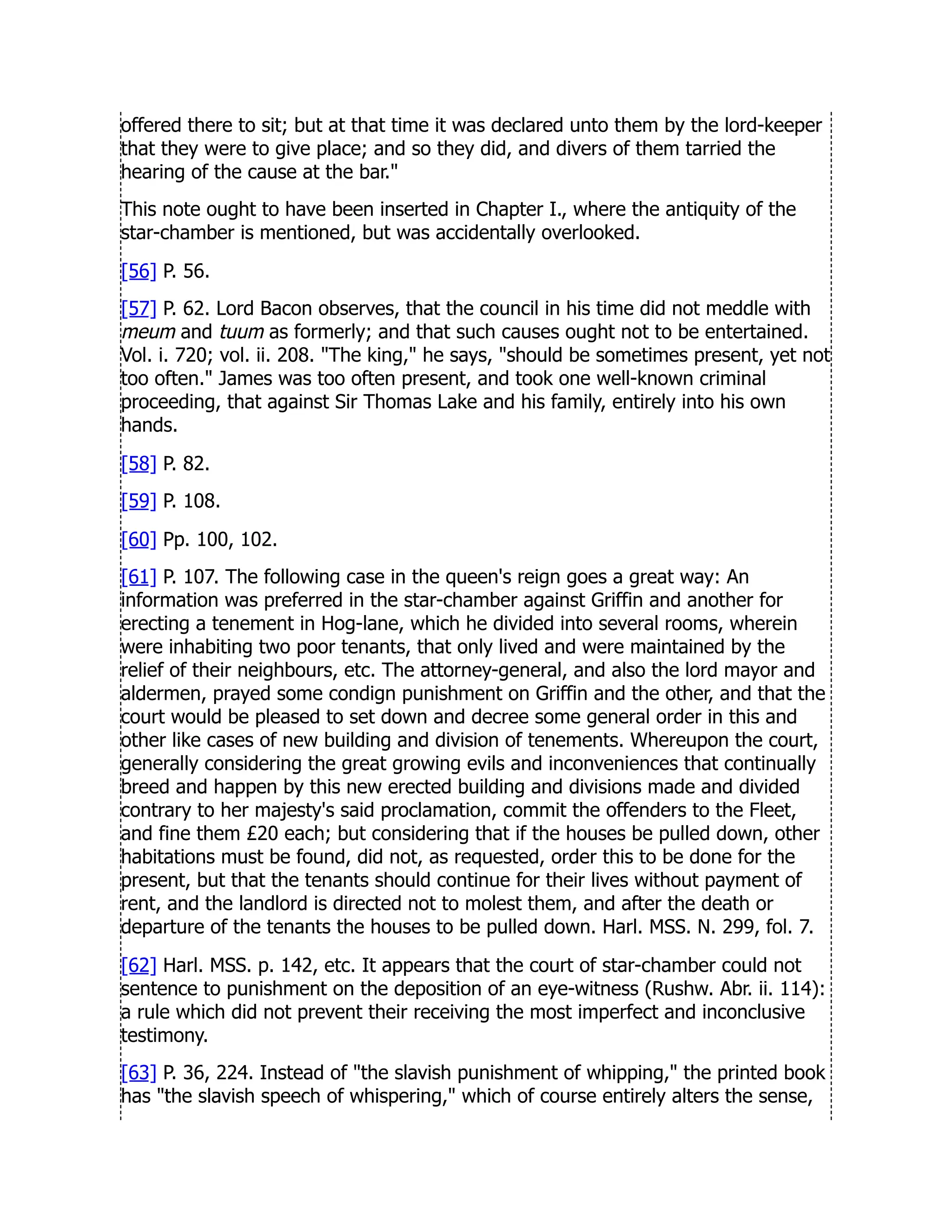 offered there to sit; but at that time it was declared unto them by the lord-keeper
that they were to give place; and so they did, and divers of them tarried the
hearing of the cause at the bar.
This note ought to have been inserted in Chapter I., where the antiquity of the
star-chamber is mentioned, but was accidentally overlooked.
[56] P. 56.
[57] P. 62. Lord Bacon observes, that the council in his time did not meddle with
meum and tuum as formerly; and that such causes ought not to be entertained.
Vol. i. 720; vol. ii. 208. The king, he says, should be sometimes present, yet not
too often. James was too often present, and took one well-known criminal
proceeding, that against Sir Thomas Lake and his family, entirely into his own
hands.
[58] P. 82.
[59] P. 108.
[60] Pp. 100, 102.
[61] P. 107. The following case in the queen's reign goes a great way: An
information was preferred in the star-chamber against Griffin and another for
erecting a tenement in Hog-lane, which he divided into several rooms, wherein
were inhabiting two poor tenants, that only lived and were maintained by the
relief of their neighbours, etc. The attorney-general, and also the lord mayor and
aldermen, prayed some condign punishment on Griffin and the other, and that the
court would be pleased to set down and decree some general order in this and
other like cases of new building and division of tenements. Whereupon the court,
generally considering the great growing evils and inconveniences that continually
breed and happen by this new erected building and divisions made and divided
contrary to her majesty's said proclamation, commit the offenders to the Fleet,
and fine them £20 each; but considering that if the houses be pulled down, other
habitations must be found, did not, as requested, order this to be done for the
present, but that the tenants should continue for their lives without payment of
rent, and the landlord is directed not to molest them, and after the death or
departure of the tenants the houses to be pulled down. Harl. MSS. N. 299, fol. 7.
[62] Harl. MSS. p. 142, etc. It appears that the court of star-chamber could not
sentence to punishment on the deposition of an eye-witness (Rushw. Abr. ii. 114):
a rule which did not prevent their receiving the most imperfect and inconclusive
testimony.
[63] P. 36, 224. Instead of the slavish punishment of whipping, the printed book
has the slavish speech of whispering, which of course entirely alters the sense,
 