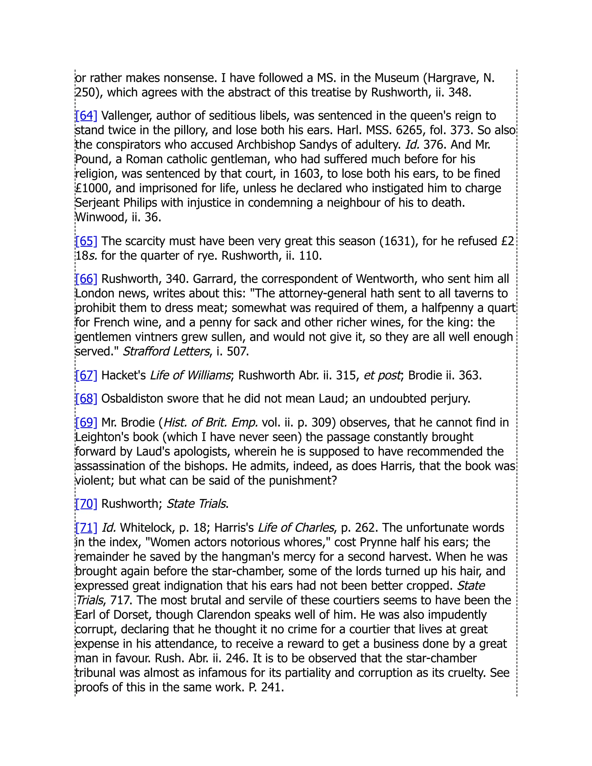 or rather makes nonsense. I have followed a MS. in the Museum (Hargrave, N.
250), which agrees with the abstract of this treatise by Rushworth, ii. 348.
[64] Vallenger, author of seditious libels, was sentenced in the queen's reign to
stand twice in the pillory, and lose both his ears. Harl. MSS. 6265, fol. 373. So also
the conspirators who accused Archbishop Sandys of adultery. Id. 376. And Mr.
Pound, a Roman catholic gentleman, who had suffered much before for his
religion, was sentenced by that court, in 1603, to lose both his ears, to be fined
£1000, and imprisoned for life, unless he declared who instigated him to charge
Serjeant Philips with injustice in condemning a neighbour of his to death.
Winwood, ii. 36.
[65] The scarcity must have been very great this season (1631), for he refused £2
18s. for the quarter of rye. Rushworth, ii. 110.
[66] Rushworth, 340. Garrard, the correspondent of Wentworth, who sent him all
London news, writes about this: The attorney-general hath sent to all taverns to
prohibit them to dress meat; somewhat was required of them, a halfpenny a quart
for French wine, and a penny for sack and other richer wines, for the king: the
gentlemen vintners grew sullen, and would not give it, so they are all well enough
served. Strafford Letters, i. 507.
[67] Hacket's Life of Williams; Rushworth Abr. ii. 315, et post; Brodie ii. 363.
[68] Osbaldiston swore that he did not mean Laud; an undoubted perjury.
[69] Mr. Brodie (Hist. of Brit. Emp. vol. ii. p. 309) observes, that he cannot find in
Leighton's book (which I have never seen) the passage constantly brought
forward by Laud's apologists, wherein he is supposed to have recommended the
assassination of the bishops. He admits, indeed, as does Harris, that the book was
violent; but what can be said of the punishment?
[70] Rushworth; State Trials.
[71] Id. Whitelock, p. 18; Harris's Life of Charles, p. 262. The unfortunate words
in the index, Women actors notorious whores, cost Prynne half his ears; the
remainder he saved by the hangman's mercy for a second harvest. When he was
brought again before the star-chamber, some of the lords turned up his hair, and
expressed great indignation that his ears had not been better cropped. State
Trials, 717. The most brutal and servile of these courtiers seems to have been the
Earl of Dorset, though Clarendon speaks well of him. He was also impudently
corrupt, declaring that he thought it no crime for a courtier that lives at great
expense in his attendance, to receive a reward to get a business done by a great
man in favour. Rush. Abr. ii. 246. It is to be observed that the star-chamber
tribunal was almost as infamous for its partiality and corruption as its cruelty. See
proofs of this in the same work. P. 241.
 