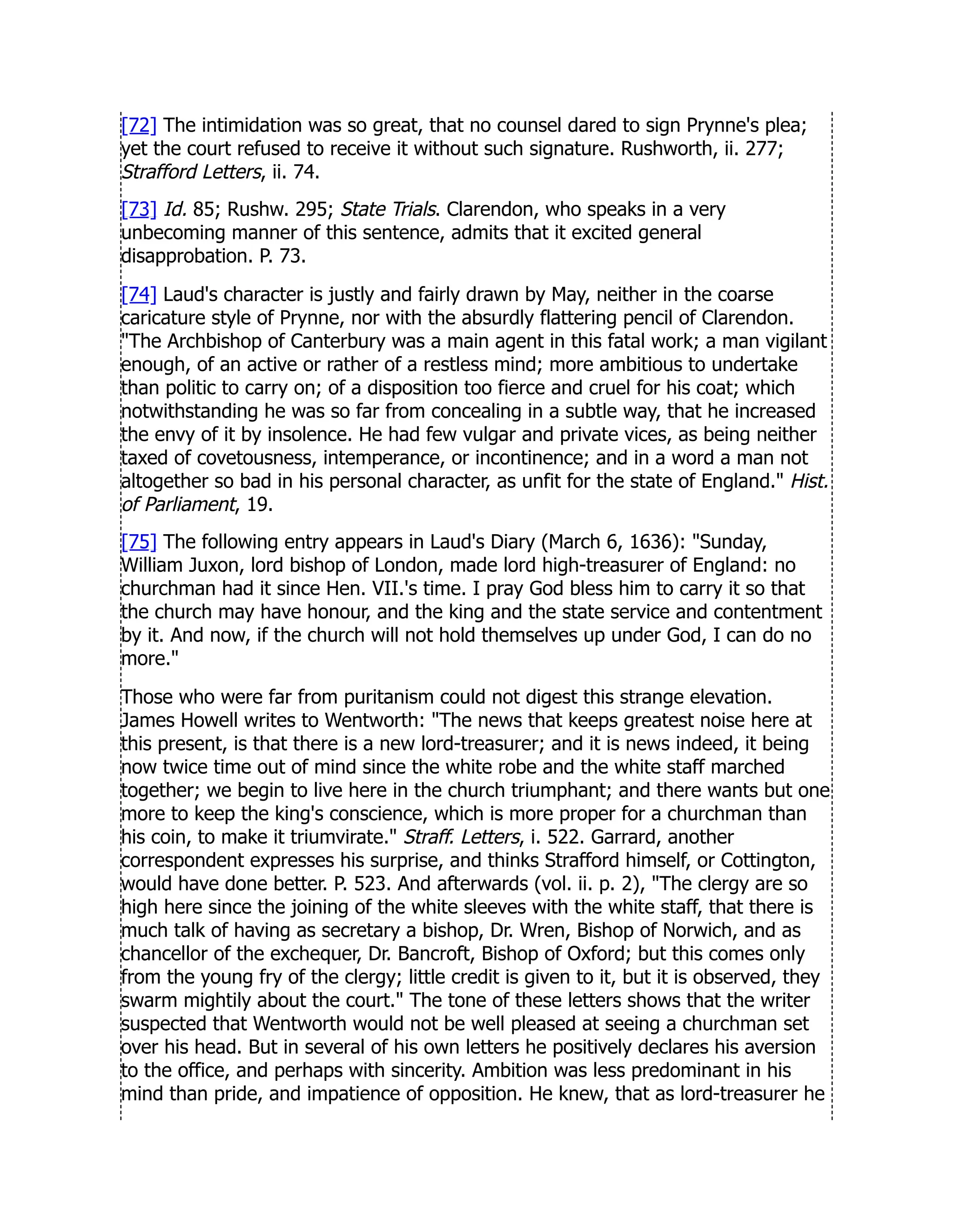[72] The intimidation was so great, that no counsel dared to sign Prynne's plea;
yet the court refused to receive it without such signature. Rushworth, ii. 277;
Strafford Letters, ii. 74.
[73] Id. 85; Rushw. 295; State Trials. Clarendon, who speaks in a very
unbecoming manner of this sentence, admits that it excited general
disapprobation. P. 73.
[74] Laud's character is justly and fairly drawn by May, neither in the coarse
caricature style of Prynne, nor with the absurdly flattering pencil of Clarendon.
The Archbishop of Canterbury was a main agent in this fatal work; a man vigilant
enough, of an active or rather of a restless mind; more ambitious to undertake
than politic to carry on; of a disposition too fierce and cruel for his coat; which
notwithstanding he was so far from concealing in a subtle way, that he increased
the envy of it by insolence. He had few vulgar and private vices, as being neither
taxed of covetousness, intemperance, or incontinence; and in a word a man not
altogether so bad in his personal character, as unfit for the state of England. Hist.
of Parliament, 19.
[75] The following entry appears in Laud's Diary (March 6, 1636): Sunday,
William Juxon, lord bishop of London, made lord high-treasurer of England: no
churchman had it since Hen. VII.'s time. I pray God bless him to carry it so that
the church may have honour, and the king and the state service and contentment
by it. And now, if the church will not hold themselves up under God, I can do no
more.
Those who were far from puritanism could not digest this strange elevation.
James Howell writes to Wentworth: The news that keeps greatest noise here at
this present, is that there is a new lord-treasurer; and it is news indeed, it being
now twice time out of mind since the white robe and the white staff marched
together; we begin to live here in the church triumphant; and there wants but one
more to keep the king's conscience, which is more proper for a churchman than
his coin, to make it triumvirate. Straff. Letters, i. 522. Garrard, another
correspondent expresses his surprise, and thinks Strafford himself, or Cottington,
would have done better. P. 523. And afterwards (vol. ii. p. 2), The clergy are so
high here since the joining of the white sleeves with the white staff, that there is
much talk of having as secretary a bishop, Dr. Wren, Bishop of Norwich, and as
chancellor of the exchequer, Dr. Bancroft, Bishop of Oxford; but this comes only
from the young fry of the clergy; little credit is given to it, but it is observed, they
swarm mightily about the court. The tone of these letters shows that the writer
suspected that Wentworth would not be well pleased at seeing a churchman set
over his head. But in several of his own letters he positively declares his aversion
to the office, and perhaps with sincerity. Ambition was less predominant in his
mind than pride, and impatience of opposition. He knew, that as lord-treasurer he
 