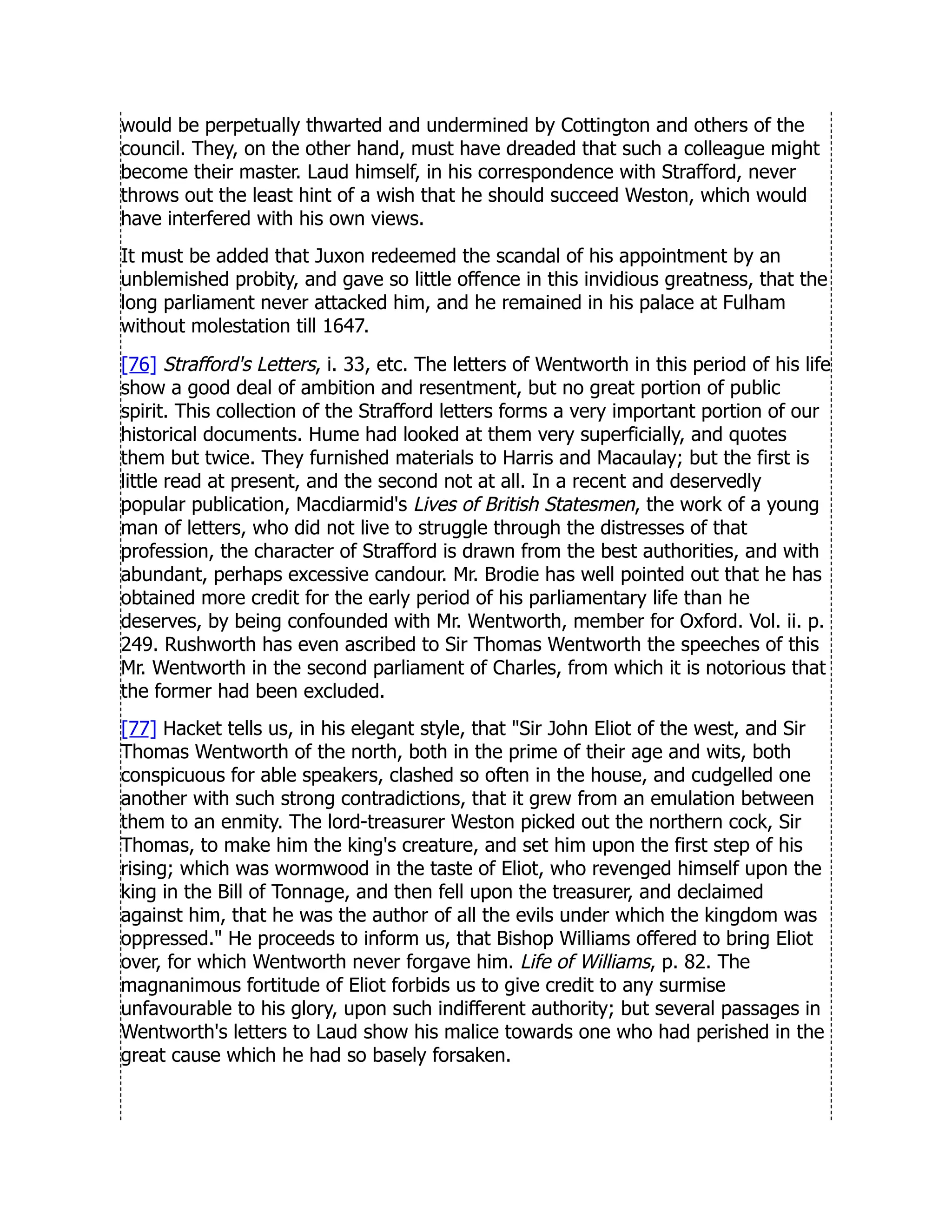 would be perpetually thwarted and undermined by Cottington and others of the
council. They, on the other hand, must have dreaded that such a colleague might
become their master. Laud himself, in his correspondence with Strafford, never
throws out the least hint of a wish that he should succeed Weston, which would
have interfered with his own views.
It must be added that Juxon redeemed the scandal of his appointment by an
unblemished probity, and gave so little offence in this invidious greatness, that the
long parliament never attacked him, and he remained in his palace at Fulham
without molestation till 1647.
[76] Strafford's Letters, i. 33, etc. The letters of Wentworth in this period of his life
show a good deal of ambition and resentment, but no great portion of public
spirit. This collection of the Strafford letters forms a very important portion of our
historical documents. Hume had looked at them very superficially, and quotes
them but twice. They furnished materials to Harris and Macaulay; but the first is
little read at present, and the second not at all. In a recent and deservedly
popular publication, Macdiarmid's Lives of British Statesmen, the work of a young
man of letters, who did not live to struggle through the distresses of that
profession, the character of Strafford is drawn from the best authorities, and with
abundant, perhaps excessive candour. Mr. Brodie has well pointed out that he has
obtained more credit for the early period of his parliamentary life than he
deserves, by being confounded with Mr. Wentworth, member for Oxford. Vol. ii. p.
249. Rushworth has even ascribed to Sir Thomas Wentworth the speeches of this
Mr. Wentworth in the second parliament of Charles, from which it is notorious that
the former had been excluded.
[77] Hacket tells us, in his elegant style, that Sir John Eliot of the west, and Sir
Thomas Wentworth of the north, both in the prime of their age and wits, both
conspicuous for able speakers, clashed so often in the house, and cudgelled one
another with such strong contradictions, that it grew from an emulation between
them to an enmity. The lord-treasurer Weston picked out the northern cock, Sir
Thomas, to make him the king's creature, and set him upon the first step of his
rising; which was wormwood in the taste of Eliot, who revenged himself upon the
king in the Bill of Tonnage, and then fell upon the treasurer, and declaimed
against him, that he was the author of all the evils under which the kingdom was
oppressed. He proceeds to inform us, that Bishop Williams offered to bring Eliot
over, for which Wentworth never forgave him. Life of Williams, p. 82. The
magnanimous fortitude of Eliot forbids us to give credit to any surmise
unfavourable to his glory, upon such indifferent authority; but several passages in
Wentworth's letters to Laud show his malice towards one who had perished in the
great cause which he had so basely forsaken.
 