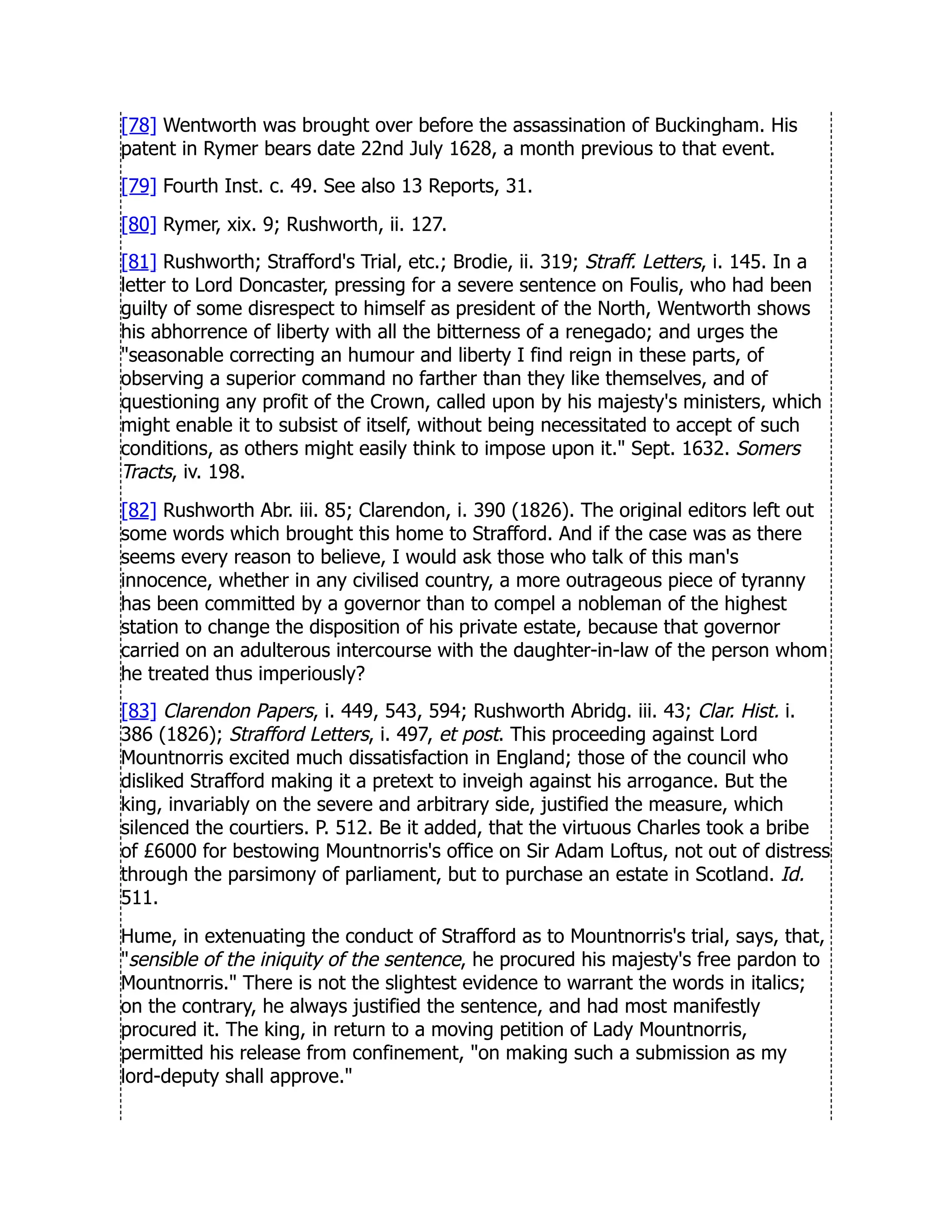 [78] Wentworth was brought over before the assassination of Buckingham. His
patent in Rymer bears date 22nd July 1628, a month previous to that event.
[79] Fourth Inst. c. 49. See also 13 Reports, 31.
[80] Rymer, xix. 9; Rushworth, ii. 127.
[81] Rushworth; Strafford's Trial, etc.; Brodie, ii. 319; Straff. Letters, i. 145. In a
letter to Lord Doncaster, pressing for a severe sentence on Foulis, who had been
guilty of some disrespect to himself as president of the North, Wentworth shows
his abhorrence of liberty with all the bitterness of a renegado; and urges the
seasonable correcting an humour and liberty I find reign in these parts, of
observing a superior command no farther than they like themselves, and of
questioning any profit of the Crown, called upon by his majesty's ministers, which
might enable it to subsist of itself, without being necessitated to accept of such
conditions, as others might easily think to impose upon it. Sept. 1632. Somers
Tracts, iv. 198.
[82] Rushworth Abr. iii. 85; Clarendon, i. 390 (1826). The original editors left out
some words which brought this home to Strafford. And if the case was as there
seems every reason to believe, I would ask those who talk of this man's
innocence, whether in any civilised country, a more outrageous piece of tyranny
has been committed by a governor than to compel a nobleman of the highest
station to change the disposition of his private estate, because that governor
carried on an adulterous intercourse with the daughter-in-law of the person whom
he treated thus imperiously?
[83] Clarendon Papers, i. 449, 543, 594; Rushworth Abridg. iii. 43; Clar. Hist. i.
386 (1826); Strafford Letters, i. 497, et post. This proceeding against Lord
Mountnorris excited much dissatisfaction in England; those of the council who
disliked Strafford making it a pretext to inveigh against his arrogance. But the
king, invariably on the severe and arbitrary side, justified the measure, which
silenced the courtiers. P. 512. Be it added, that the virtuous Charles took a bribe
of £6000 for bestowing Mountnorris's office on Sir Adam Loftus, not out of distress
through the parsimony of parliament, but to purchase an estate in Scotland. Id.
511.
Hume, in extenuating the conduct of Strafford as to Mountnorris's trial, says, that,
sensible of the iniquity of the sentence, he procured his majesty's free pardon to
Mountnorris. There is not the slightest evidence to warrant the words in italics;
on the contrary, he always justified the sentence, and had most manifestly
procured it. The king, in return to a moving petition of Lady Mountnorris,
permitted his release from confinement, on making such a submission as my
lord-deputy shall approve.
 