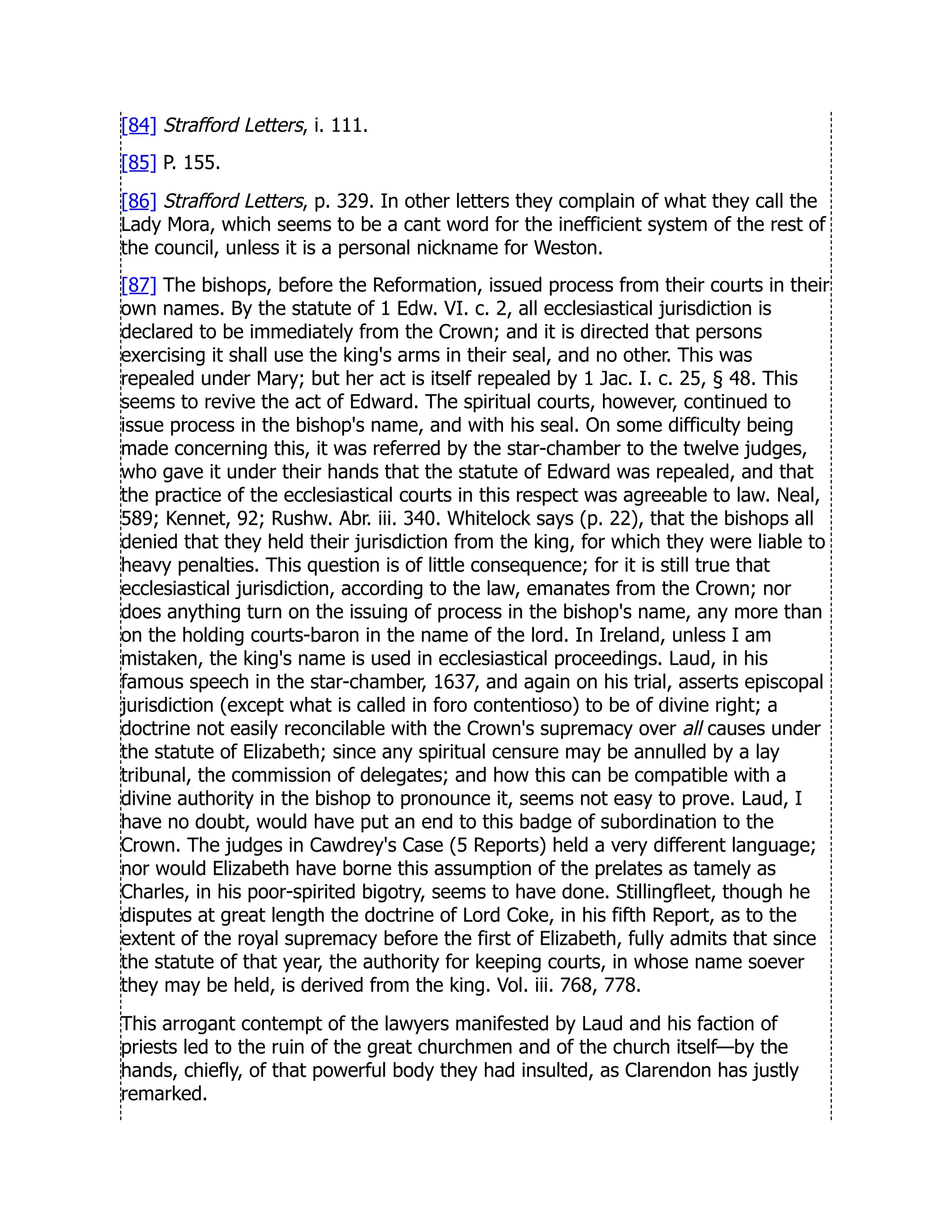 [84] Strafford Letters, i. 111.
[85] P. 155.
[86] Strafford Letters, p. 329. In other letters they complain of what they call the
Lady Mora, which seems to be a cant word for the inefficient system of the rest of
the council, unless it is a personal nickname for Weston.
[87] The bishops, before the Reformation, issued process from their courts in their
own names. By the statute of 1 Edw. VI. c. 2, all ecclesiastical jurisdiction is
declared to be immediately from the Crown; and it is directed that persons
exercising it shall use the king's arms in their seal, and no other. This was
repealed under Mary; but her act is itself repealed by 1 Jac. I. c. 25, § 48. This
seems to revive the act of Edward. The spiritual courts, however, continued to
issue process in the bishop's name, and with his seal. On some difficulty being
made concerning this, it was referred by the star-chamber to the twelve judges,
who gave it under their hands that the statute of Edward was repealed, and that
the practice of the ecclesiastical courts in this respect was agreeable to law. Neal,
589; Kennet, 92; Rushw. Abr. iii. 340. Whitelock says (p. 22), that the bishops all
denied that they held their jurisdiction from the king, for which they were liable to
heavy penalties. This question is of little consequence; for it is still true that
ecclesiastical jurisdiction, according to the law, emanates from the Crown; nor
does anything turn on the issuing of process in the bishop's name, any more than
on the holding courts-baron in the name of the lord. In Ireland, unless I am
mistaken, the king's name is used in ecclesiastical proceedings. Laud, in his
famous speech in the star-chamber, 1637, and again on his trial, asserts episcopal
jurisdiction (except what is called in foro contentioso) to be of divine right; a
doctrine not easily reconcilable with the Crown's supremacy over all causes under
the statute of Elizabeth; since any spiritual censure may be annulled by a lay
tribunal, the commission of delegates; and how this can be compatible with a
divine authority in the bishop to pronounce it, seems not easy to prove. Laud, I
have no doubt, would have put an end to this badge of subordination to the
Crown. The judges in Cawdrey's Case (5 Reports) held a very different language;
nor would Elizabeth have borne this assumption of the prelates as tamely as
Charles, in his poor-spirited bigotry, seems to have done. Stillingfleet, though he
disputes at great length the doctrine of Lord Coke, in his fifth Report, as to the
extent of the royal supremacy before the first of Elizabeth, fully admits that since
the statute of that year, the authority for keeping courts, in whose name soever
they may be held, is derived from the king. Vol. iii. 768, 778.
This arrogant contempt of the lawyers manifested by Laud and his faction of
priests led to the ruin of the great churchmen and of the church itself—by the
hands, chiefly, of that powerful body they had insulted, as Clarendon has justly
remarked.
 