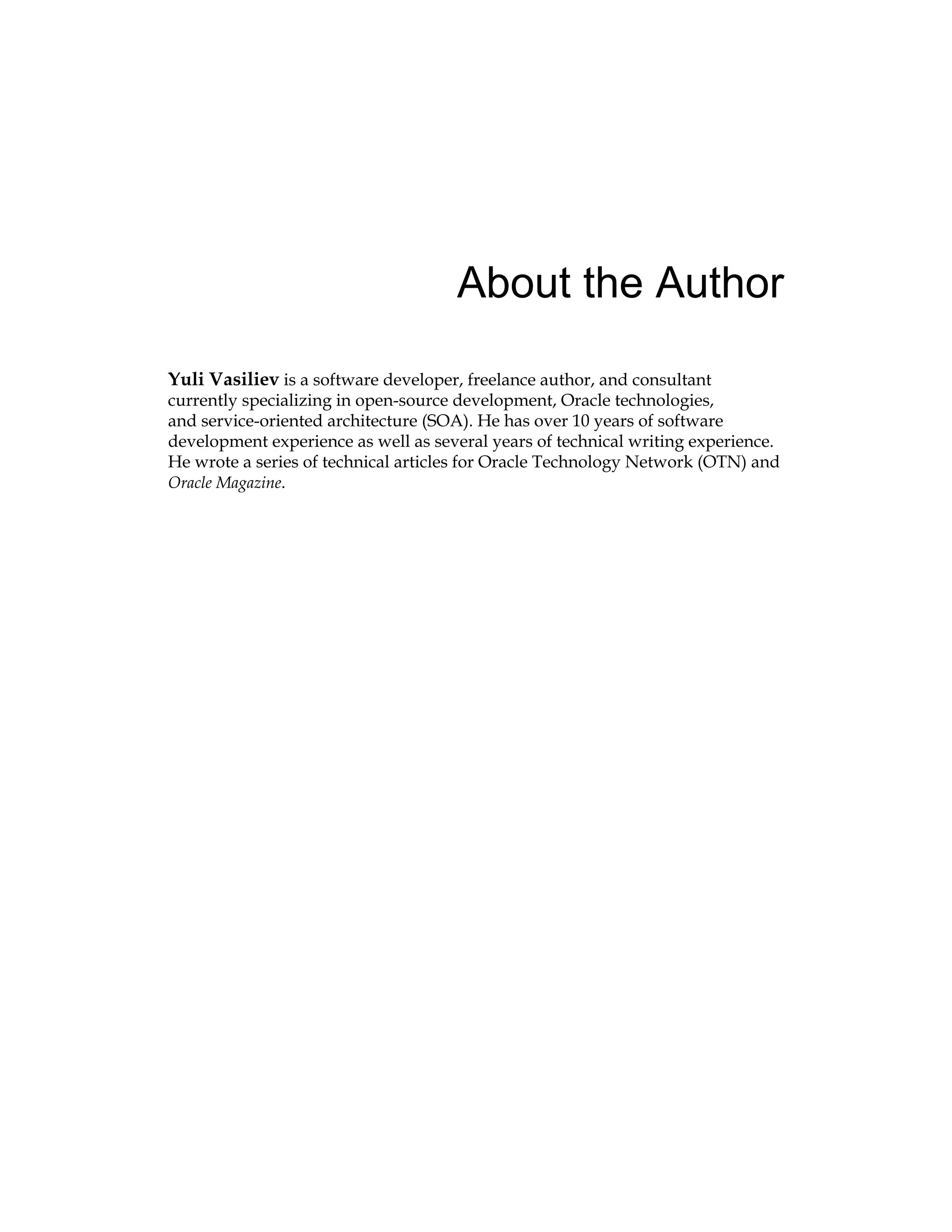About the Author
Yuli Vasiliev is a software developer, freelance author, and consultant
currently specializing in open-source development, Oracle technologies,
and service-oriented architecture (SOA). He has over 10 years of software
development experience as well as several years of technical writing experience.
He wrote a series of technical articles for Oracle Technology Network (OTN) and
Oracle Magazine.
 