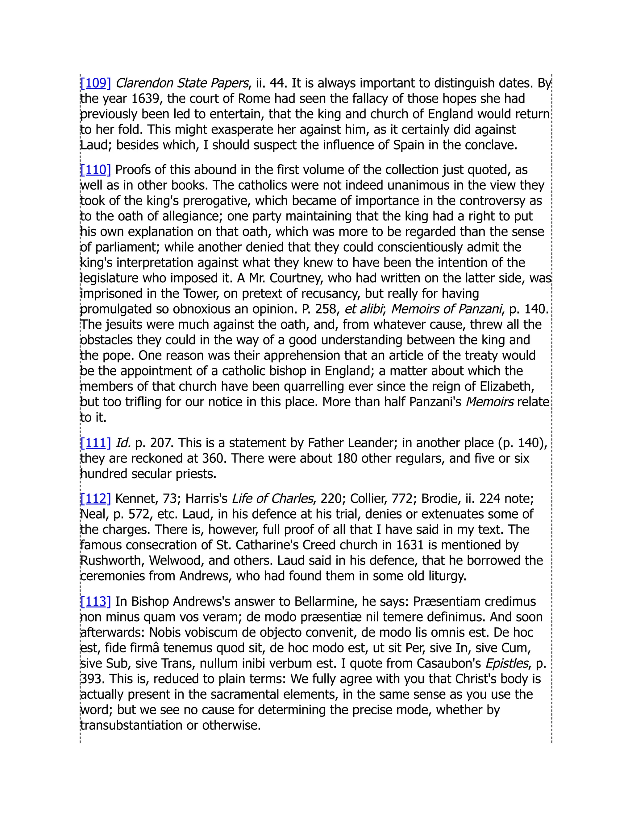 [109] Clarendon State Papers, ii. 44. It is always important to distinguish dates. By
the year 1639, the court of Rome had seen the fallacy of those hopes she had
previously been led to entertain, that the king and church of England would return
to her fold. This might exasperate her against him, as it certainly did against
Laud; besides which, I should suspect the influence of Spain in the conclave.
[110] Proofs of this abound in the first volume of the collection just quoted, as
well as in other books. The catholics were not indeed unanimous in the view they
took of the king's prerogative, which became of importance in the controversy as
to the oath of allegiance; one party maintaining that the king had a right to put
his own explanation on that oath, which was more to be regarded than the sense
of parliament; while another denied that they could conscientiously admit the
king's interpretation against what they knew to have been the intention of the
legislature who imposed it. A Mr. Courtney, who had written on the latter side, was
imprisoned in the Tower, on pretext of recusancy, but really for having
promulgated so obnoxious an opinion. P. 258, et alibi; Memoirs of Panzani, p. 140.
The jesuits were much against the oath, and, from whatever cause, threw all the
obstacles they could in the way of a good understanding between the king and
the pope. One reason was their apprehension that an article of the treaty would
be the appointment of a catholic bishop in England; a matter about which the
members of that church have been quarrelling ever since the reign of Elizabeth,
but too trifling for our notice in this place. More than half Panzani's Memoirs relate
to it.
[111] Id. p. 207. This is a statement by Father Leander; in another place (p. 140),
they are reckoned at 360. There were about 180 other regulars, and five or six
hundred secular priests.
[112] Kennet, 73; Harris's Life of Charles, 220; Collier, 772; Brodie, ii. 224 note;
Neal, p. 572, etc. Laud, in his defence at his trial, denies or extenuates some of
the charges. There is, however, full proof of all that I have said in my text. The
famous consecration of St. Catharine's Creed church in 1631 is mentioned by
Rushworth, Welwood, and others. Laud said in his defence, that he borrowed the
ceremonies from Andrews, who had found them in some old liturgy.
[113] In Bishop Andrews's answer to Bellarmine, he says: Præsentiam credimus
non minus quam vos veram; de modo præsentiæ nil temere definimus. And soon
afterwards: Nobis vobiscum de objecto convenit, de modo lis omnis est. De hoc
est, fide firmâ tenemus quod sit, de hoc modo est, ut sit Per, sive In, sive Cum,
sive Sub, sive Trans, nullum inibi verbum est. I quote from Casaubon's Epistles, p.
393. This is, reduced to plain terms: We fully agree with you that Christ's body is
actually present in the sacramental elements, in the same sense as you use the
word; but we see no cause for determining the precise mode, whether by
transubstantiation or otherwise.
 