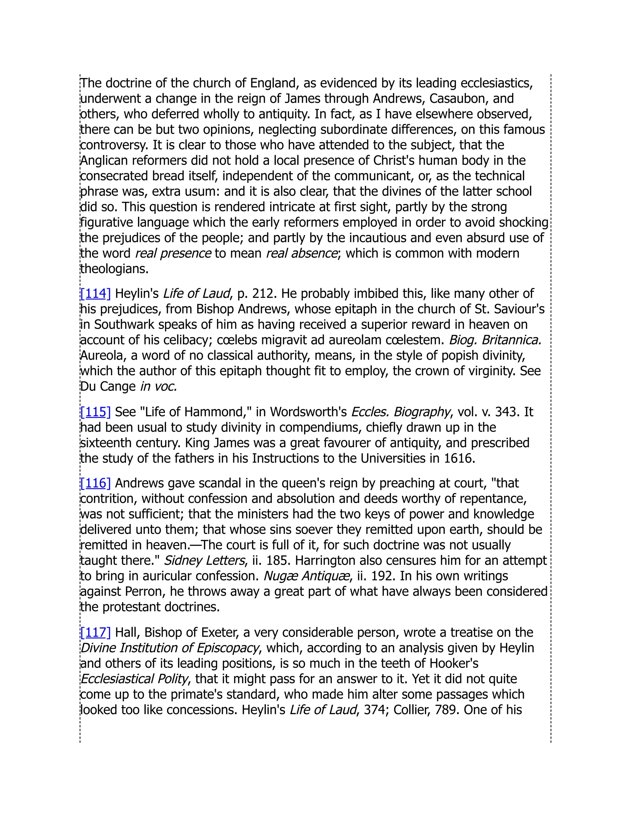 The doctrine of the church of England, as evidenced by its leading ecclesiastics,
underwent a change in the reign of James through Andrews, Casaubon, and
others, who deferred wholly to antiquity. In fact, as I have elsewhere observed,
there can be but two opinions, neglecting subordinate differences, on this famous
controversy. It is clear to those who have attended to the subject, that the
Anglican reformers did not hold a local presence of Christ's human body in the
consecrated bread itself, independent of the communicant, or, as the technical
phrase was, extra usum: and it is also clear, that the divines of the latter school
did so. This question is rendered intricate at first sight, partly by the strong
figurative language which the early reformers employed in order to avoid shocking
the prejudices of the people; and partly by the incautious and even absurd use of
the word real presence to mean real absence; which is common with modern
theologians.
[114] Heylin's Life of Laud, p. 212. He probably imbibed this, like many other of
his prejudices, from Bishop Andrews, whose epitaph in the church of St. Saviour's
in Southwark speaks of him as having received a superior reward in heaven on
account of his celibacy; cœlebs migravit ad aureolam cœlestem. Biog. Britannica.
Aureola, a word of no classical authority, means, in the style of popish divinity,
which the author of this epitaph thought fit to employ, the crown of virginity. See
Du Cange in voc.
[115] See Life of Hammond, in Wordsworth's Eccles. Biography, vol. v. 343. It
had been usual to study divinity in compendiums, chiefly drawn up in the
sixteenth century. King James was a great favourer of antiquity, and prescribed
the study of the fathers in his Instructions to the Universities in 1616.
[116] Andrews gave scandal in the queen's reign by preaching at court, that
contrition, without confession and absolution and deeds worthy of repentance,
was not sufficient; that the ministers had the two keys of power and knowledge
delivered unto them; that whose sins soever they remitted upon earth, should be
remitted in heaven.—The court is full of it, for such doctrine was not usually
taught there. Sidney Letters, ii. 185. Harrington also censures him for an attempt
to bring in auricular confession. Nugæ Antiquæ, ii. 192. In his own writings
against Perron, he throws away a great part of what have always been considered
the protestant doctrines.
[117] Hall, Bishop of Exeter, a very considerable person, wrote a treatise on the
Divine Institution of Episcopacy, which, according to an analysis given by Heylin
and others of its leading positions, is so much in the teeth of Hooker's
Ecclesiastical Polity, that it might pass for an answer to it. Yet it did not quite
come up to the primate's standard, who made him alter some passages which
looked too like concessions. Heylin's Life of Laud, 374; Collier, 789. One of his
 
