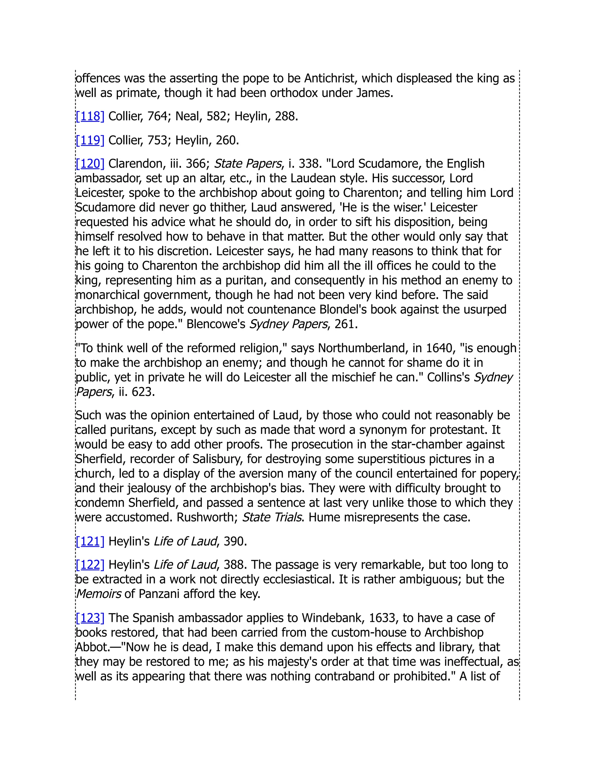 offences was the asserting the pope to be Antichrist, which displeased the king as
well as primate, though it had been orthodox under James.
[118] Collier, 764; Neal, 582; Heylin, 288.
[119] Collier, 753; Heylin, 260.
[120] Clarendon, iii. 366; State Papers, i. 338. Lord Scudamore, the English
ambassador, set up an altar, etc., in the Laudean style. His successor, Lord
Leicester, spoke to the archbishop about going to Charenton; and telling him Lord
Scudamore did never go thither, Laud answered, 'He is the wiser.' Leicester
requested his advice what he should do, in order to sift his disposition, being
himself resolved how to behave in that matter. But the other would only say that
he left it to his discretion. Leicester says, he had many reasons to think that for
his going to Charenton the archbishop did him all the ill offices he could to the
king, representing him as a puritan, and consequently in his method an enemy to
monarchical government, though he had not been very kind before. The said
archbishop, he adds, would not countenance Blondel's book against the usurped
power of the pope. Blencowe's Sydney Papers, 261.
To think well of the reformed religion, says Northumberland, in 1640, is enough
to make the archbishop an enemy; and though he cannot for shame do it in
public, yet in private he will do Leicester all the mischief he can. Collins's Sydney
Papers, ii. 623.
Such was the opinion entertained of Laud, by those who could not reasonably be
called puritans, except by such as made that word a synonym for protestant. It
would be easy to add other proofs. The prosecution in the star-chamber against
Sherfield, recorder of Salisbury, for destroying some superstitious pictures in a
church, led to a display of the aversion many of the council entertained for popery,
and their jealousy of the archbishop's bias. They were with difficulty brought to
condemn Sherfield, and passed a sentence at last very unlike those to which they
were accustomed. Rushworth; State Trials. Hume misrepresents the case.
[121] Heylin's Life of Laud, 390.
[122] Heylin's Life of Laud, 388. The passage is very remarkable, but too long to
be extracted in a work not directly ecclesiastical. It is rather ambiguous; but the
Memoirs of Panzani afford the key.
[123] The Spanish ambassador applies to Windebank, 1633, to have a case of
books restored, that had been carried from the custom-house to Archbishop
Abbot.—Now he is dead, I make this demand upon his effects and library, that
they may be restored to me; as his majesty's order at that time was ineffectual, as
well as its appearing that there was nothing contraband or prohibited. A list of
 