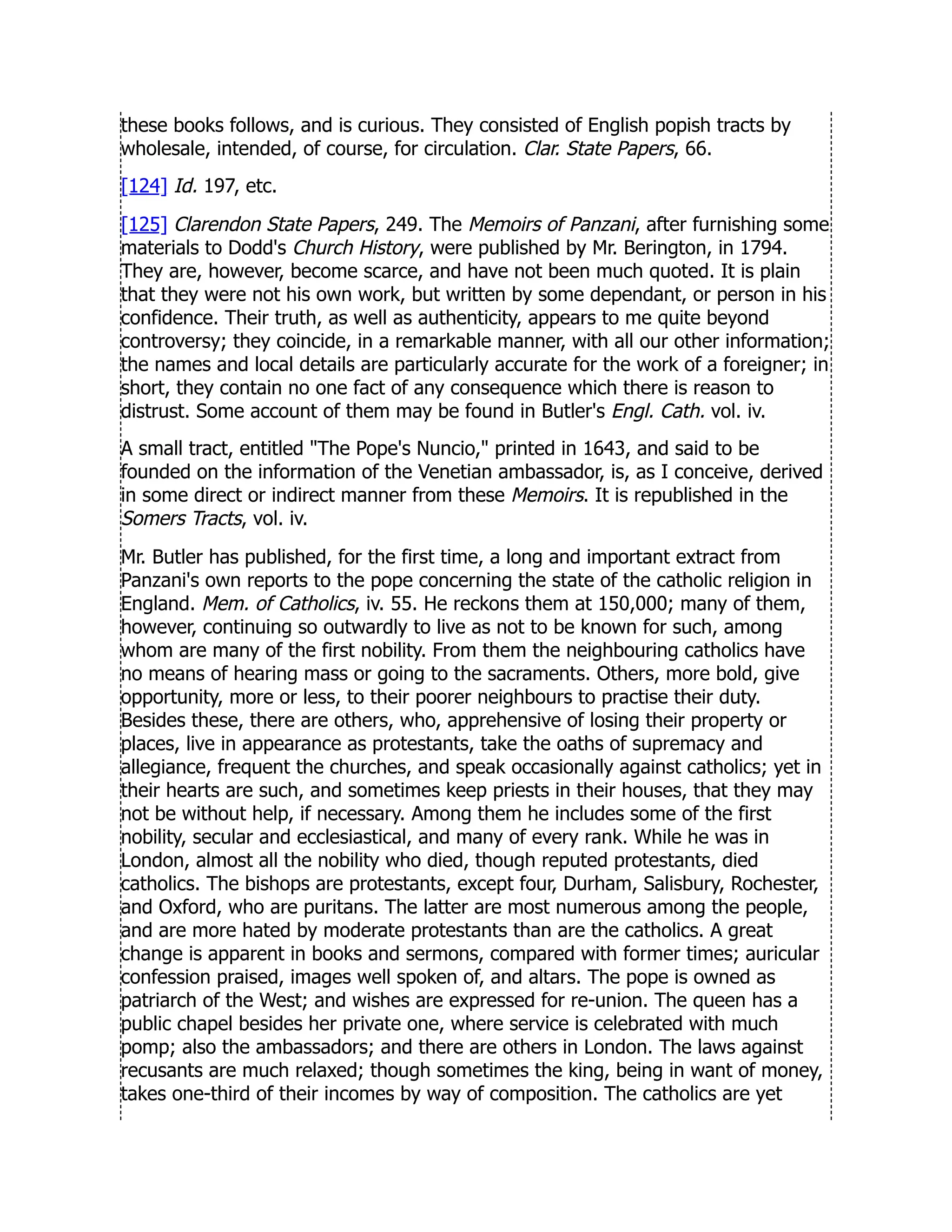 these books follows, and is curious. They consisted of English popish tracts by
wholesale, intended, of course, for circulation. Clar. State Papers, 66.
[124] Id. 197, etc.
[125] Clarendon State Papers, 249. The Memoirs of Panzani, after furnishing some
materials to Dodd's Church History, were published by Mr. Berington, in 1794.
They are, however, become scarce, and have not been much quoted. It is plain
that they were not his own work, but written by some dependant, or person in his
confidence. Their truth, as well as authenticity, appears to me quite beyond
controversy; they coincide, in a remarkable manner, with all our other information;
the names and local details are particularly accurate for the work of a foreigner; in
short, they contain no one fact of any consequence which there is reason to
distrust. Some account of them may be found in Butler's Engl. Cath. vol. iv.
A small tract, entitled The Pope's Nuncio, printed in 1643, and said to be
founded on the information of the Venetian ambassador, is, as I conceive, derived
in some direct or indirect manner from these Memoirs. It is republished in the
Somers Tracts, vol. iv.
Mr. Butler has published, for the first time, a long and important extract from
Panzani's own reports to the pope concerning the state of the catholic religion in
England. Mem. of Catholics, iv. 55. He reckons them at 150,000; many of them,
however, continuing so outwardly to live as not to be known for such, among
whom are many of the first nobility. From them the neighbouring catholics have
no means of hearing mass or going to the sacraments. Others, more bold, give
opportunity, more or less, to their poorer neighbours to practise their duty.
Besides these, there are others, who, apprehensive of losing their property or
places, live in appearance as protestants, take the oaths of supremacy and
allegiance, frequent the churches, and speak occasionally against catholics; yet in
their hearts are such, and sometimes keep priests in their houses, that they may
not be without help, if necessary. Among them he includes some of the first
nobility, secular and ecclesiastical, and many of every rank. While he was in
London, almost all the nobility who died, though reputed protestants, died
catholics. The bishops are protestants, except four, Durham, Salisbury, Rochester,
and Oxford, who are puritans. The latter are most numerous among the people,
and are more hated by moderate protestants than are the catholics. A great
change is apparent in books and sermons, compared with former times; auricular
confession praised, images well spoken of, and altars. The pope is owned as
patriarch of the West; and wishes are expressed for re-union. The queen has a
public chapel besides her private one, where service is celebrated with much
pomp; also the ambassadors; and there are others in London. The laws against
recusants are much relaxed; though sometimes the king, being in want of money,
takes one-third of their incomes by way of composition. The catholics are yet
 