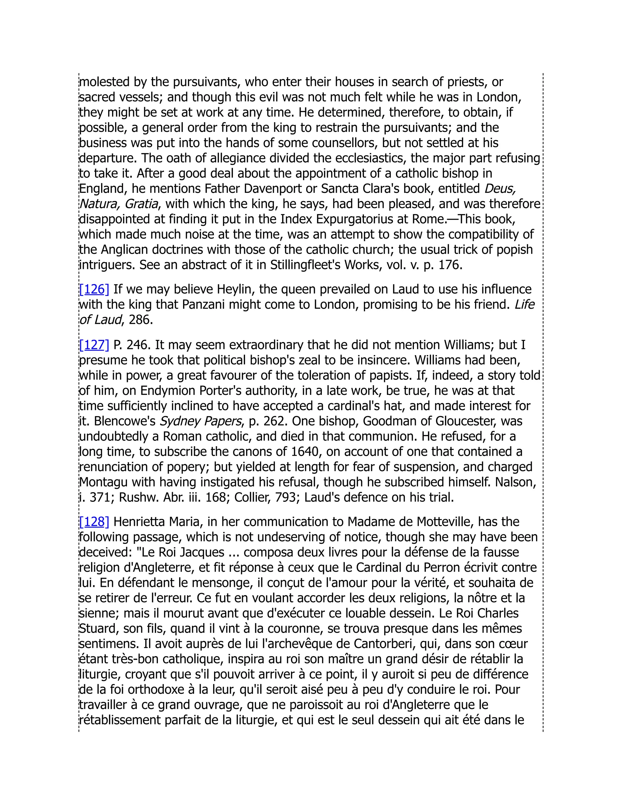 molested by the pursuivants, who enter their houses in search of priests, or
sacred vessels; and though this evil was not much felt while he was in London,
they might be set at work at any time. He determined, therefore, to obtain, if
possible, a general order from the king to restrain the pursuivants; and the
business was put into the hands of some counsellors, but not settled at his
departure. The oath of allegiance divided the ecclesiastics, the major part refusing
to take it. After a good deal about the appointment of a catholic bishop in
England, he mentions Father Davenport or Sancta Clara's book, entitled Deus,
Natura, Gratia, with which the king, he says, had been pleased, and was therefore
disappointed at finding it put in the Index Expurgatorius at Rome.—This book,
which made much noise at the time, was an attempt to show the compatibility of
the Anglican doctrines with those of the catholic church; the usual trick of popish
intriguers. See an abstract of it in Stillingfleet's Works, vol. v. p. 176.
[126] If we may believe Heylin, the queen prevailed on Laud to use his influence
with the king that Panzani might come to London, promising to be his friend. Life
of Laud, 286.
[127] P. 246. It may seem extraordinary that he did not mention Williams; but I
presume he took that political bishop's zeal to be insincere. Williams had been,
while in power, a great favourer of the toleration of papists. If, indeed, a story told
of him, on Endymion Porter's authority, in a late work, be true, he was at that
time sufficiently inclined to have accepted a cardinal's hat, and made interest for
it. Blencowe's Sydney Papers, p. 262. One bishop, Goodman of Gloucester, was
undoubtedly a Roman catholic, and died in that communion. He refused, for a
long time, to subscribe the canons of 1640, on account of one that contained a
renunciation of popery; but yielded at length for fear of suspension, and charged
Montagu with having instigated his refusal, though he subscribed himself. Nalson,
i. 371; Rushw. Abr. iii. 168; Collier, 793; Laud's defence on his trial.
[128] Henrietta Maria, in her communication to Madame de Motteville, has the
following passage, which is not undeserving of notice, though she may have been
deceived: Le Roi Jacques ... composa deux livres pour la défense de la fausse
religion d'Angleterre, et fit réponse à ceux que le Cardinal du Perron écrivit contre
lui. En défendant le mensonge, il conçut de l'amour pour la vérité, et souhaita de
se retirer de l'erreur. Ce fut en voulant accorder les deux religions, la nôtre et la
sienne; mais il mourut avant que d'exécuter ce louable dessein. Le Roi Charles
Stuard, son fils, quand il vint à la couronne, se trouva presque dans les mêmes
sentimens. Il avoit auprès de lui l'archevêque de Cantorberi, qui, dans son cœur
étant très-bon catholique, inspira au roi son maître un grand désir de rétablir la
liturgie, croyant que s'il pouvoit arriver à ce point, il y auroit si peu de différence
de la foi orthodoxe à la leur, qu'il seroit aisé peu à peu d'y conduire le roi. Pour
travailler à ce grand ouvrage, que ne paroissoit au roi d'Angleterre que le
rétablissement parfait de la liturgie, et qui est le seul dessein qui ait été dans le
 