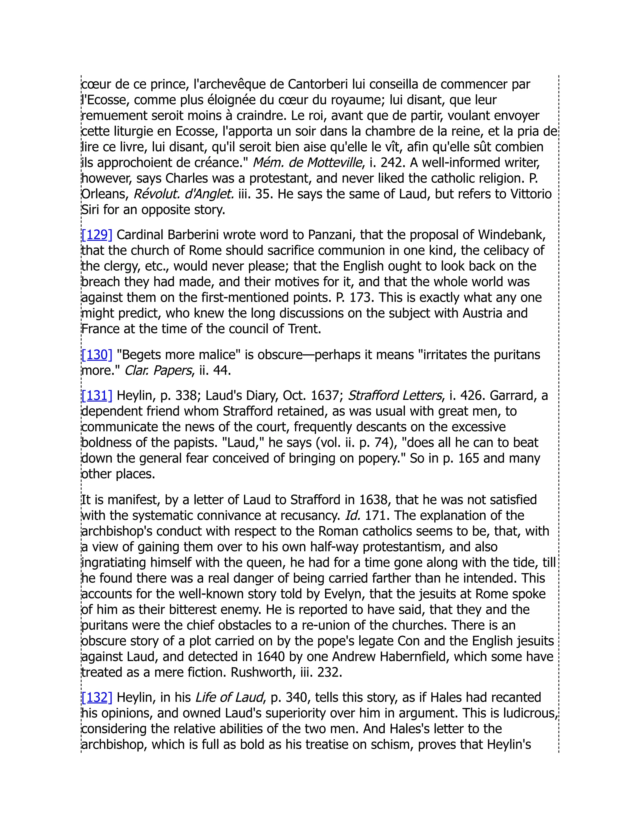 cœur de ce prince, l'archevêque de Cantorberi lui conseilla de commencer par
l'Ecosse, comme plus éloignée du cœur du royaume; lui disant, que leur
remuement seroit moins à craindre. Le roi, avant que de partir, voulant envoyer
cette liturgie en Ecosse, l'apporta un soir dans la chambre de la reine, et la pria de
lire ce livre, lui disant, qu'il seroit bien aise qu'elle le vît, afin qu'elle sût combien
ils approchoient de créance. Mém. de Motteville, i. 242. A well-informed writer,
however, says Charles was a protestant, and never liked the catholic religion. P.
Orleans, Révolut. d'Anglet. iii. 35. He says the same of Laud, but refers to Vittorio
Siri for an opposite story.
[129] Cardinal Barberini wrote word to Panzani, that the proposal of Windebank,
that the church of Rome should sacrifice communion in one kind, the celibacy of
the clergy, etc., would never please; that the English ought to look back on the
breach they had made, and their motives for it, and that the whole world was
against them on the first-mentioned points. P. 173. This is exactly what any one
might predict, who knew the long discussions on the subject with Austria and
France at the time of the council of Trent.
[130] Begets more malice is obscure—perhaps it means irritates the puritans
more. Clar. Papers, ii. 44.
[131] Heylin, p. 338; Laud's Diary, Oct. 1637; Strafford Letters, i. 426. Garrard, a
dependent friend whom Strafford retained, as was usual with great men, to
communicate the news of the court, frequently descants on the excessive
boldness of the papists. Laud, he says (vol. ii. p. 74), does all he can to beat
down the general fear conceived of bringing on popery. So in p. 165 and many
other places.
It is manifest, by a letter of Laud to Strafford in 1638, that he was not satisfied
with the systematic connivance at recusancy. Id. 171. The explanation of the
archbishop's conduct with respect to the Roman catholics seems to be, that, with
a view of gaining them over to his own half-way protestantism, and also
ingratiating himself with the queen, he had for a time gone along with the tide, till
he found there was a real danger of being carried farther than he intended. This
accounts for the well-known story told by Evelyn, that the jesuits at Rome spoke
of him as their bitterest enemy. He is reported to have said, that they and the
puritans were the chief obstacles to a re-union of the churches. There is an
obscure story of a plot carried on by the pope's legate Con and the English jesuits
against Laud, and detected in 1640 by one Andrew Habernfield, which some have
treated as a mere fiction. Rushworth, iii. 232.
[132] Heylin, in his Life of Laud, p. 340, tells this story, as if Hales had recanted
his opinions, and owned Laud's superiority over him in argument. This is ludicrous,
considering the relative abilities of the two men. And Hales's letter to the
archbishop, which is full as bold as his treatise on schism, proves that Heylin's
 
