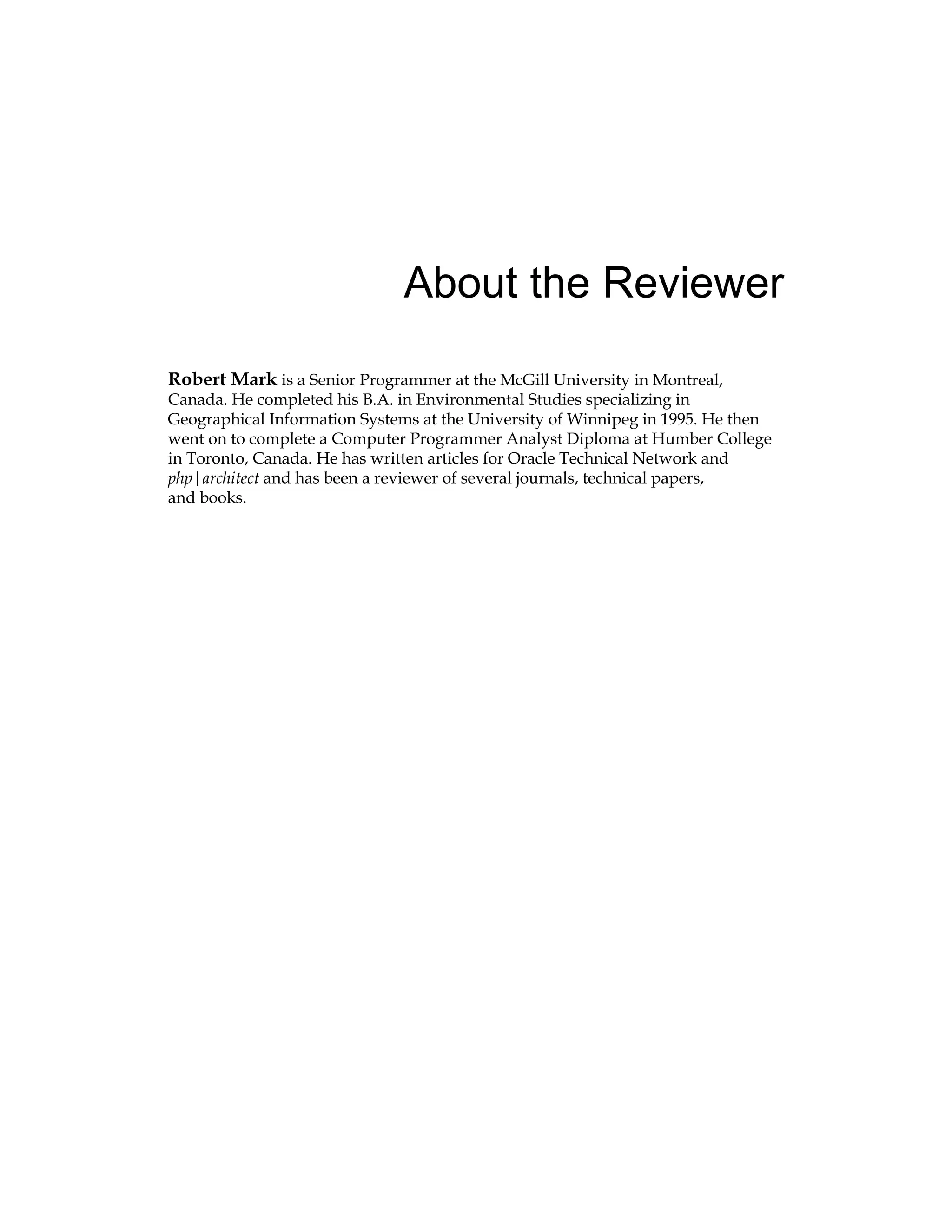 About the Reviewer
Robert Mark is a Senior Programmer at the McGill University in Montreal,
Canada. He completed his B.A. in Environmental Studies specializing in
Geographical Information Systems at the University of Winnipeg in 1995. He then
went on to complete a Computer Programmer Analyst Diploma at Humber College
in Toronto, Canada. He has written articles for Oracle Technical Network and
php|architect and has been a reviewer of several journals, technical papers,
and books.
 