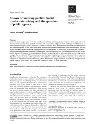 Original Research Article
Known or knowing publics? Social
media data mining and the question
of public agency
Helen Kennedy1
and Giles Moss2
Abstract
New methods to analyse social media data provide a powerful way to know publics and capture what they say and do. At
the same time, access to these methods is uneven, with corporations and governments tending to have best access to
relevant data and analytics tools. Critics raise a number of concerns about the implications dominant uses of data mining
and analytics may have for the public: they result in less privacy, more surveillance and social discrimination, and they
provide new ways of controlling how publics come to be represented and so understood. In this paper, we consider if a
different relationship between the public and data mining might be established, one in which publics might be said to have
greater agency and reflexivity vis-a`-vis data power. Drawing on growing calls for alternative data regimes and practices,
we argue that to enable this different relationship, data mining and analytics need to be democratised in three ways: they
should be subject to greater public supervision and regulation, available and accessible to all, and used to create not
simply known but reflexive, active and knowing publics. We therefore imagine conditions in which data mining is not just
used as a way to know publics, but can become a means for publics to know themselves.
Keywords
Social media data mining, data mining, publics, agency, knowing publics, calculated publics
Introduction
Social media data mining is on the rise. The increasing
availability of data on users and their online behaviour,
the decreasing cost of collecting, storing and processing
data, and the exponential expansion of social media
platforms from which much of this data is taken
mean that – at least in theory – an increasingly diverse
range of actors can mine social data. This process
can involve simply counting the likes and shares of
social media content, or more advanced analysis of its
strength, sentiment, passion, reach and other quantiﬁ-
able characteristics (mentions, users, sources, hash-
tags). The metadata that sits behind social media
content is also widely mined, and considered by some
to be more valuable than the content itself. Such meta-
data includes: who is speaking and sharing, where they
are located, to whom they are linked, how inﬂuential
and active they are, what their previous activity pat-
terns look like and what this suggests about their
likely preferences and future activities. Social media
data mining is undertaken by the major platforms
themselves (like Facebook and Twitter), by intermedi-
ary commercial companies (such as Sysomos, Radian6,
Brandwatch), or with tools which are free to all comers;
some easy-to-use (for example Social Mention), and
others more complex (such as NodeXL).
Methods for analysing social media data promise
powerful new ways of knowing publics and
capturing what they say and do. And yet access to
these methods is uneven, with large corporations and
governments tending to have the best access to data
and analytics tools. Critics warn of a number of
1
Department of Sociological Studies, University of Sheffield, Sheffield, UK
2
School of Media and Communication, University of Leeds, Leeds, UK
Corresponding author:
Helen Kennedy, Department of Sociological Studies, University of
Sheffield, Sheffield S103TN, UK.
Email: h.kennedy@sheffield.ac.uk
Big Data & Society
July–December 2015: 1–11
! The Author(s) 2015
DOI: 10.1177/2053951715611145
bds.sagepub.com
Creative Commons CC-BY: This article is distributed under the terms of the Creative Commons Attribution 3.0 License (http://
www.creativecommons.org/licenses/by/3.0/) which permits any use, reproduction and distribution of the work without further
permission provided the original work is attributed as specified on the SAGE and Open Access pages (https://us.sagepub.com/en-us/nam/open-access-
at-sage).
 