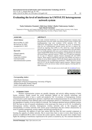 International Journal of Informatics and Communication Technology (IJ-ICT)
Vol. 12, No. 2, August 2023, pp. 92~102
ISSN: 2252-8776, DOI: 10.11591/ijict.v12i2.pp92-102  92
Journal homepage: http://ijict.iaescore.com
Evaluating the level of inteference in UMTS/LTE heterogeneous
network system
Nnebe Scholastica Ukamaka1
, Odeh Isaac Ochim1
, Okafor Chukwunenye Sunday1
,
Ugbe Oluchi Christiana2
1
Department of Electronic and Computer Engineering, Faculty of Engineering, Nnamdi Azikiwe University, Awka, Nigeria
2
Department of Electrical Engineering, University of Nigeria, Nsukka, Nigeria
Article Info ABSTRACT
Article history:
Received Mar 23, 2022
Revised Jun 10, 2022
Accepted Jul 21, 2022
The study evaluated interference in a dense heterogeneous network using
third-generation universal mobile telecommunication systems (UMTS) and
fourth-generation long term evolution (LTE) networks LTE. The
UMTs/LTE heterogeneous network determines the level of interference
when the two communication systems coexist and how to improve the
network by migrating from UMTs to LTE, which has a faster download
speed and larger capacity. Techno lite 8 on third generation (3G) and Infinix
Pro 6 on fourth generation (4G) were used to measure network the received
signal strength (RSS) during site investigation. UE interference was detected
and traced using a spectrum analyzer. UMTS and LTE path loss exponents
are 2.6 and 3.2. Shannon's capacity theorem calculated LTE and UMTS
capacity. When signal to interference and noise ratio (SINR) was used as a
quality of service (QoS) indicator, MATLAB channel capacity plots did not
match Shannon's due to neighboring interference. UMTS had an R2 of 0.54
and LTE 0.57 for the Shannon channel capacity equation. Adjacent channel
interference (ACI) user devices reduce network capacity, lowering QoS for
other customers.
Keywords:
Channel capacity
Interference
Long term evolution
Universal mobile
telecommunication systems
This is an open access article under the CC BY-SA license.
Corresponding Author:
Ugbe Oluchi Christiana
Department of Electrical Engineering, University of Nigeria
Nsukka-Onitsha Rd, Nsukka, Nigeria
Email: oluchi.ugbe@unn.edu.ng
1. INTRODUCTION
Wireless communication systems are speedily changing, and actively adding meaning to better
human existence. People around the world absolutely depend on the network technology and
telecommunication daily to have a useful and productive life. Co-existence of heterogeneous wireless
communication system opened up to operators a significant idea in telecommunication for cost effectiveness
but it breeds interference from different radio access technologies (RAT) [1]. Interference is responsible for
the degradation of quality of service (QoS) of a network. The combined operation between different wireless
RAT has been an area of research consideration in the recent past few years as in [2], [3]. As defined by
heterogeneous wireless networks, heterogeneous wireless networks refer to the integration and
interoperability of wireless networks with various access technologies that have distinct characteristics in
terms of mobility management, security support, and QoS provisioning [4], [5].
Historically, the addition of more base station (BS) has been the most essential component in
boosting the capacity of cellular networks. But in recent times there is more to worry about because the
presence of additional BS in order to increase the system capacity, makes the system more complex hence
higher the challenge of interference experienced in the system as asserted by [6]. The consistent demand for
 