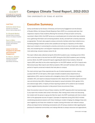 1
Campus Climate Trend Report, 2012-2013
the university of texas at austin
Executive Summary
Jointly coordinated by the Division of Diversity and Community Engagement and the Division
of Student Affairs, the Campus Climate Response Team (CCRT) is a university-wide team that
responds to reports of bias incidents affecting The University of Texas at Austin community.
Launched in March 2012, the CCRT serves as a coordinated point of contact when bias incidents
occur, gathering information and connecting students, faculty, and staff with university resources
as appropriate. The team also supports campus community members when bias incidents occur,
facilitating dialogue between parties when possible and serving as a repository of information
about such incidents. In connecting the university community to an array of resources, collecting
data, and considering short- and long-term responses to bias incidents, the CCRT aims to foster a
more welcoming, inclusive campus culture for all.
This report reflects data collected during the 2012-2013 academic year, including summer 2013,
and it is the first report of its kind from the CCRT. During the 2012-2013 academic year (including
summer 2013), the CCRT received 94 reports regarding 82 distinct bias incidents. Almost all
reports (94%) were filed via the online reporting form on the CCRT website, and 31% of reports were
filed anonymously. Most reports were filed by students (78%) and staff members (16%). Sixty-two
percent of reports concerned incidents that took place on campus.
The most common type of bias reported was the use of verbal harassment or slurs, making
up about half (47%) of all reports. Other types included complaints about departments or
organizations (15%), reports of parties with a derogatory theme (13%), instances of graffiti or
vandalism (9%), and reports of physical harassment (6%). Nearly half of all CCRT reports concerned
race and ethnicity bias (46%), followed by bias based on sexual orientation (31%), gender (21%),
and national origin (20%). A majority of those reporting incidents (57%) wished to see increased
and/or targeted diversity education to help prevent future occurrences of bias.
Given the sensitive nature of many of these incidents, the CCRT responds within two business days
to any report that includes valid contact information. After making initial contact and discussing
the incident with the person or group who filed the report, the CCRT coordinates with them to direct
them to the appropriate sources of support. Examples of responses during 2012-2013 included
coordinating educational sessions with those initiating an incident; bringing into dialogue those who
were targeted by and those who initiated an incident; sharing information with relevant campus
offices and departments; facilitating conversations with off-campus residence halls regarding best
practices for residential communities; and making referrals to campus resources and organizations.
(Continued on next page)
Lead Team
Katherine Antwi Green
Assistant Vice President,
Office of Institutional Equity
Dr. Elizabeth Medina
Assistant Dean of Students,
Office of the Dean of Students
Ryan A. Miller
Associate Director of Campus
Diversity and Strategic
Initiatives
Liason to the Vice
President for Diversity
and Community
Engagement
Dr. Sherri L. Sanders
Associate Vice President
for Campus Diversity
and Strategic Initiatives
 
