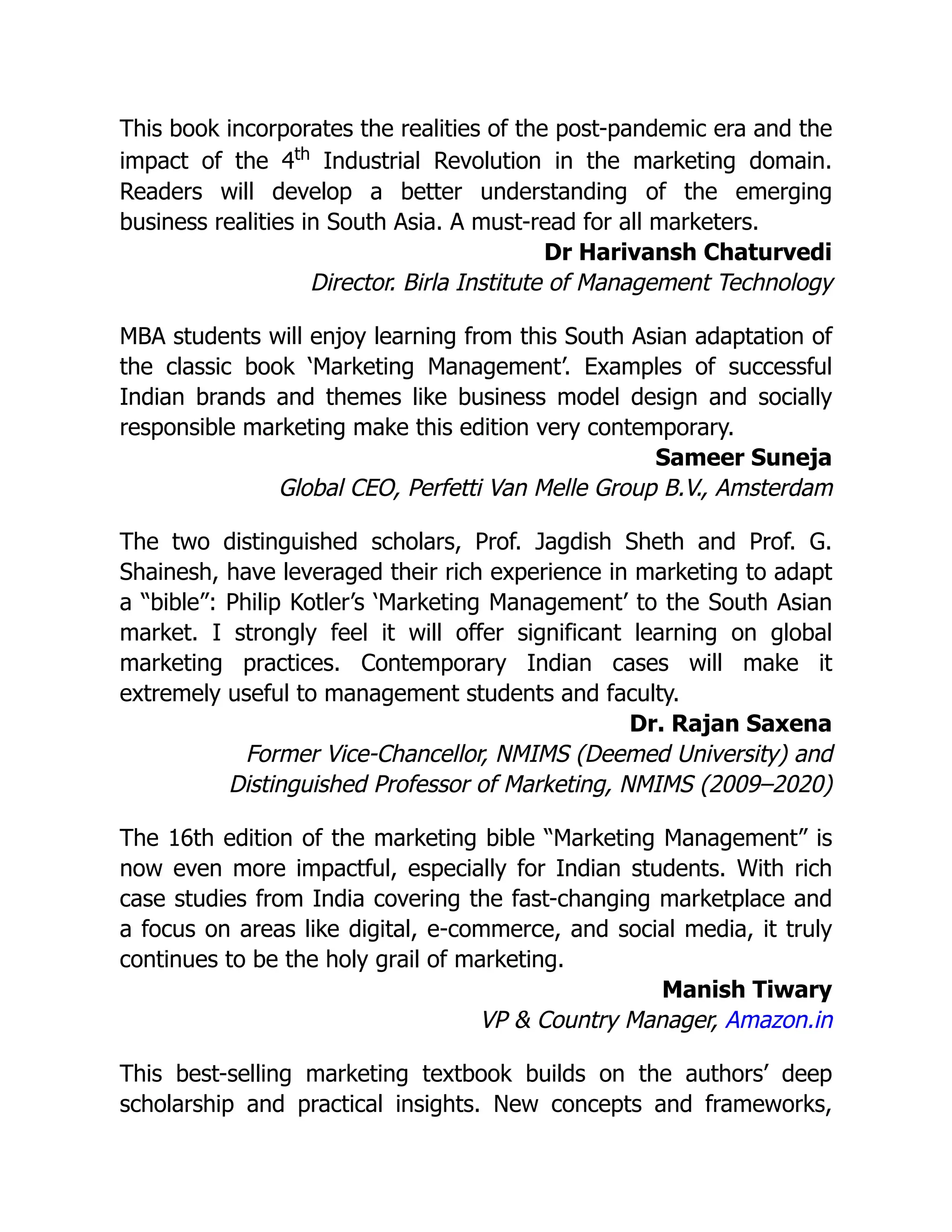 This book incorporates the realities of the post-pandemic era and the
impact of the 4th
Industrial Revolution in the marketing domain.
Readers will develop a better understanding of the emerging
business realities in South Asia. A must-read for all marketers.
Dr Harivansh Chaturvedi
Director. Birla Institute of Management Technology
MBA students will enjoy learning from this South Asian adaptation of
the classic book ‘Marketing Management’. Examples of successful
Indian brands and themes like business model design and socially
responsible marketing make this edition very contemporary.
Sameer Suneja
Global CEO, Perfetti Van Melle Group B.V., Amsterdam
The two distinguished scholars, Prof. Jagdish Sheth and Prof. G.
Shainesh, have leveraged their rich experience in marketing to adapt
a “bible”: Philip Kotler’s ‘Marketing Management’ to the South Asian
market. I strongly feel it will offer significant learning on global
marketing practices. Contemporary Indian cases will make it
extremely useful to management students and faculty.
Dr. Rajan Saxena
Former Vice-Chancellor, NMIMS (Deemed University) and
Distinguished Professor of Marketing, NMIMS (2009–2020)
The 16th edition of the marketing bible “Marketing Management” is
now even more impactful, especially for Indian students. With rich
case studies from India covering the fast-changing marketplace and
a focus on areas like digital, e-commerce, and social media, it truly
continues to be the holy grail of marketing.
Manish Tiwary
VP & Country Manager, Amazon.in
This best-selling marketing textbook builds on the authors’ deep
scholarship and practical insights. New concepts and frameworks,
 