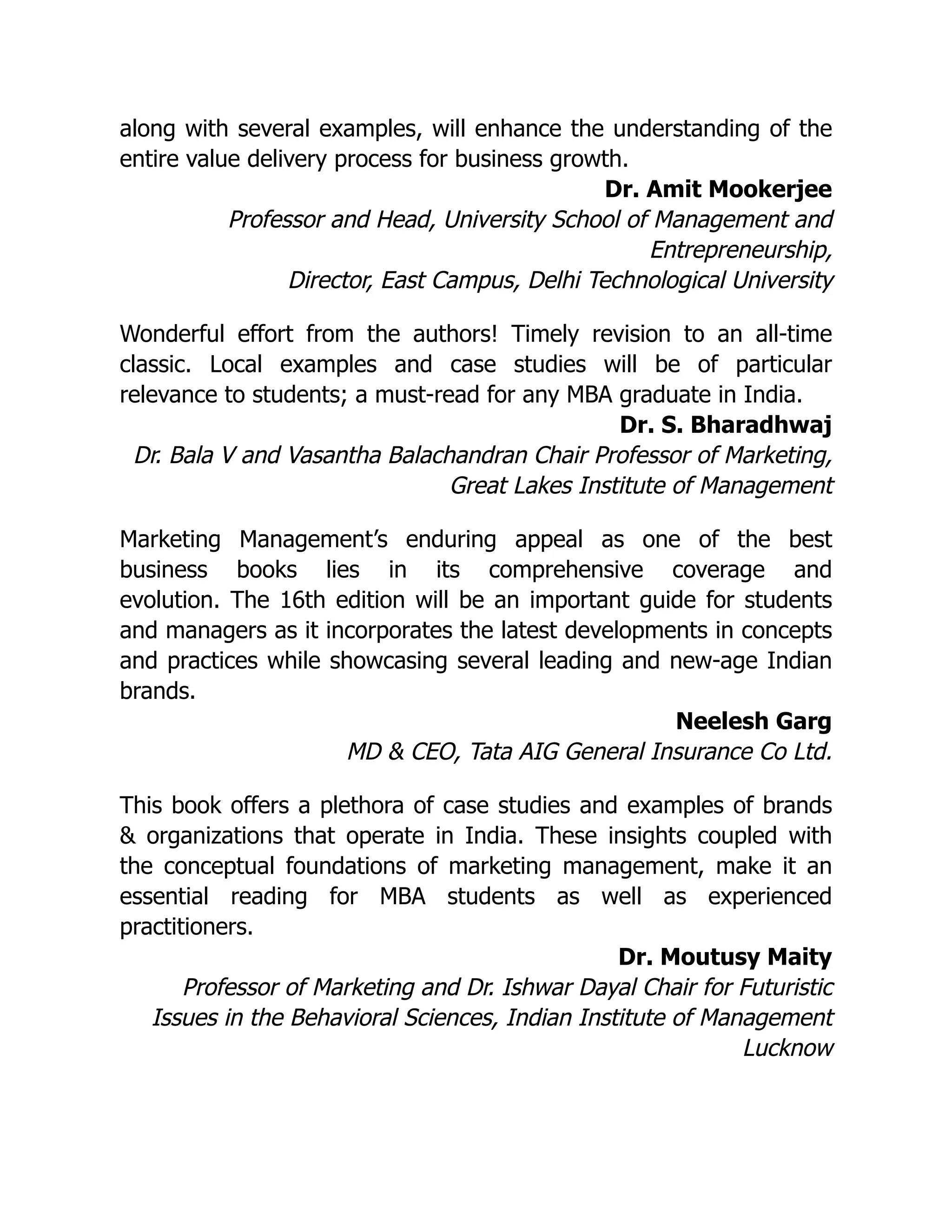 along with several examples, will enhance the understanding of the
entire value delivery process for business growth.
Dr. Amit Mookerjee
Professor and Head, University School of Management and
Entrepreneurship,
Director, East Campus, Delhi Technological University
Wonderful effort from the authors! Timely revision to an all-time
classic. Local examples and case studies will be of particular
relevance to students; a must-read for any MBA graduate in India.
Dr. S. Bharadhwaj
Dr. Bala V and Vasantha Balachandran Chair Professor of Marketing,
Great Lakes Institute of Management
Marketing Management’s enduring appeal as one of the best
business books lies in its comprehensive coverage and
evolution. The 16th edition will be an important guide for students
and managers as it incorporates the latest developments in concepts
and practices while showcasing several leading and new-age Indian
brands.
Neelesh Garg
MD & CEO, Tata AIG General Insurance Co Ltd.
This book offers a plethora of case studies and examples of brands
& organizations that operate in India. These insights coupled with
the conceptual foundations of marketing management, make it an
essential reading for MBA students as well as experienced
practitioners.
Dr. Moutusy Maity
Professor of Marketing and Dr. Ishwar Dayal Chair for Futuristic
Issues in the Behavioral Sciences, Indian Institute of Management
Lucknow
 