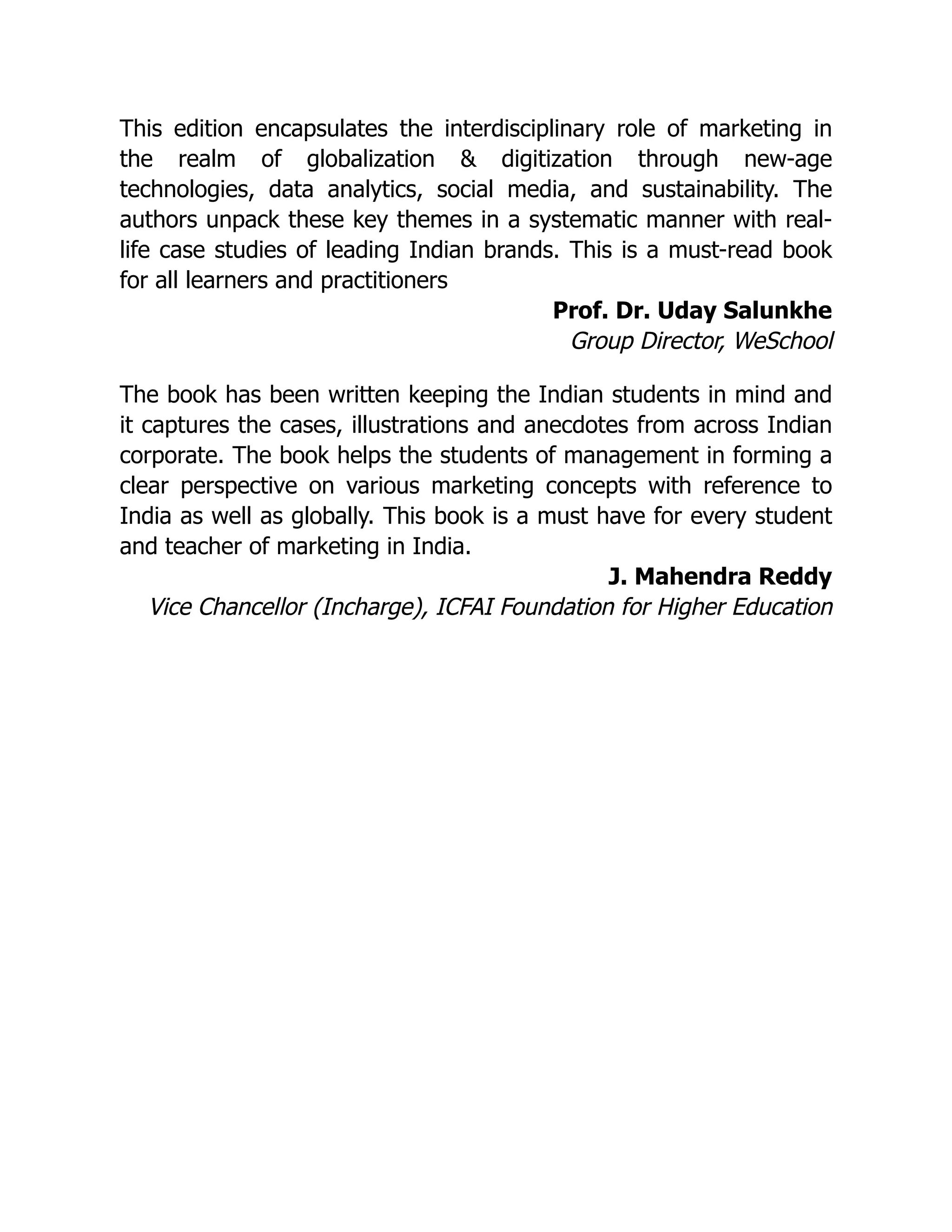 This edition encapsulates the interdisciplinary role of marketing in
the realm of globalization & digitization through new-age
technologies, data analytics, social media, and sustainability. The
authors unpack these key themes in a systematic manner with real-
life case studies of leading Indian brands. This is a must-read book
for all learners and practitioners
Prof. Dr. Uday Salunkhe
Group Director, WeSchool
The book has been written keeping the Indian students in mind and
it captures the cases, illustrations and anecdotes from across Indian
corporate. The book helps the students of management in forming a
clear perspective on various marketing concepts with reference to
India as well as globally. This book is a must have for every student
and teacher of marketing in India.
J. Mahendra Reddy
Vice Chancellor (Incharge), ICFAI Foundation for Higher Education
 