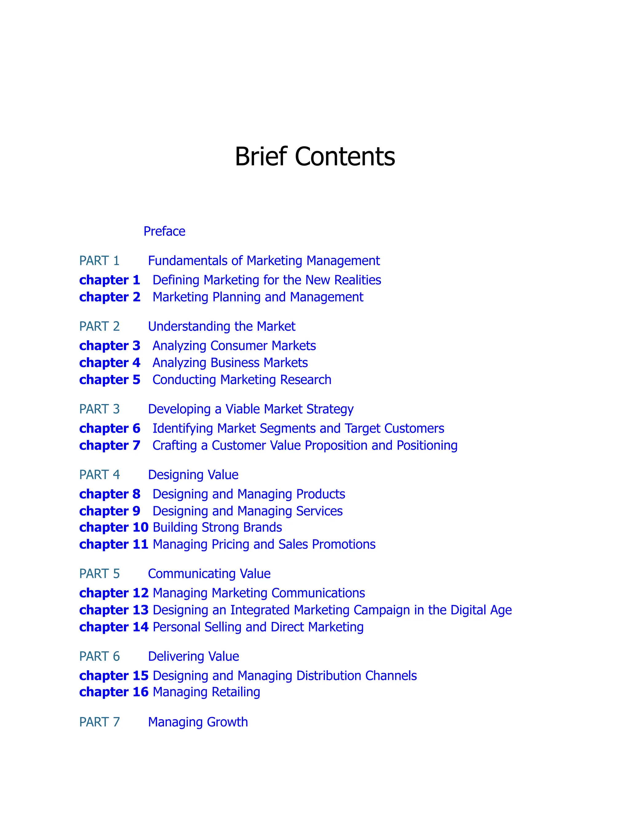 Brief Contents
Preface
PART 1 Fundamentals of Marketing Management
chapter 1 Defining Marketing for the New Realities
chapter 2 Marketing Planning and Management
PART 2 Understanding the Market
chapter 3 Analyzing Consumer Markets
chapter 4 Analyzing Business Markets
chapter 5 Conducting Marketing Research
PART 3 Developing a Viable Market Strategy
chapter 6 Identifying Market Segments and Target Customers
chapter 7 Crafting a Customer Value Proposition and Positioning
PART 4 Designing Value
chapter 8 Designing and Managing Products
chapter 9 Designing and Managing Services
chapter 10 Building Strong Brands
chapter 11 Managing Pricing and Sales Promotions
PART 5 Communicating Value
chapter 12 Managing Marketing Communications
chapter 13 Designing an Integrated Marketing Campaign in the Digital Age
chapter 14 Personal Selling and Direct Marketing
PART 6 Delivering Value
chapter 15 Designing and Managing Distribution Channels
chapter 16 Managing Retailing
PART 7 Managing Growth
 