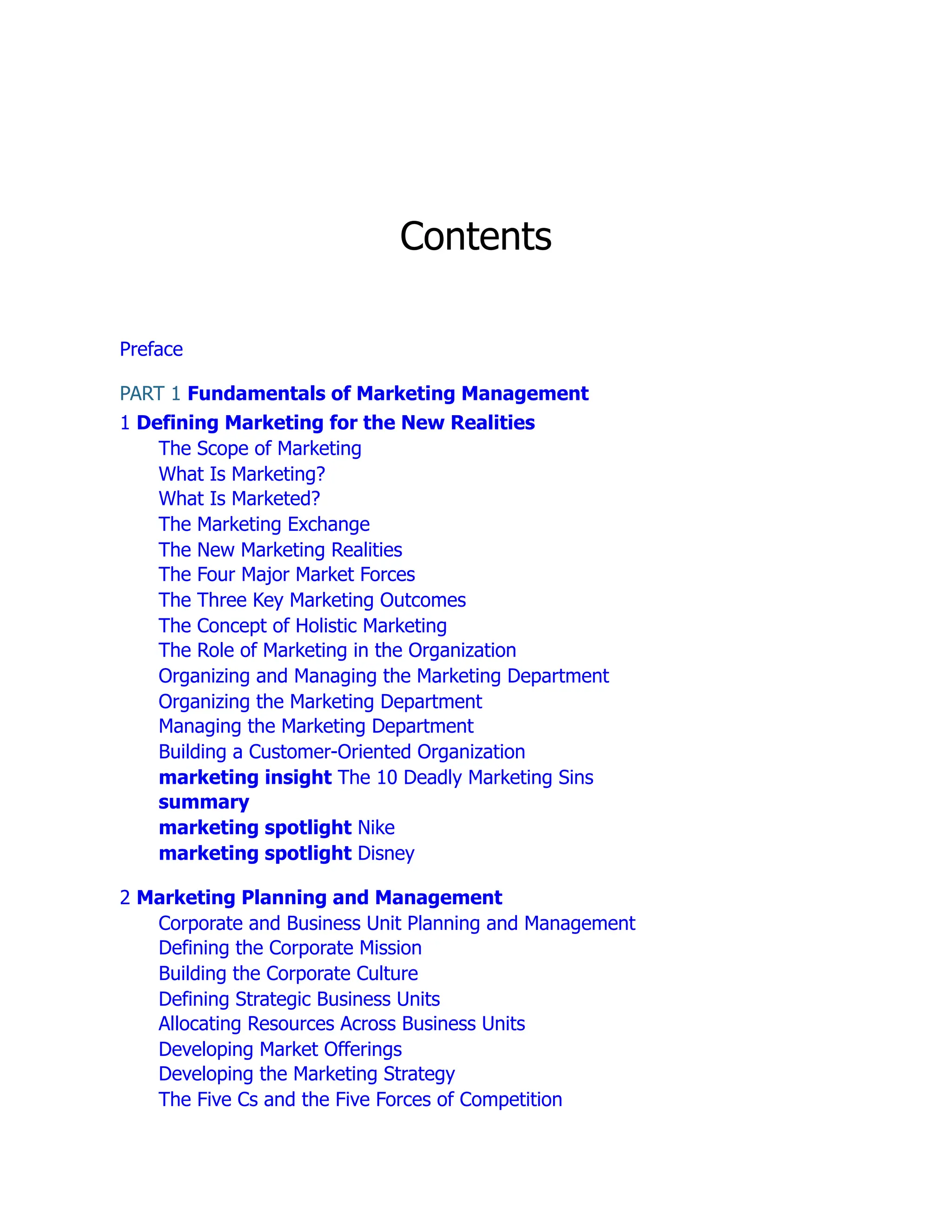 Contents
Preface
PART 1 Fundamentals of Marketing Management
1 Defining Marketing for the New Realities
The Scope of Marketing
What Is Marketing?
What Is Marketed?
The Marketing Exchange
The New Marketing Realities
The Four Major Market Forces
The Three Key Marketing Outcomes
The Concept of Holistic Marketing
The Role of Marketing in the Organization
Organizing and Managing the Marketing Department
Organizing the Marketing Department
Managing the Marketing Department
Building a Customer-Oriented Organization
marketing insight The 10 Deadly Marketing Sins
summary
marketing spotlight Nike
marketing spotlight Disney
2 Marketing Planning and Management
Corporate and Business Unit Planning and Management
Defining the Corporate Mission
Building the Corporate Culture
Defining Strategic Business Units
Allocating Resources Across Business Units
Developing Market Offerings
Developing the Marketing Strategy
The Five Cs and the Five Forces of Competition
 