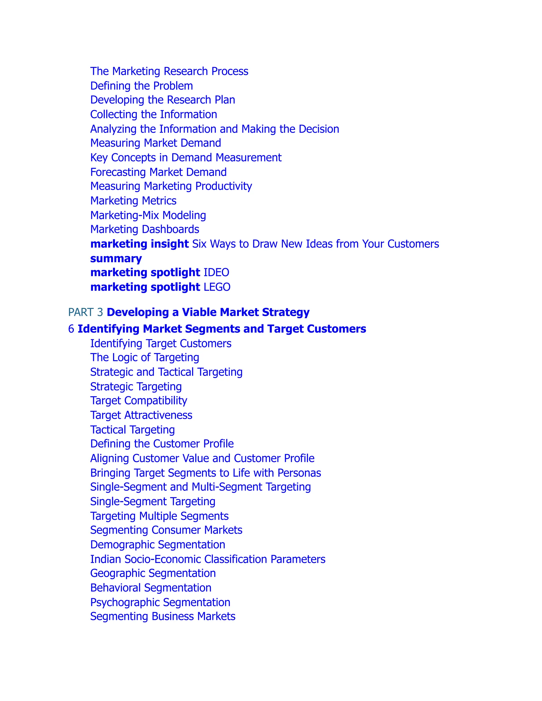 The Marketing Research Process
Defining the Problem
Developing the Research Plan
Collecting the Information
Analyzing the Information and Making the Decision
Measuring Market Demand
Key Concepts in Demand Measurement
Forecasting Market Demand
Measuring Marketing Productivity
Marketing Metrics
Marketing-Mix Modeling
Marketing Dashboards
marketing insight Six Ways to Draw New Ideas from Your Customers
summary
marketing spotlight IDEO
marketing spotlight LEGO
PART 3 Developing a Viable Market Strategy
6 Identifying Market Segments and Target Customers
Identifying Target Customers
The Logic of Targeting
Strategic and Tactical Targeting
Strategic Targeting
Target Compatibility
Target Attractiveness
Tactical Targeting
Defining the Customer Profile
Aligning Customer Value and Customer Profile
Bringing Target Segments to Life with Personas
Single-Segment and Multi-Segment Targeting
Single-Segment Targeting
Targeting Multiple Segments
Segmenting Consumer Markets
Demographic Segmentation
Indian Socio-Economic Classification Parameters
Geographic Segmentation
Behavioral Segmentation
Psychographic Segmentation
Segmenting Business Markets
 