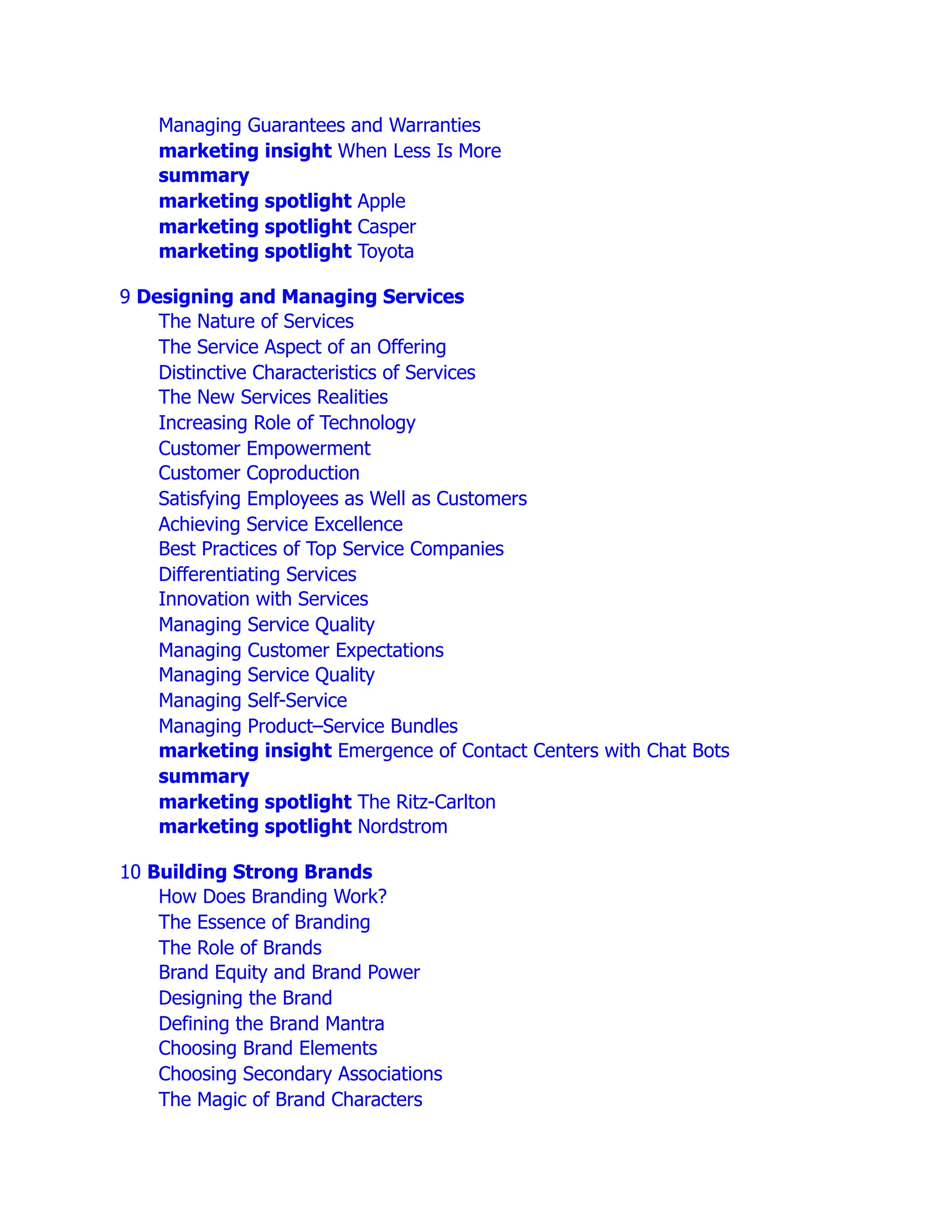 Managing Guarantees and Warranties
marketing insight When Less Is More
summary
marketing spotlight Apple
marketing spotlight Casper
marketing spotlight Toyota
9 Designing and Managing Services
The Nature of Services
The Service Aspect of an Offering
Distinctive Characteristics of Services
The New Services Realities
Increasing Role of Technology
Customer Empowerment
Customer Coproduction
Satisfying Employees as Well as Customers
Achieving Service Excellence
Best Practices of Top Service Companies
Differentiating Services
Innovation with Services
Managing Service Quality
Managing Customer Expectations
Managing Service Quality
Managing Self-Service
Managing Product–Service Bundles
marketing insight Emergence of Contact Centers with Chat Bots
summary
marketing spotlight The Ritz-Carlton
marketing spotlight Nordstrom
10 Building Strong Brands
How Does Branding Work?
The Essence of Branding
The Role of Brands
Brand Equity and Brand Power
Designing the Brand
Defining the Brand Mantra
Choosing Brand Elements
Choosing Secondary Associations
The Magic of Brand Characters
 