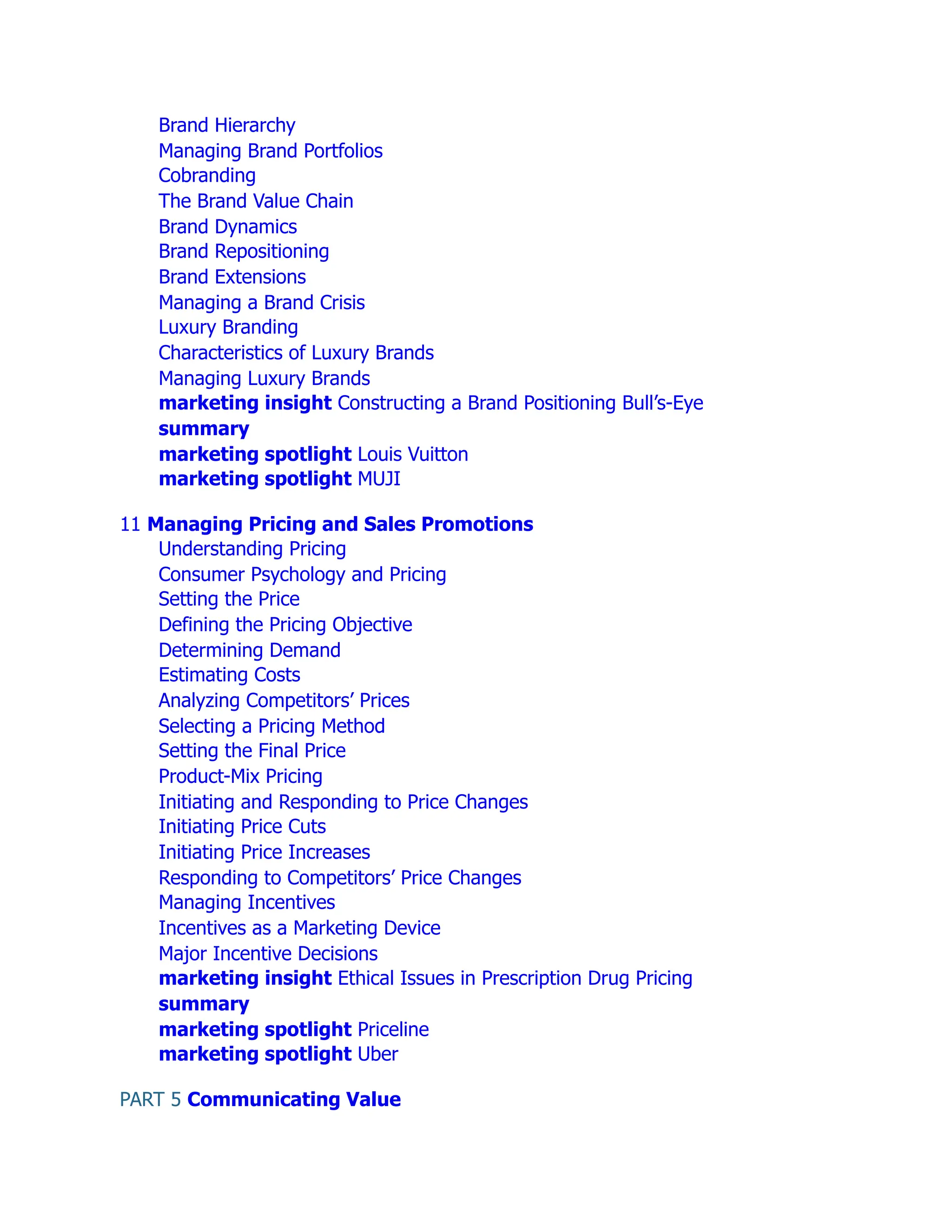 Brand Hierarchy
Managing Brand Portfolios
Cobranding
The Brand Value Chain
Brand Dynamics
Brand Repositioning
Brand Extensions
Managing a Brand Crisis
Luxury Branding
Characteristics of Luxury Brands
Managing Luxury Brands
marketing insight Constructing a Brand Positioning Bull’s-Eye
summary
marketing spotlight Louis Vuitton
marketing spotlight MUJI
11 Managing Pricing and Sales Promotions
Understanding Pricing
Consumer Psychology and Pricing
Setting the Price
Defining the Pricing Objective
Determining Demand
Estimating Costs
Analyzing Competitors’ Prices
Selecting a Pricing Method
Setting the Final Price
Product-Mix Pricing
Initiating and Responding to Price Changes
Initiating Price Cuts
Initiating Price Increases
Responding to Competitors’ Price Changes
Managing Incentives
Incentives as a Marketing Device
Major Incentive Decisions
marketing insight Ethical Issues in Prescription Drug Pricing
summary
marketing spotlight Priceline
marketing spotlight Uber
PART 5 Communicating Value
 