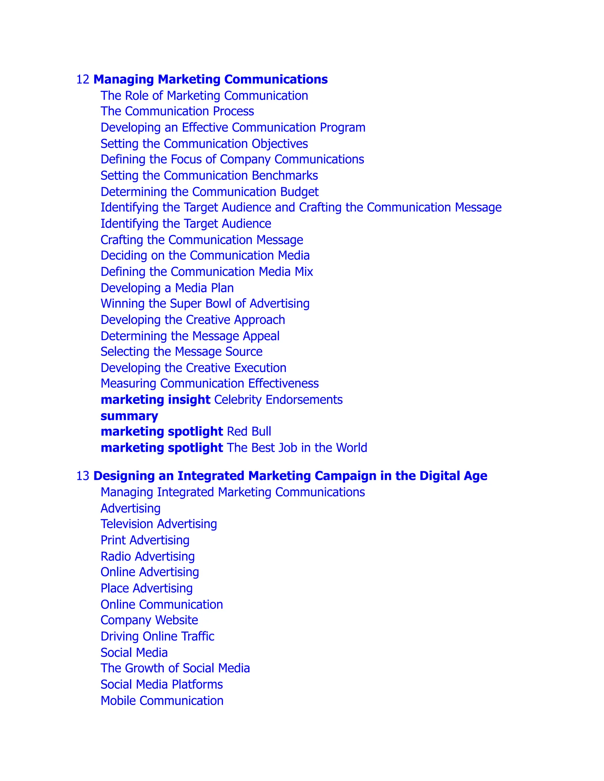 12 Managing Marketing Communications
The Role of Marketing Communication
The Communication Process
Developing an Effective Communication Program
Setting the Communication Objectives
Defining the Focus of Company Communications
Setting the Communication Benchmarks
Determining the Communication Budget
Identifying the Target Audience and Crafting the Communication Message
Identifying the Target Audience
Crafting the Communication Message
Deciding on the Communication Media
Defining the Communication Media Mix
Developing a Media Plan
Winning the Super Bowl of Advertising
Developing the Creative Approach
Determining the Message Appeal
Selecting the Message Source
Developing the Creative Execution
Measuring Communication Effectiveness
marketing insight Celebrity Endorsements
summary
marketing spotlight Red Bull
marketing spotlight The Best Job in the World
13 Designing an Integrated Marketing Campaign in the Digital Age
Managing Integrated Marketing Communications
Advertising
Television Advertising
Print Advertising
Radio Advertising
Online Advertising
Place Advertising
Online Communication
Company Website
Driving Online Traffic
Social Media
The Growth of Social Media
Social Media Platforms
Mobile Communication
 