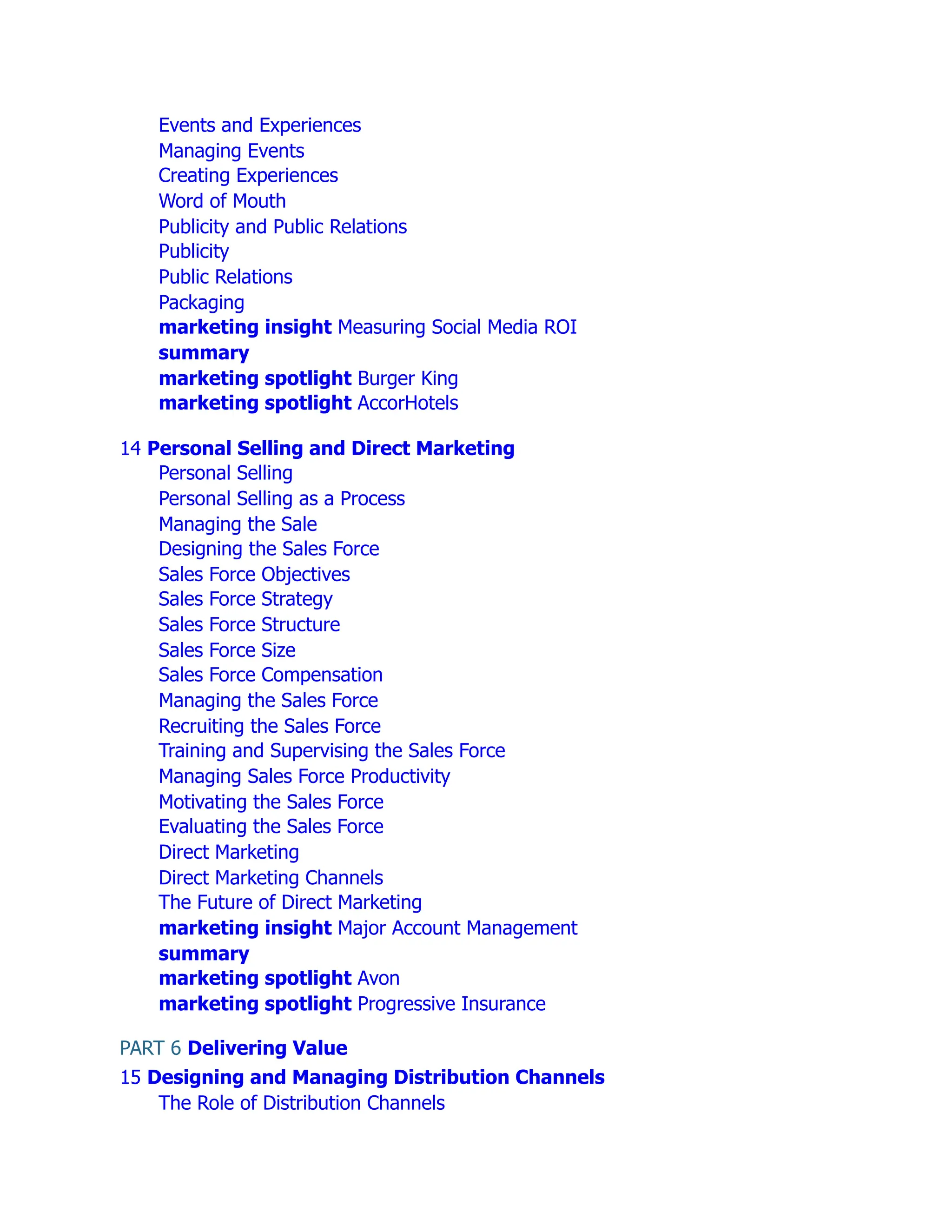 Events and Experiences
Managing Events
Creating Experiences
Word of Mouth
Publicity and Public Relations
Publicity
Public Relations
Packaging
marketing insight Measuring Social Media ROI
summary
marketing spotlight Burger King
marketing spotlight AccorHotels
14 Personal Selling and Direct Marketing
Personal Selling
Personal Selling as a Process
Managing the Sale
Designing the Sales Force
Sales Force Objectives
Sales Force Strategy
Sales Force Structure
Sales Force Size
Sales Force Compensation
Managing the Sales Force
Recruiting the Sales Force
Training and Supervising the Sales Force
Managing Sales Force Productivity
Motivating the Sales Force
Evaluating the Sales Force
Direct Marketing
Direct Marketing Channels
The Future of Direct Marketing
marketing insight Major Account Management
summary
marketing spotlight Avon
marketing spotlight Progressive Insurance
PART 6 Delivering Value
15 Designing and Managing Distribution Channels
The Role of Distribution Channels
 