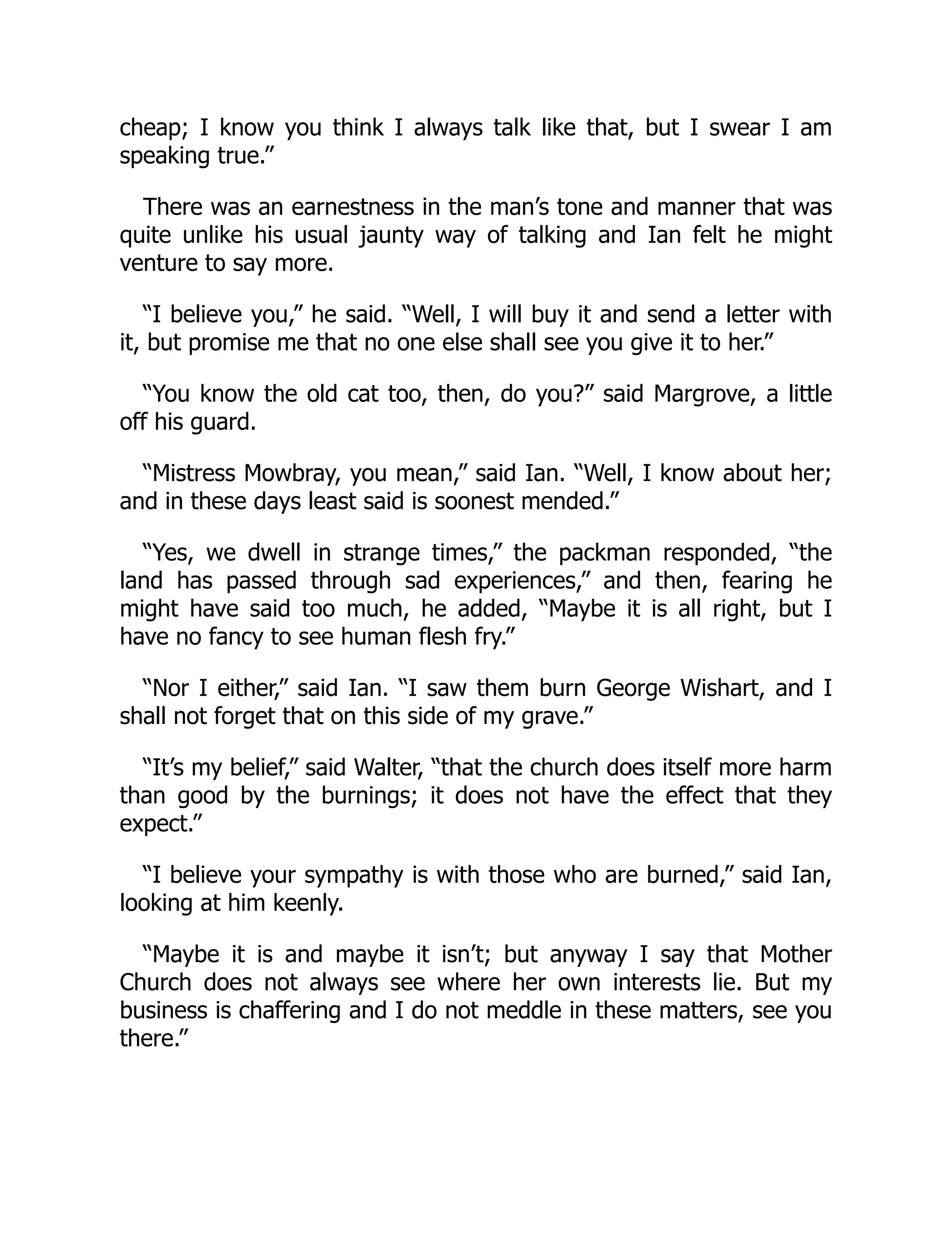 cheap; I know you think I always talk like that, but I swear I am
speaking true.”
There was an earnestness in the man’s tone and manner that was
quite unlike his usual jaunty way of talking and Ian felt he might
venture to say more.
“I believe you,” he said. “Well, I will buy it and send a letter with
it, but promise me that no one else shall see you give it to her.”
“You know the old cat too, then, do you?” said Margrove, a little
off his guard.
“Mistress Mowbray, you mean,” said Ian. “Well, I know about her;
and in these days least said is soonest mended.”
“Yes, we dwell in strange times,” the packman responded, “the
land has passed through sad experiences,” and then, fearing he
might have said too much, he added, “Maybe it is all right, but I
have no fancy to see human flesh fry.”
“Nor I either,” said Ian. “I saw them burn George Wishart, and I
shall not forget that on this side of my grave.”
“It’s my belief,” said Walter, “that the church does itself more harm
than good by the burnings; it does not have the effect that they
expect.”
“I believe your sympathy is with those who are burned,” said Ian,
looking at him keenly.
“Maybe it is and maybe it isn’t; but anyway I say that Mother
Church does not always see where her own interests lie. But my
business is chaffering and I do not meddle in these matters, see you
there.”
 