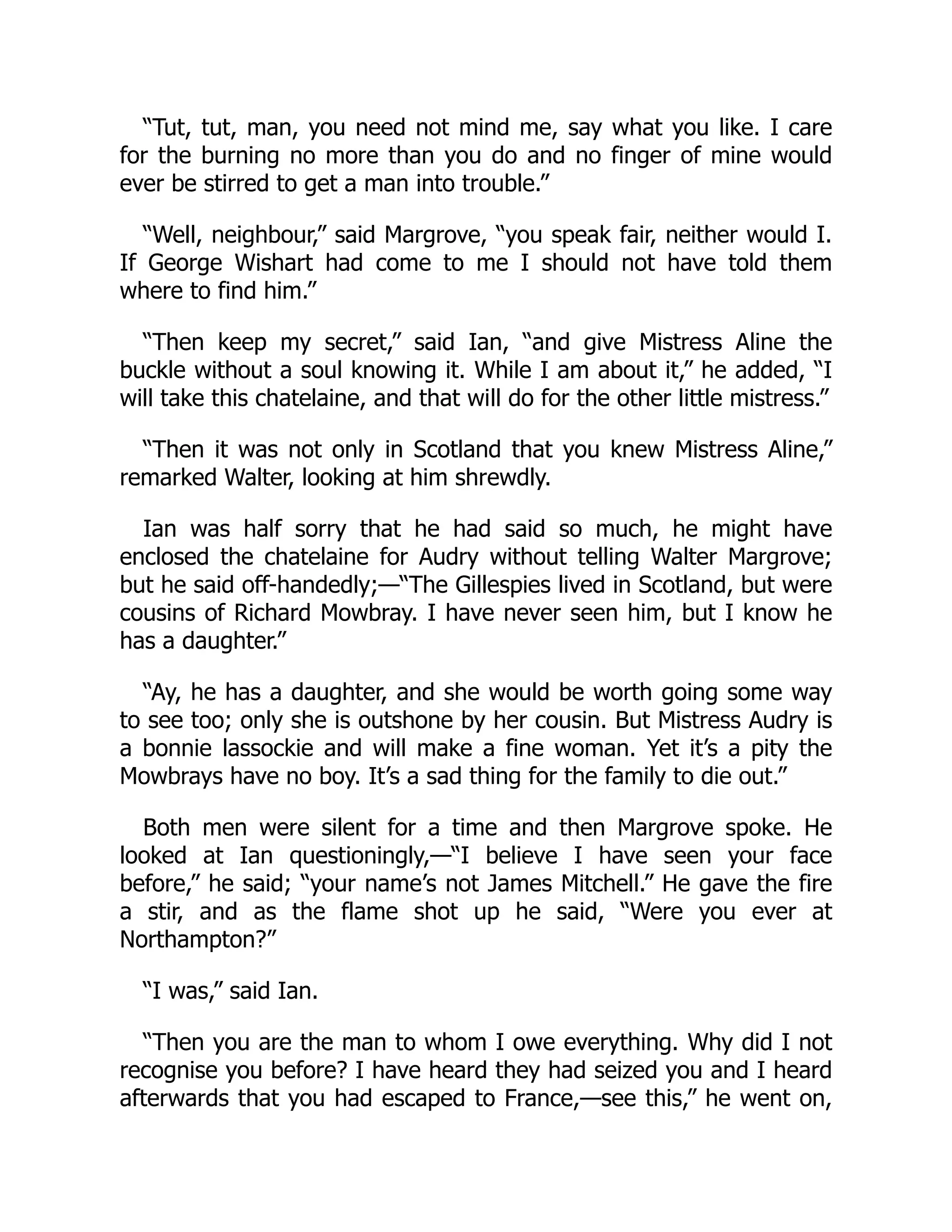 “Tut, tut, man, you need not mind me, say what you like. I care
for the burning no more than you do and no finger of mine would
ever be stirred to get a man into trouble.”
“Well, neighbour,” said Margrove, “you speak fair, neither would I.
If George Wishart had come to me I should not have told them
where to find him.”
“Then keep my secret,” said Ian, “and give Mistress Aline the
buckle without a soul knowing it. While I am about it,” he added, “I
will take this chatelaine, and that will do for the other little mistress.”
“Then it was not only in Scotland that you knew Mistress Aline,”
remarked Walter, looking at him shrewdly.
Ian was half sorry that he had said so much, he might have
enclosed the chatelaine for Audry without telling Walter Margrove;
but he said off-handedly;—“The Gillespies lived in Scotland, but were
cousins of Richard Mowbray. I have never seen him, but I know he
has a daughter.”
“Ay, he has a daughter, and she would be worth going some way
to see too; only she is outshone by her cousin. But Mistress Audry is
a bonnie lassockie and will make a fine woman. Yet it’s a pity the
Mowbrays have no boy. It’s a sad thing for the family to die out.”
Both men were silent for a time and then Margrove spoke. He
looked at Ian questioningly,—“I believe I have seen your face
before,” he said; “your name’s not James Mitchell.” He gave the fire
a stir, and as the flame shot up he said, “Were you ever at
Northampton?”
“I was,” said Ian.
“Then you are the man to whom I owe everything. Why did I not
recognise you before? I have heard they had seized you and I heard
afterwards that you had escaped to France,—see this,” he went on,
 