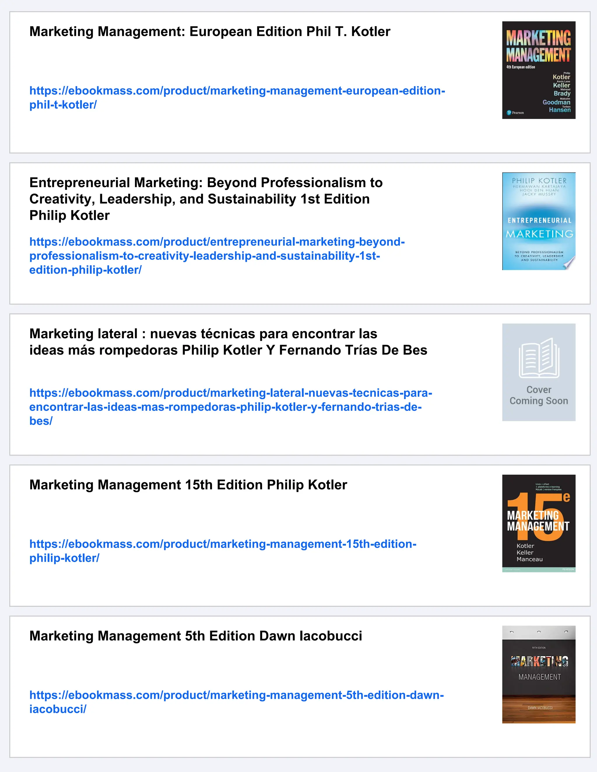 Marketing Management: European Edition Phil T. Kotler
https://ebookmass.com/product/marketing-management-european-edition-
phil-t-kotler/
Entrepreneurial Marketing: Beyond Professionalism to
Creativity, Leadership, and Sustainability 1st Edition
Philip Kotler
https://ebookmass.com/product/entrepreneurial-marketing-beyond-
professionalism-to-creativity-leadership-and-sustainability-1st-
edition-philip-kotler/
Marketing lateral : nuevas técnicas para encontrar las
ideas más rompedoras Philip Kotler Y Fernando Trías De Bes
https://ebookmass.com/product/marketing-lateral-nuevas-tecnicas-para-
encontrar-las-ideas-mas-rompedoras-philip-kotler-y-fernando-trias-de-
bes/
Marketing Management 15th Edition Philip Kotler
https://ebookmass.com/product/marketing-management-15th-edition-
philip-kotler/
Marketing Management 5th Edition Dawn Iacobucci
https://ebookmass.com/product/marketing-management-5th-edition-dawn-
iacobucci/
 
