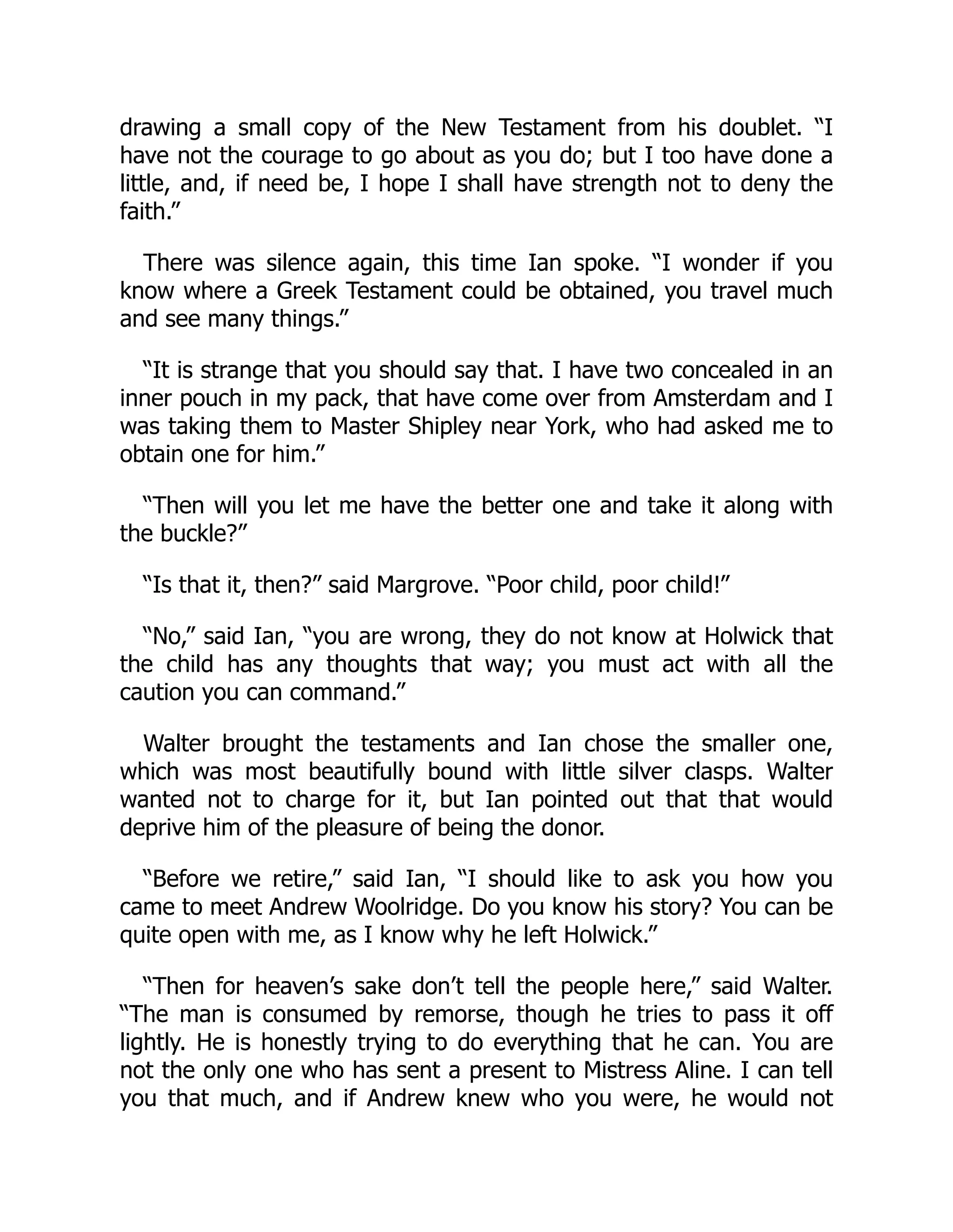 drawing a small copy of the New Testament from his doublet. “I
have not the courage to go about as you do; but I too have done a
little, and, if need be, I hope I shall have strength not to deny the
faith.”
There was silence again, this time Ian spoke. “I wonder if you
know where a Greek Testament could be obtained, you travel much
and see many things.”
“It is strange that you should say that. I have two concealed in an
inner pouch in my pack, that have come over from Amsterdam and I
was taking them to Master Shipley near York, who had asked me to
obtain one for him.”
“Then will you let me have the better one and take it along with
the buckle?”
“Is that it, then?” said Margrove. “Poor child, poor child!”
“No,” said Ian, “you are wrong, they do not know at Holwick that
the child has any thoughts that way; you must act with all the
caution you can command.”
Walter brought the testaments and Ian chose the smaller one,
which was most beautifully bound with little silver clasps. Walter
wanted not to charge for it, but Ian pointed out that that would
deprive him of the pleasure of being the donor.
“Before we retire,” said Ian, “I should like to ask you how you
came to meet Andrew Woolridge. Do you know his story? You can be
quite open with me, as I know why he left Holwick.”
“Then for heaven’s sake don’t tell the people here,” said Walter.
“The man is consumed by remorse, though he tries to pass it off
lightly. He is honestly trying to do everything that he can. You are
not the only one who has sent a present to Mistress Aline. I can tell
you that much, and if Andrew knew who you were, he would not
 