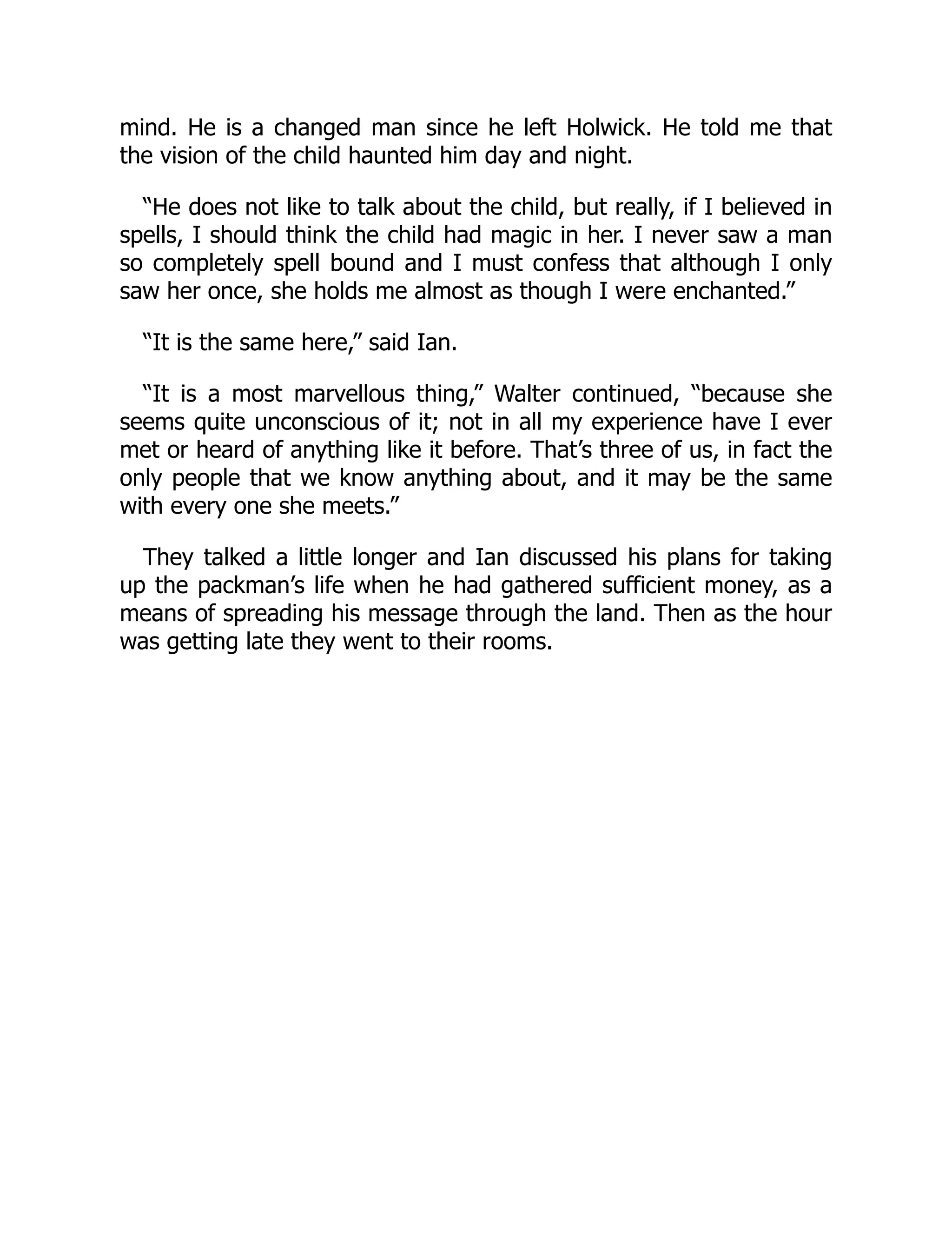 mind. He is a changed man since he left Holwick. He told me that
the vision of the child haunted him day and night.
“He does not like to talk about the child, but really, if I believed in
spells, I should think the child had magic in her. I never saw a man
so completely spell bound and I must confess that although I only
saw her once, she holds me almost as though I were enchanted.”
“It is the same here,” said Ian.
“It is a most marvellous thing,” Walter continued, “because she
seems quite unconscious of it; not in all my experience have I ever
met or heard of anything like it before. That’s three of us, in fact the
only people that we know anything about, and it may be the same
with every one she meets.”
They talked a little longer and Ian discussed his plans for taking
up the packman’s life when he had gathered sufficient money, as a
means of spreading his message through the land. Then as the hour
was getting late they went to their rooms.
 
