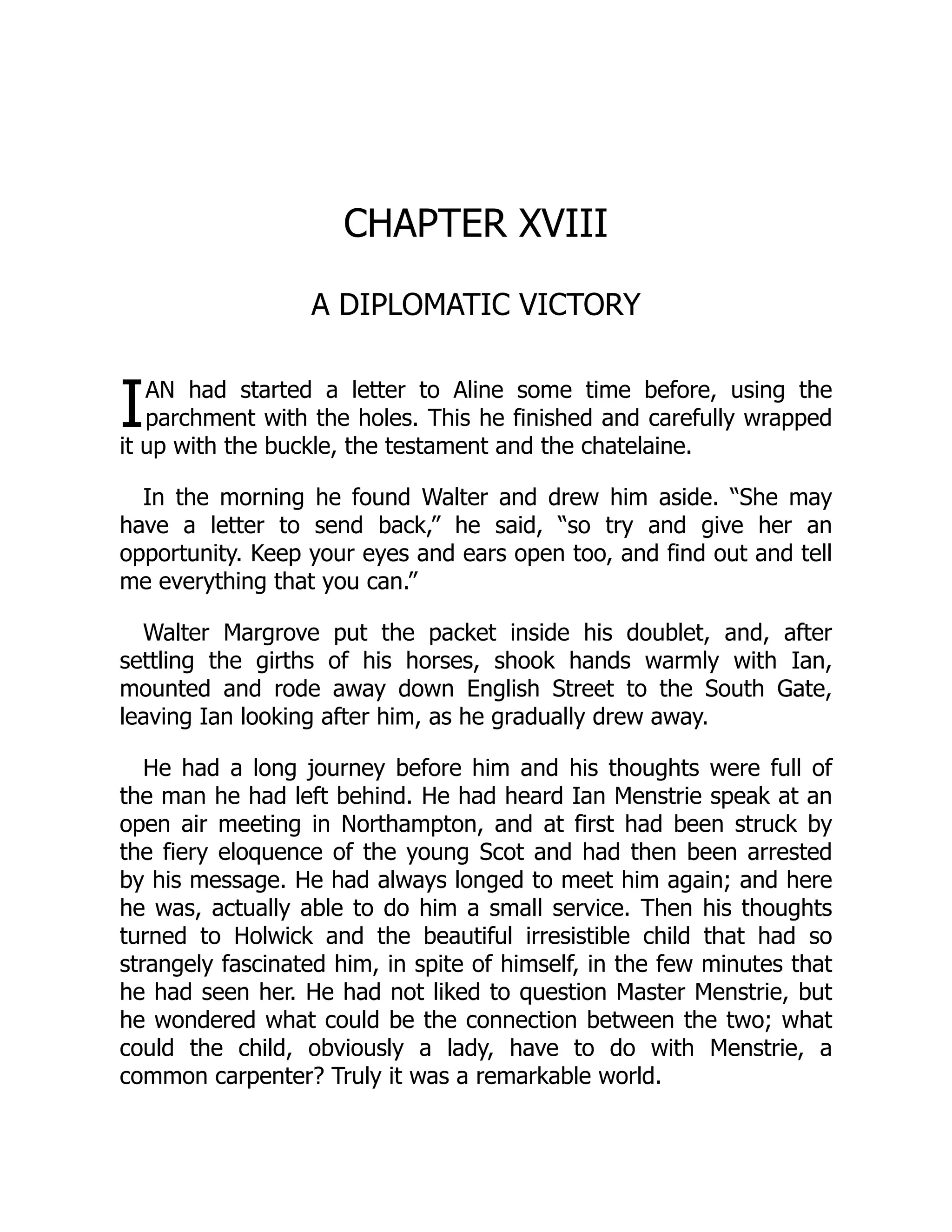 I
CHAPTER XVIII
A DIPLOMATIC VICTORY
AN had started a letter to Aline some time before, using the
parchment with the holes. This he finished and carefully wrapped
it up with the buckle, the testament and the chatelaine.
In the morning he found Walter and drew him aside. “She may
have a letter to send back,” he said, “so try and give her an
opportunity. Keep your eyes and ears open too, and find out and tell
me everything that you can.”
Walter Margrove put the packet inside his doublet, and, after
settling the girths of his horses, shook hands warmly with Ian,
mounted and rode away down English Street to the South Gate,
leaving Ian looking after him, as he gradually drew away.
He had a long journey before him and his thoughts were full of
the man he had left behind. He had heard Ian Menstrie speak at an
open air meeting in Northampton, and at first had been struck by
the fiery eloquence of the young Scot and had then been arrested
by his message. He had always longed to meet him again; and here
he was, actually able to do him a small service. Then his thoughts
turned to Holwick and the beautiful irresistible child that had so
strangely fascinated him, in spite of himself, in the few minutes that
he had seen her. He had not liked to question Master Menstrie, but
he wondered what could be the connection between the two; what
could the child, obviously a lady, have to do with Menstrie, a
common carpenter? Truly it was a remarkable world.
 