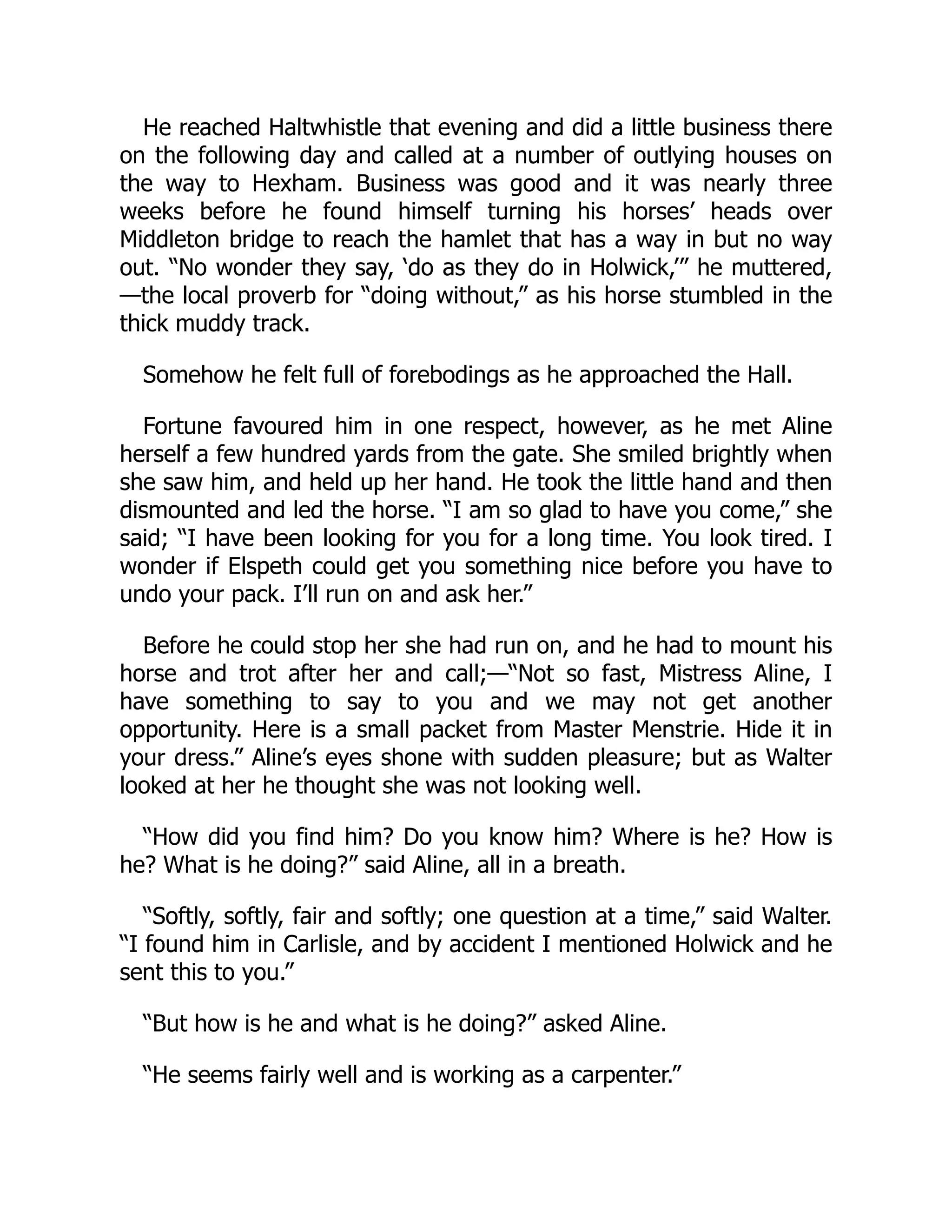 He reached Haltwhistle that evening and did a little business there
on the following day and called at a number of outlying houses on
the way to Hexham. Business was good and it was nearly three
weeks before he found himself turning his horses’ heads over
Middleton bridge to reach the hamlet that has a way in but no way
out. “No wonder they say, ‘do as they do in Holwick,’” he muttered,
—the local proverb for “doing without,” as his horse stumbled in the
thick muddy track.
Somehow he felt full of forebodings as he approached the Hall.
Fortune favoured him in one respect, however, as he met Aline
herself a few hundred yards from the gate. She smiled brightly when
she saw him, and held up her hand. He took the little hand and then
dismounted and led the horse. “I am so glad to have you come,” she
said; “I have been looking for you for a long time. You look tired. I
wonder if Elspeth could get you something nice before you have to
undo your pack. I’ll run on and ask her.”
Before he could stop her she had run on, and he had to mount his
horse and trot after her and call;—“Not so fast, Mistress Aline, I
have something to say to you and we may not get another
opportunity. Here is a small packet from Master Menstrie. Hide it in
your dress.” Aline’s eyes shone with sudden pleasure; but as Walter
looked at her he thought she was not looking well.
“How did you find him? Do you know him? Where is he? How is
he? What is he doing?” said Aline, all in a breath.
“Softly, softly, fair and softly; one question at a time,” said Walter.
“I found him in Carlisle, and by accident I mentioned Holwick and he
sent this to you.”
“But how is he and what is he doing?” asked Aline.
“He seems fairly well and is working as a carpenter.”
 