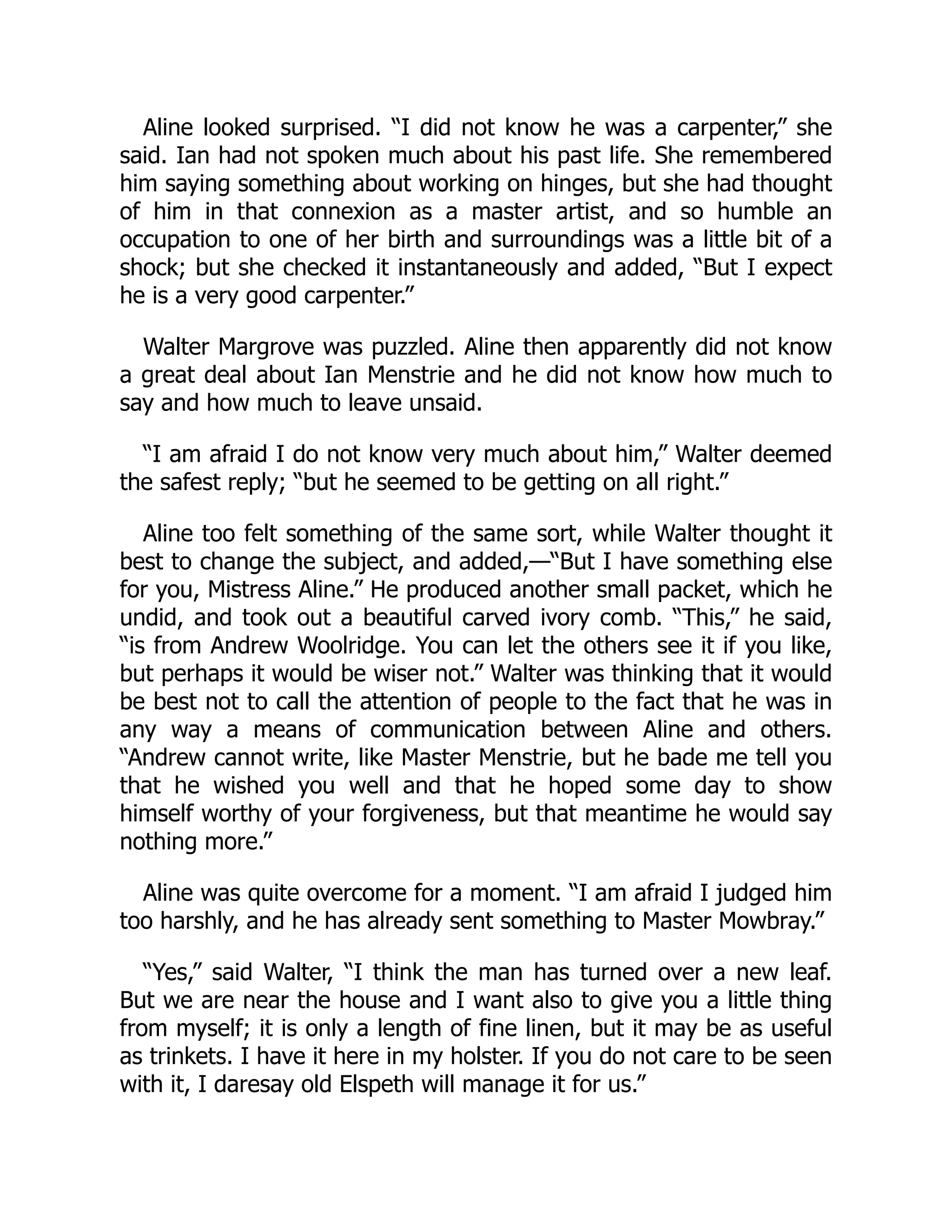 Aline looked surprised. “I did not know he was a carpenter,” she
said. Ian had not spoken much about his past life. She remembered
him saying something about working on hinges, but she had thought
of him in that connexion as a master artist, and so humble an
occupation to one of her birth and surroundings was a little bit of a
shock; but she checked it instantaneously and added, “But I expect
he is a very good carpenter.”
Walter Margrove was puzzled. Aline then apparently did not know
a great deal about Ian Menstrie and he did not know how much to
say and how much to leave unsaid.
“I am afraid I do not know very much about him,” Walter deemed
the safest reply; “but he seemed to be getting on all right.”
Aline too felt something of the same sort, while Walter thought it
best to change the subject, and added,—“But I have something else
for you, Mistress Aline.” He produced another small packet, which he
undid, and took out a beautiful carved ivory comb. “This,” he said,
“is from Andrew Woolridge. You can let the others see it if you like,
but perhaps it would be wiser not.” Walter was thinking that it would
be best not to call the attention of people to the fact that he was in
any way a means of communication between Aline and others.
“Andrew cannot write, like Master Menstrie, but he bade me tell you
that he wished you well and that he hoped some day to show
himself worthy of your forgiveness, but that meantime he would say
nothing more.”
Aline was quite overcome for a moment. “I am afraid I judged him
too harshly, and he has already sent something to Master Mowbray.”
“Yes,” said Walter, “I think the man has turned over a new leaf.
But we are near the house and I want also to give you a little thing
from myself; it is only a length of fine linen, but it may be as useful
as trinkets. I have it here in my holster. If you do not care to be seen
with it, I daresay old Elspeth will manage it for us.”
 