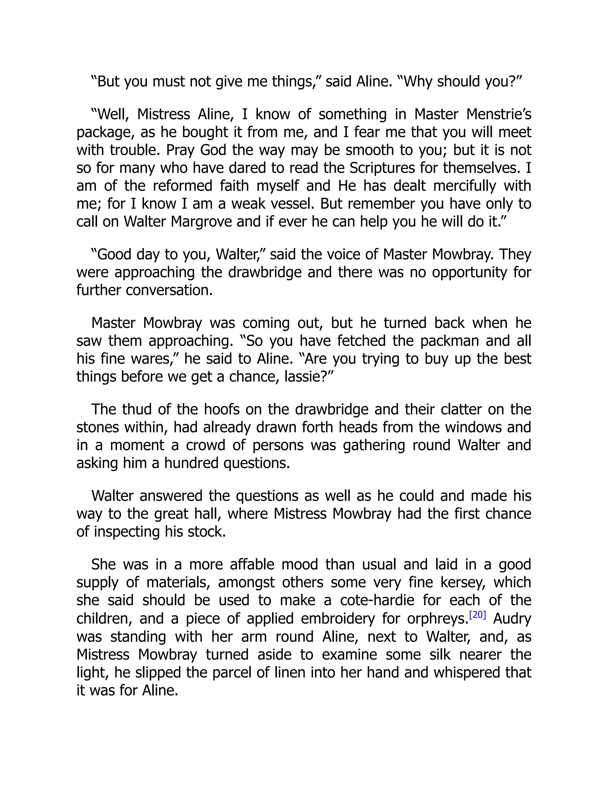 “But you must not give me things,” said Aline. “Why should you?”
“Well, Mistress Aline, I know of something in Master Menstrie’s
package, as he bought it from me, and I fear me that you will meet
with trouble. Pray God the way may be smooth to you; but it is not
so for many who have dared to read the Scriptures for themselves. I
am of the reformed faith myself and He has dealt mercifully with
me; for I know I am a weak vessel. But remember you have only to
call on Walter Margrove and if ever he can help you he will do it.”
“Good day to you, Walter,” said the voice of Master Mowbray. They
were approaching the drawbridge and there was no opportunity for
further conversation.
Master Mowbray was coming out, but he turned back when he
saw them approaching. “So you have fetched the packman and all
his fine wares,” he said to Aline. “Are you trying to buy up the best
things before we get a chance, lassie?”
The thud of the hoofs on the drawbridge and their clatter on the
stones within, had already drawn forth heads from the windows and
in a moment a crowd of persons was gathering round Walter and
asking him a hundred questions.
Walter answered the questions as well as he could and made his
way to the great hall, where Mistress Mowbray had the first chance
of inspecting his stock.
She was in a more affable mood than usual and laid in a good
supply of materials, amongst others some very fine kersey, which
she said should be used to make a cote-hardie for each of the
children, and a piece of applied embroidery for orphreys.[20]
Audry
was standing with her arm round Aline, next to Walter, and, as
Mistress Mowbray turned aside to examine some silk nearer the
light, he slipped the parcel of linen into her hand and whispered that
it was for Aline.
 