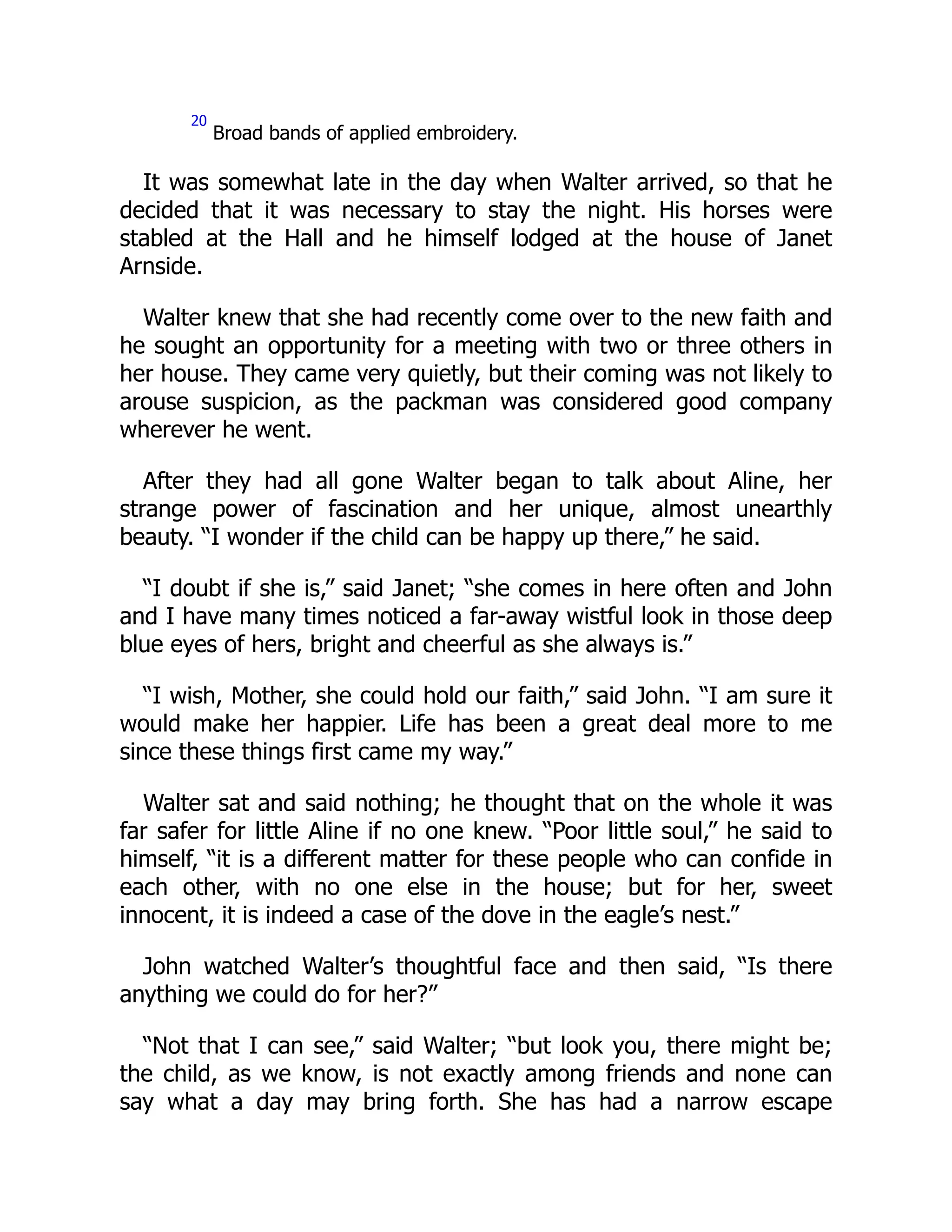 20
Broad bands of applied embroidery.
It was somewhat late in the day when Walter arrived, so that he
decided that it was necessary to stay the night. His horses were
stabled at the Hall and he himself lodged at the house of Janet
Arnside.
Walter knew that she had recently come over to the new faith and
he sought an opportunity for a meeting with two or three others in
her house. They came very quietly, but their coming was not likely to
arouse suspicion, as the packman was considered good company
wherever he went.
After they had all gone Walter began to talk about Aline, her
strange power of fascination and her unique, almost unearthly
beauty. “I wonder if the child can be happy up there,” he said.
“I doubt if she is,” said Janet; “she comes in here often and John
and I have many times noticed a far-away wistful look in those deep
blue eyes of hers, bright and cheerful as she always is.”
“I wish, Mother, she could hold our faith,” said John. “I am sure it
would make her happier. Life has been a great deal more to me
since these things first came my way.”
Walter sat and said nothing; he thought that on the whole it was
far safer for little Aline if no one knew. “Poor little soul,” he said to
himself, “it is a different matter for these people who can confide in
each other, with no one else in the house; but for her, sweet
innocent, it is indeed a case of the dove in the eagle’s nest.”
John watched Walter’s thoughtful face and then said, “Is there
anything we could do for her?”
“Not that I can see,” said Walter; “but look you, there might be;
the child, as we know, is not exactly among friends and none can
say what a day may bring forth. She has had a narrow escape
 