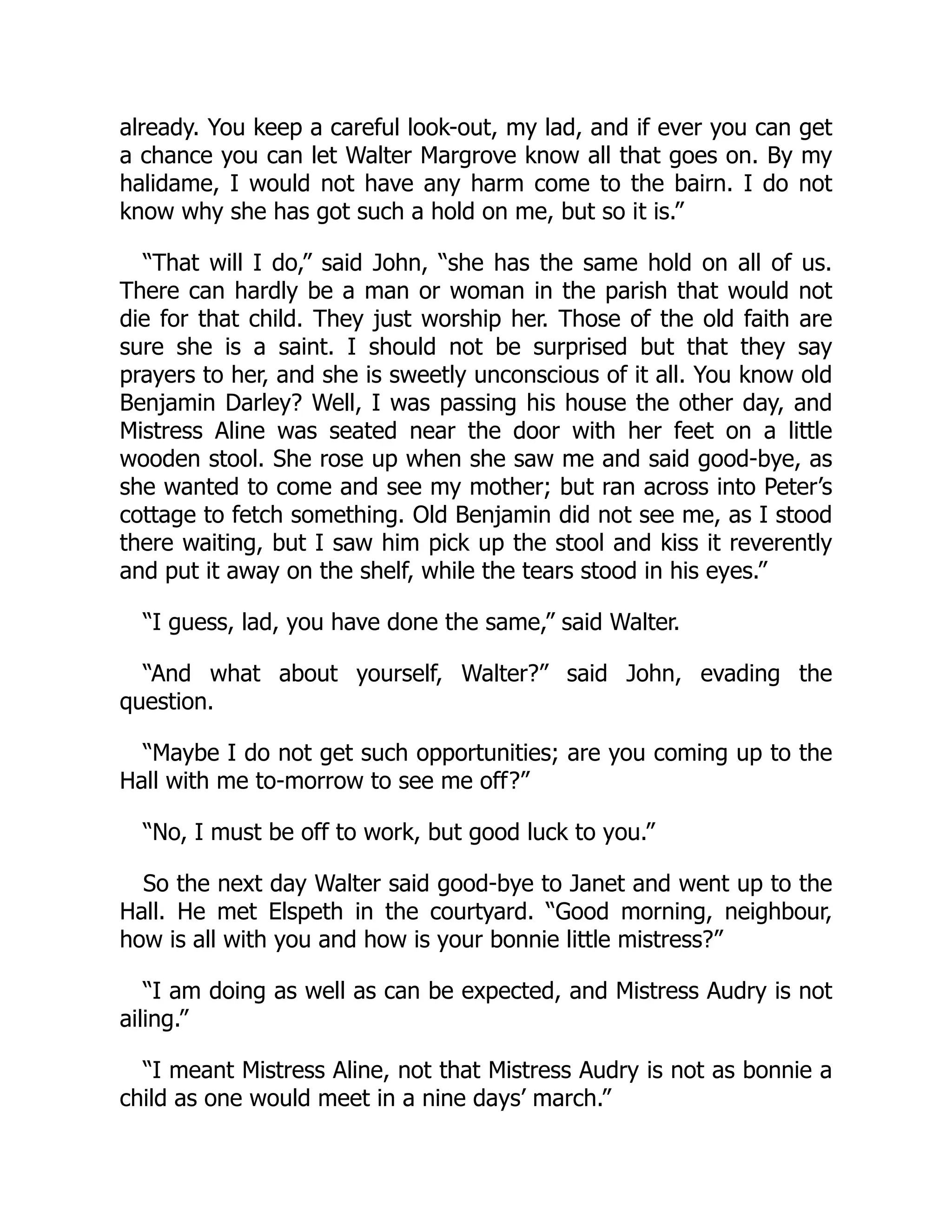 already. You keep a careful look-out, my lad, and if ever you can get
a chance you can let Walter Margrove know all that goes on. By my
halidame, I would not have any harm come to the bairn. I do not
know why she has got such a hold on me, but so it is.”
“That will I do,” said John, “she has the same hold on all of us.
There can hardly be a man or woman in the parish that would not
die for that child. They just worship her. Those of the old faith are
sure she is a saint. I should not be surprised but that they say
prayers to her, and she is sweetly unconscious of it all. You know old
Benjamin Darley? Well, I was passing his house the other day, and
Mistress Aline was seated near the door with her feet on a little
wooden stool. She rose up when she saw me and said good-bye, as
she wanted to come and see my mother; but ran across into Peter’s
cottage to fetch something. Old Benjamin did not see me, as I stood
there waiting, but I saw him pick up the stool and kiss it reverently
and put it away on the shelf, while the tears stood in his eyes.”
“I guess, lad, you have done the same,” said Walter.
“And what about yourself, Walter?” said John, evading the
question.
“Maybe I do not get such opportunities; are you coming up to the
Hall with me to-morrow to see me off?”
“No, I must be off to work, but good luck to you.”
So the next day Walter said good-bye to Janet and went up to the
Hall. He met Elspeth in the courtyard. “Good morning, neighbour,
how is all with you and how is your bonnie little mistress?”
“I am doing as well as can be expected, and Mistress Audry is not
ailing.”
“I meant Mistress Aline, not that Mistress Audry is not as bonnie a
child as one would meet in a nine days’ march.”
 