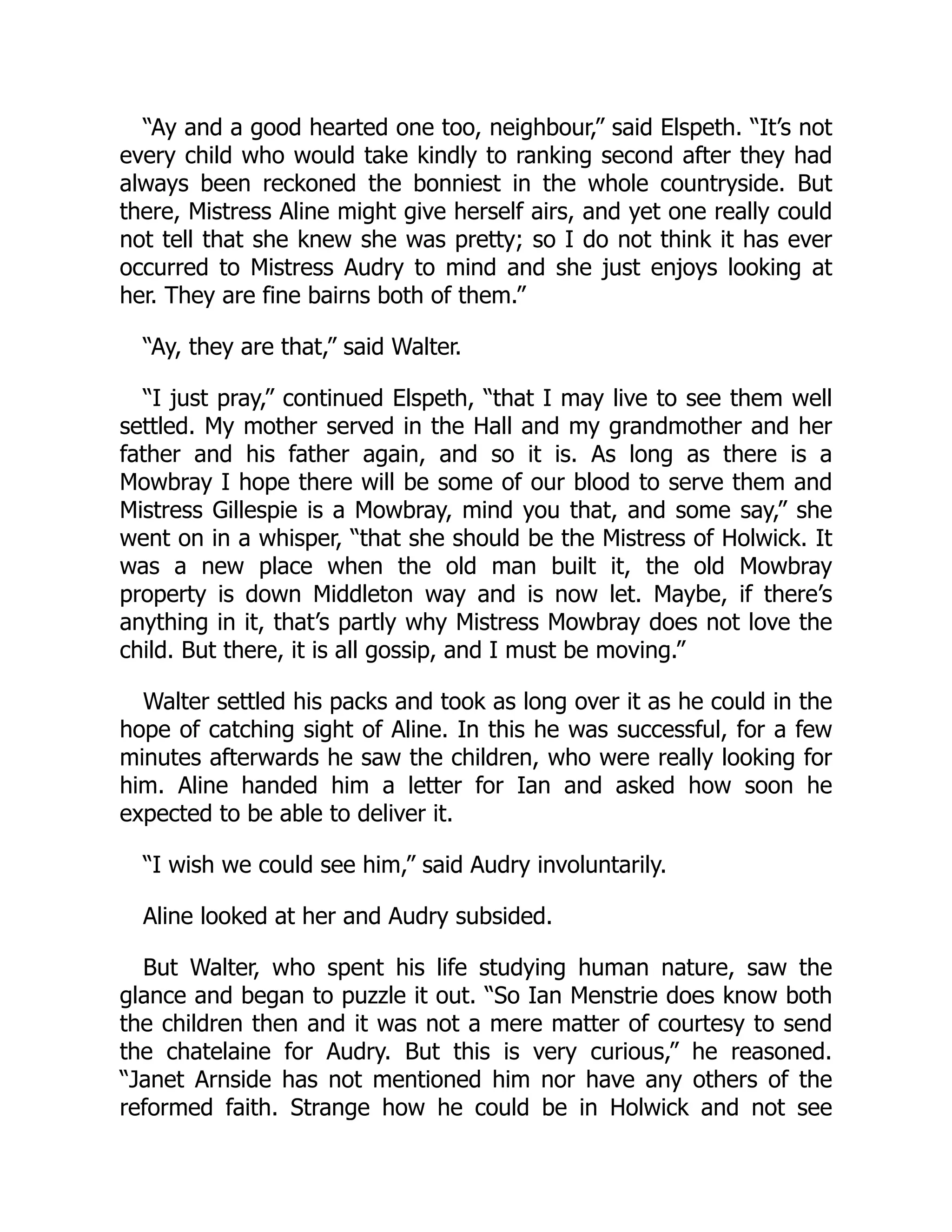 “Ay and a good hearted one too, neighbour,” said Elspeth. “It’s not
every child who would take kindly to ranking second after they had
always been reckoned the bonniest in the whole countryside. But
there, Mistress Aline might give herself airs, and yet one really could
not tell that she knew she was pretty; so I do not think it has ever
occurred to Mistress Audry to mind and she just enjoys looking at
her. They are fine bairns both of them.”
“Ay, they are that,” said Walter.
“I just pray,” continued Elspeth, “that I may live to see them well
settled. My mother served in the Hall and my grandmother and her
father and his father again, and so it is. As long as there is a
Mowbray I hope there will be some of our blood to serve them and
Mistress Gillespie is a Mowbray, mind you that, and some say,” she
went on in a whisper, “that she should be the Mistress of Holwick. It
was a new place when the old man built it, the old Mowbray
property is down Middleton way and is now let. Maybe, if there’s
anything in it, that’s partly why Mistress Mowbray does not love the
child. But there, it is all gossip, and I must be moving.”
Walter settled his packs and took as long over it as he could in the
hope of catching sight of Aline. In this he was successful, for a few
minutes afterwards he saw the children, who were really looking for
him. Aline handed him a letter for Ian and asked how soon he
expected to be able to deliver it.
“I wish we could see him,” said Audry involuntarily.
Aline looked at her and Audry subsided.
But Walter, who spent his life studying human nature, saw the
glance and began to puzzle it out. “So Ian Menstrie does know both
the children then and it was not a mere matter of courtesy to send
the chatelaine for Audry. But this is very curious,” he reasoned.
“Janet Arnside has not mentioned him nor have any others of the
reformed faith. Strange how he could be in Holwick and not see
 