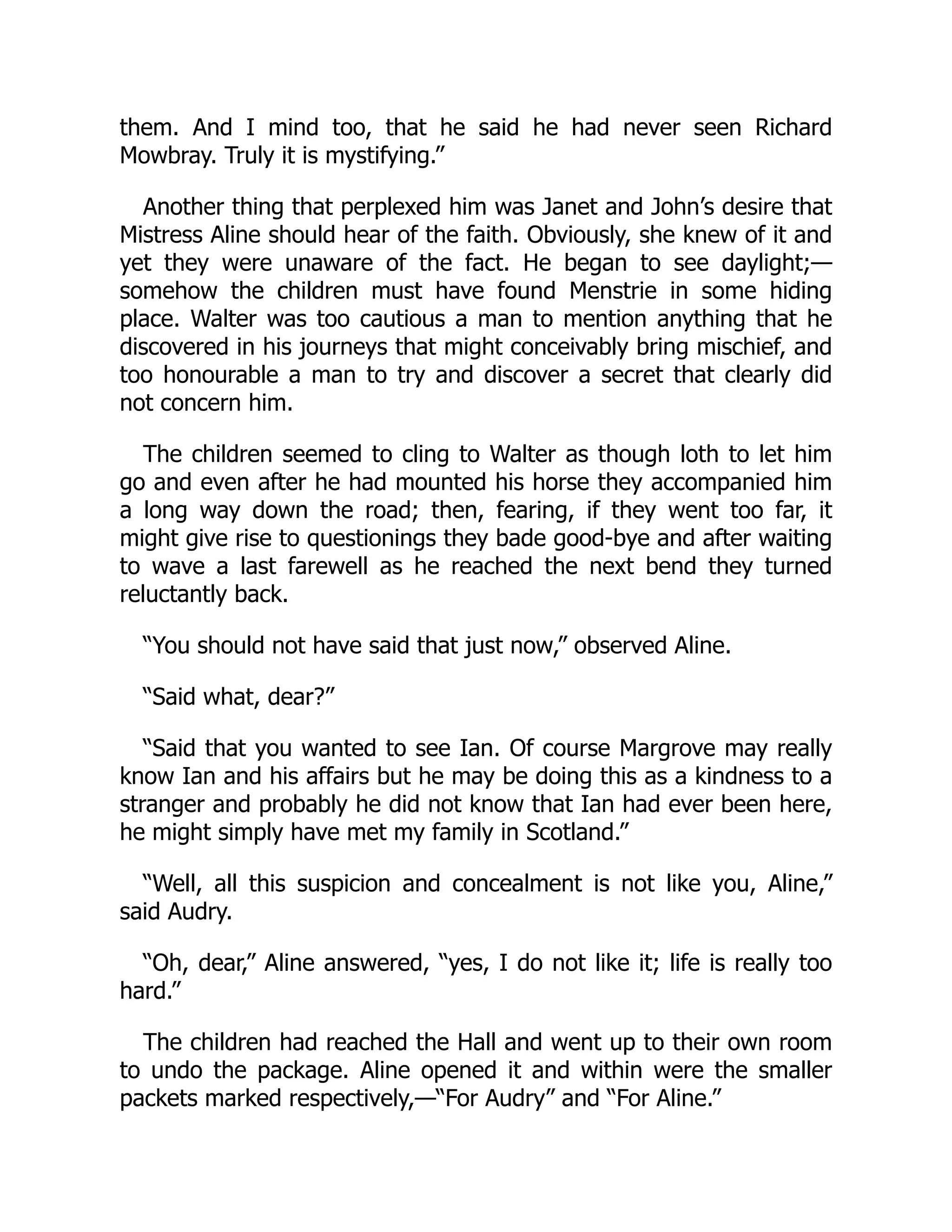 them. And I mind too, that he said he had never seen Richard
Mowbray. Truly it is mystifying.”
Another thing that perplexed him was Janet and John’s desire that
Mistress Aline should hear of the faith. Obviously, she knew of it and
yet they were unaware of the fact. He began to see daylight;—
somehow the children must have found Menstrie in some hiding
place. Walter was too cautious a man to mention anything that he
discovered in his journeys that might conceivably bring mischief, and
too honourable a man to try and discover a secret that clearly did
not concern him.
The children seemed to cling to Walter as though loth to let him
go and even after he had mounted his horse they accompanied him
a long way down the road; then, fearing, if they went too far, it
might give rise to questionings they bade good-bye and after waiting
to wave a last farewell as he reached the next bend they turned
reluctantly back.
“You should not have said that just now,” observed Aline.
“Said what, dear?”
“Said that you wanted to see Ian. Of course Margrove may really
know Ian and his affairs but he may be doing this as a kindness to a
stranger and probably he did not know that Ian had ever been here,
he might simply have met my family in Scotland.”
“Well, all this suspicion and concealment is not like you, Aline,”
said Audry.
“Oh, dear,” Aline answered, “yes, I do not like it; life is really too
hard.”
The children had reached the Hall and went up to their own room
to undo the package. Aline opened it and within were the smaller
packets marked respectively,—“For Audry” and “For Aline.”
 