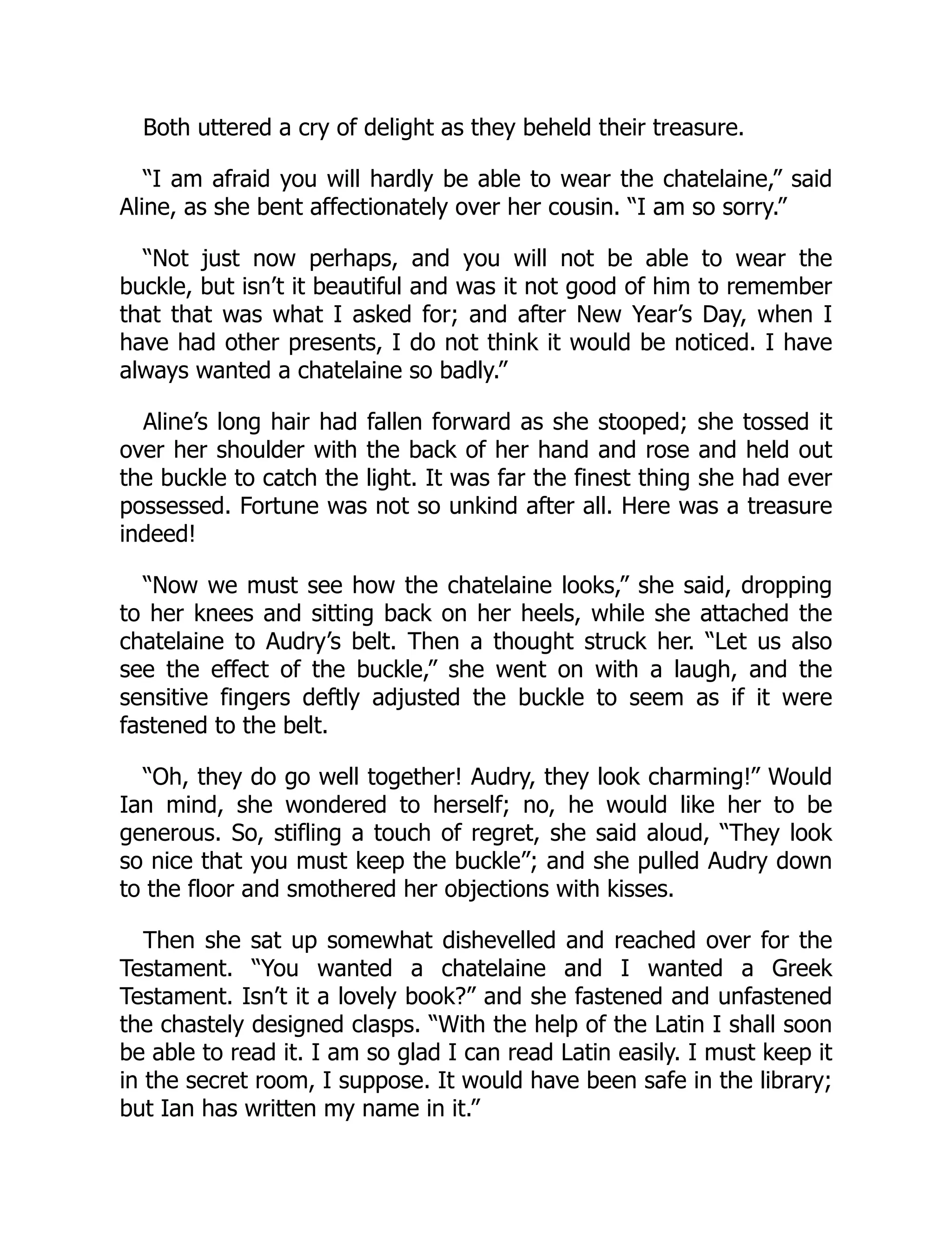 Both uttered a cry of delight as they beheld their treasure.
“I am afraid you will hardly be able to wear the chatelaine,” said
Aline, as she bent affectionately over her cousin. “I am so sorry.”
“Not just now perhaps, and you will not be able to wear the
buckle, but isn’t it beautiful and was it not good of him to remember
that that was what I asked for; and after New Year’s Day, when I
have had other presents, I do not think it would be noticed. I have
always wanted a chatelaine so badly.”
Aline’s long hair had fallen forward as she stooped; she tossed it
over her shoulder with the back of her hand and rose and held out
the buckle to catch the light. It was far the finest thing she had ever
possessed. Fortune was not so unkind after all. Here was a treasure
indeed!
“Now we must see how the chatelaine looks,” she said, dropping
to her knees and sitting back on her heels, while she attached the
chatelaine to Audry’s belt. Then a thought struck her. “Let us also
see the effect of the buckle,” she went on with a laugh, and the
sensitive fingers deftly adjusted the buckle to seem as if it were
fastened to the belt.
“Oh, they do go well together! Audry, they look charming!” Would
Ian mind, she wondered to herself; no, he would like her to be
generous. So, stifling a touch of regret, she said aloud, “They look
so nice that you must keep the buckle”; and she pulled Audry down
to the floor and smothered her objections with kisses.
Then she sat up somewhat dishevelled and reached over for the
Testament. “You wanted a chatelaine and I wanted a Greek
Testament. Isn’t it a lovely book?” and she fastened and unfastened
the chastely designed clasps. “With the help of the Latin I shall soon
be able to read it. I am so glad I can read Latin easily. I must keep it
in the secret room, I suppose. It would have been safe in the library;
but Ian has written my name in it.”
 